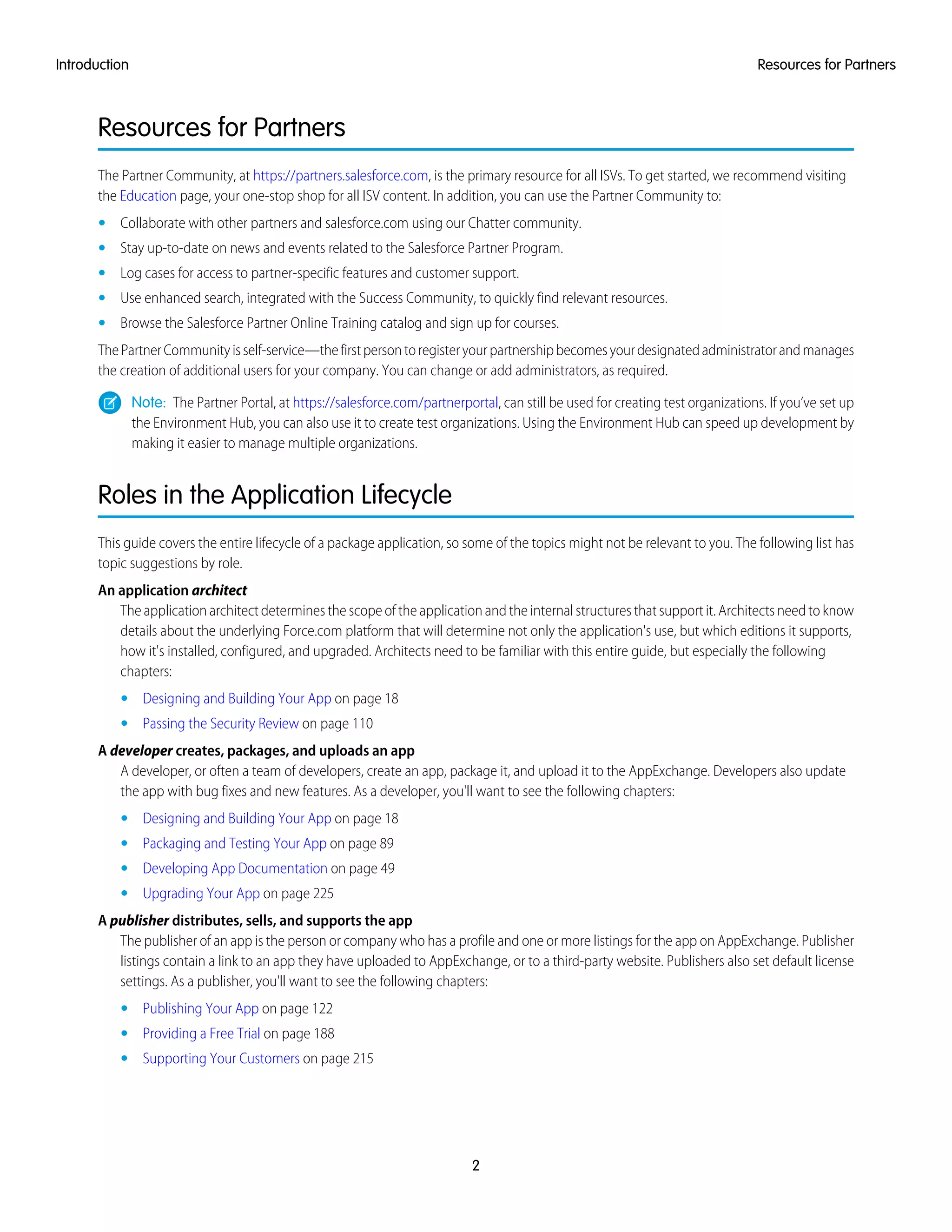 Resources for Partners
The Partner Community, at https://partners.salesforce.com, is the primary resource for all ISVs. To get started, we recommend visiting
the Education page, your one-stop shop for all ISV content. In addition, you can use the Partner Community to:
• Collaborate with other partners and salesforce.com using our Chatter community.
• Stay up-to-date on news and events related to the Salesforce Partner Program.
• Log cases for access to partner-specific features and customer support.
• Use enhanced search, integrated with the Success Community, to quickly find relevant resources.
• Browse the Salesforce Partner Online Training catalog and sign up for courses.
ThePartnerCommunityisself-service—thefirstpersontoregisteryourpartnershipbecomesyourdesignatedadministratorandmanages
the creation of additional users for your company. You can change or add administrators, as required.
Note: The Partner Portal, at https://salesforce.com/partnerportal, can still be used for creating test organizations. If you’ve set up
the Environment Hub, you can also use it to create test organizations. Using the Environment Hub can speed up development by
making it easier to manage multiple organizations.
Roles in the Application Lifecycle
This guide covers the entire lifecycle of a package application, so some of the topics might not be relevant to you. The following list has
topic suggestions by role.
An application architect
The application architect determines the scope of the application and the internal structures that support it. Architects need to know
details about the underlying Force.com platform that will determine not only the application's use, but which editions it supports,
how it's installed, configured, and upgraded. Architects need to be familiar with this entire guide, but especially the following
chapters:
• Designing and Building Your App on page 18
• Passing the Security Review on page 110
A developer creates, packages, and uploads an app
A developer, or often a team of developers, create an app, package it, and upload it to the AppExchange. Developers also update
the app with bug fixes and new features. As a developer, you'll want to see the following chapters:
• Designing and Building Your App on page 18
• Packaging and Testing Your App on page 89
• Developing App Documentation on page 49
• Upgrading Your App on page 225
A publisher distributes, sells, and supports the app
The publisher of an app is the person or company who has a profile and one or more listings for the app on AppExchange. Publisher
listings contain a link to an app they have uploaded to AppExchange, or to a third-party website. Publishers also set default license
settings. As a publisher, you'll want to see the following chapters:
• Publishing Your App on page 122
• Providing a Free Trial on page 188
• Supporting Your Customers on page 215
2
Resources for PartnersIntroduction
 
