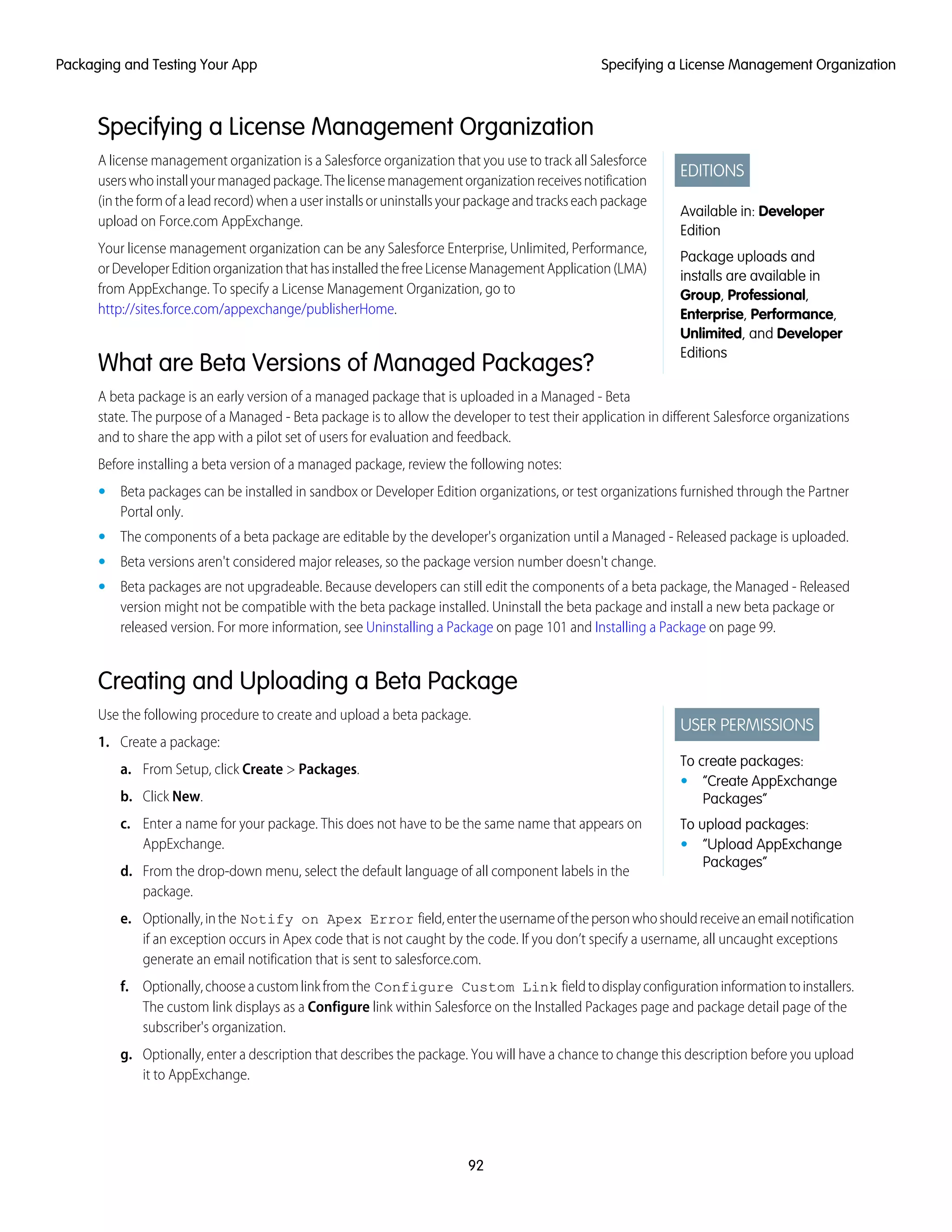 Specifying a License Management Organization
EDITIONS
Available in: Developer
Edition
Package uploads and
installs are available in
Group, Professional,
Enterprise, Performance,
Unlimited, and Developer
Editions
A license management organization is a Salesforce organization that you use to track all Salesforce
userswhoinstallyourmanagedpackage.Thelicensemanagementorganizationreceivesnotification
(intheformofaleadrecord)whenauserinstallsoruninstallsyourpackageandtrackseachpackage
upload on Force.com AppExchange.
Your license management organization can be any Salesforce Enterprise, Unlimited, Performance,
orDeveloperEditionorganizationthathasinstalledthefreeLicenseManagementApplication(LMA)
from AppExchange. To specify a License Management Organization, go to
http://sites.force.com/appexchange/publisherHome.
What are Beta Versions of Managed Packages?
A beta package is an early version of a managed package that is uploaded in a Managed - Beta
state. The purpose of a Managed - Beta package is to allow the developer to test their application in different Salesforce organizations
and to share the app with a pilot set of users for evaluation and feedback.
Before installing a beta version of a managed package, review the following notes:
• Beta packages can be installed in sandbox or Developer Edition organizations, or test organizations furnished through the Partner
Portal only.
• The components of a beta package are editable by the developer's organization until a Managed - Released package is uploaded.
• Beta versions aren't considered major releases, so the package version number doesn't change.
• Beta packages are not upgradeable. Because developers can still edit the components of a beta package, the Managed - Released
version might not be compatible with the beta package installed. Uninstall the beta package and install a new beta package or
released version. For more information, see Uninstalling a Package on page 101 and Installing a Package on page 99.
Creating and Uploading a Beta Package
USER PERMISSIONS
To create packages:
• “Create AppExchange
Packages”
To upload packages:
• “Upload AppExchange
Packages”
Use the following procedure to create and upload a beta package.
1. Create a package:
a. From Setup, click Create > Packages.
b. Click New.
c. Enter a name for your package. This does not have to be the same name that appears on
AppExchange.
d. From the drop-down menu, select the default language of all component labels in the
package.
e. Optionally,inthe Notify on Apex Error field,entertheusernameofthepersonwhoshouldreceiveanemailnotification
if an exception occurs in Apex code that is not caught by the code. If you don’t specify a username, all uncaught exceptions
generate an email notification that is sent to salesforce.com.
f. Optionally,chooseacustomlinkfromthe Configure Custom Link fieldtodisplayconfigurationinformationtoinstallers.
The custom link displays as a Configure link within Salesforce on the Installed Packages page and package detail page of the
subscriber's organization.
g. Optionally, enter a description that describes the package. You will have a chance to change this description before you upload
it to AppExchange.
92
Specifying a License Management OrganizationPackaging and Testing Your App
 