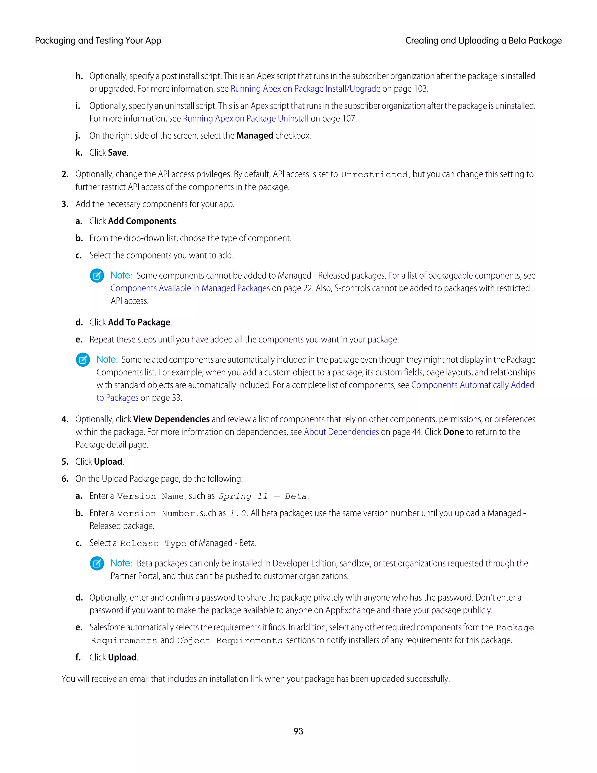 h. Optionally, specify a post install script. This is an Apex script that runs in the subscriber organization after the package is installed
or upgraded. For more information, see Running Apex on Package Install/Upgrade on page 103.
i. Optionally,specifyanuninstallscript.ThisisanApexscriptthatrunsinthesubscriberorganizationafterthepackageisuninstalled.
For more information, see Running Apex on Package Uninstall on page 107.
j. On the right side of the screen, select the Managed checkbox.
k. Click Save.
2. Optionally, change the API access privileges. By default, API access is set to Unrestricted, but you can change this setting to
further restrict API access of the components in the package.
3. Add the necessary components for your app.
a. Click Add Components.
b. From the drop-down list, choose the type of component.
c. Select the components you want to add.
Note: Some components cannot be added to Managed - Released packages. For a list of packageable components, see
Components Available in Managed Packages on page 22. Also, S-controls cannot be added to packages with restricted
API access.
d. Click Add To Package.
e. Repeat these steps until you have added all the components you want in your package.
Note: SomerelatedcomponentsareautomaticallyincludedinthepackageeventhoughtheymightnotdisplayinthePackage
Components list. For example, when you add a custom object to a package, its custom fields, page layouts, and relationships
with standard objects are automatically included. For a complete list of components, see Components Automatically Added
to Packages on page 33.
4. Optionally, click View Dependencies and review a list of components that rely on other components, permissions, or preferences
within the package. For more information on dependencies, see About Dependencies on page 44. Click Done to return to the
Package detail page.
5. Click Upload.
6. On the Upload Package page, do the following:
a. Enter a Version Name, such as Spring 11 — Beta.
b. Enter a Version Number, such as 1.0. All beta packages use the same version number until you upload a Managed -
Released package.
c. Select a Release Type of Managed - Beta.
Note: Beta packages can only be installed in Developer Edition, sandbox, or test organizations requested through the
Partner Portal, and thus can't be pushed to customer organizations.
d. Optionally, enter and confirm a password to share the package privately with anyone who has the password. Don't enter a
password if you want to make the package available to anyone on AppExchange and share your package publicly.
e. Salesforceautomaticallyselectstherequirementsitfinds.Inaddition,selectanyotherrequiredcomponentsfromthe Package
Requirements and Object Requirements sections to notify installers of any requirements for this package.
f. Click Upload.
You will receive an email that includes an installation link when your package has been uploaded successfully.
93
Creating and Uploading a Beta PackagePackaging and Testing Your App
 