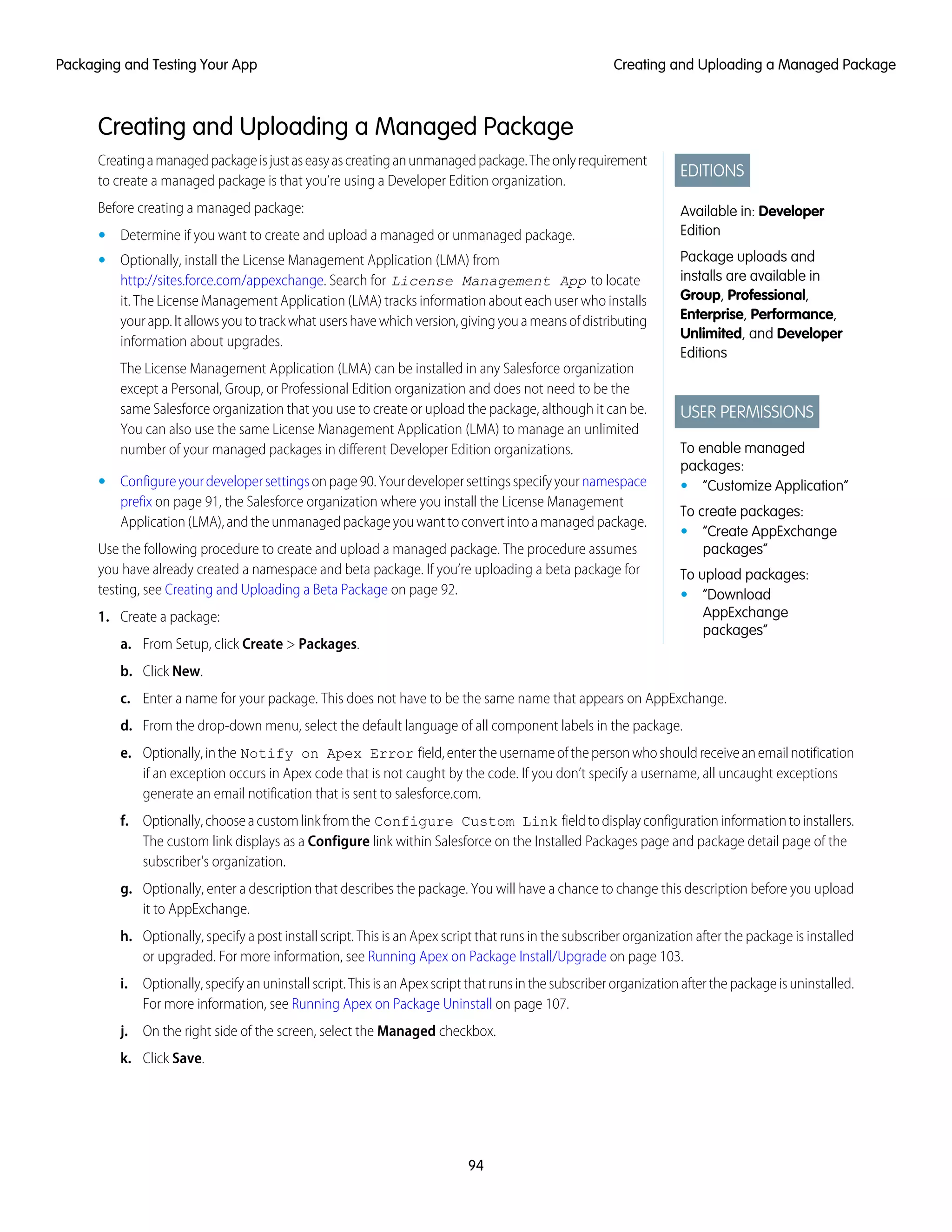 Creating and Uploading a Managed Package
EDITIONS
Available in: Developer
Edition
Package uploads and
installs are available in
Group, Professional,
Enterprise, Performance,
Unlimited, and Developer
Editions
USER PERMISSIONS
To enable managed
packages:
• “Customize Application”
To create packages:
• “Create AppExchange
packages”
To upload packages:
• “Download
AppExchange
packages”
Creatingamanagedpackageisjustaseasyascreatinganunmanagedpackage.Theonlyrequirement
to create a managed package is that you’re using a Developer Edition organization.
Before creating a managed package:
• Determine if you want to create and upload a managed or unmanaged package.
• Optionally, install the License Management Application (LMA) from
http://sites.force.com/appexchange. Search for License Management App to locate
it. The License Management Application (LMA) tracks information about each user who installs
yourapp.Itallowsyoutotrackwhatusershavewhichversion,givingyouameansofdistributing
information about upgrades.
The License Management Application (LMA) can be installed in any Salesforce organization
except a Personal, Group, or Professional Edition organization and does not need to be the
same Salesforce organization that you use to create or upload the package, although it can be.
You can also use the same License Management Application (LMA) to manage an unlimited
number of your managed packages in different Developer Edition organizations.
• Configureyourdevelopersettingsonpage90.Yourdevelopersettingsspecifyyournamespace
prefix on page 91, the Salesforce organization where you install the License Management
Application(LMA),andtheunmanagedpackageyouwanttoconvertintoamanagedpackage.
Use the following procedure to create and upload a managed package. The procedure assumes
you have already created a namespace and beta package. If you’re uploading a beta package for
testing, see Creating and Uploading a Beta Package on page 92.
1. Create a package:
a. From Setup, click Create > Packages.
b. Click New.
c. Enter a name for your package. This does not have to be the same name that appears on AppExchange.
d. From the drop-down menu, select the default language of all component labels in the package.
e. Optionally,inthe Notify on Apex Error field,entertheusernameofthepersonwhoshouldreceiveanemailnotification
if an exception occurs in Apex code that is not caught by the code. If you don’t specify a username, all uncaught exceptions
generate an email notification that is sent to salesforce.com.
f. Optionally,chooseacustomlinkfromthe Configure Custom Link fieldtodisplayconfigurationinformationtoinstallers.
The custom link displays as a Configure link within Salesforce on the Installed Packages page and package detail page of the
subscriber's organization.
g. Optionally, enter a description that describes the package. You will have a chance to change this description before you upload
it to AppExchange.
h. Optionally, specify a post install script. This is an Apex script that runs in the subscriber organization after the package is installed
or upgraded. For more information, see Running Apex on Package Install/Upgrade on page 103.
i. Optionally,specifyanuninstallscript.ThisisanApexscriptthatrunsinthesubscriberorganizationafterthepackageisuninstalled.
For more information, see Running Apex on Package Uninstall on page 107.
j. On the right side of the screen, select the Managed checkbox.
k. Click Save.
94
Creating and Uploading a Managed PackagePackaging and Testing Your App
 