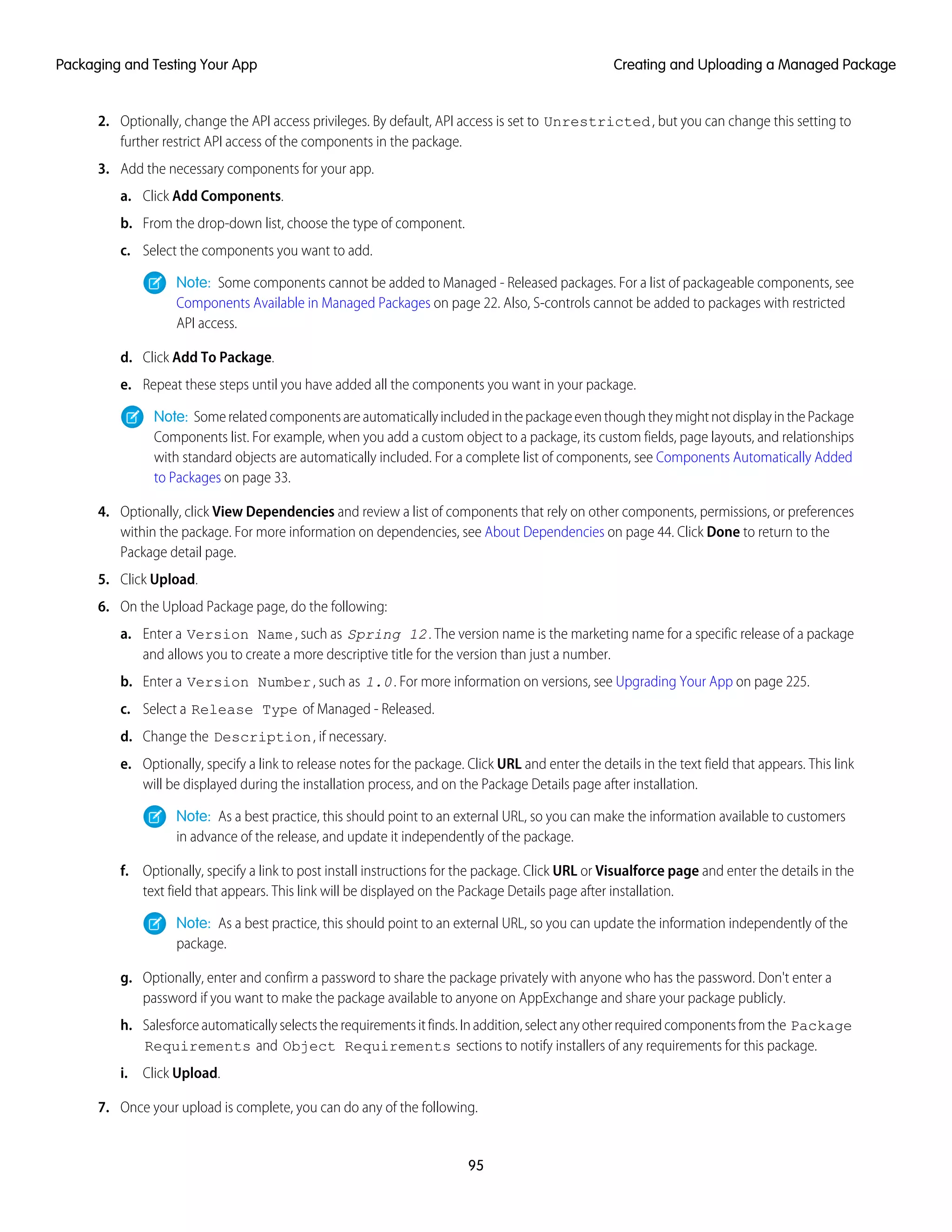 2. Optionally, change the API access privileges. By default, API access is set to Unrestricted, but you can change this setting to
further restrict API access of the components in the package.
3. Add the necessary components for your app.
a. Click Add Components.
b. From the drop-down list, choose the type of component.
c. Select the components you want to add.
Note: Some components cannot be added to Managed - Released packages. For a list of packageable components, see
Components Available in Managed Packages on page 22. Also, S-controls cannot be added to packages with restricted
API access.
d. Click Add To Package.
e. Repeat these steps until you have added all the components you want in your package.
Note: SomerelatedcomponentsareautomaticallyincludedinthepackageeventhoughtheymightnotdisplayinthePackage
Components list. For example, when you add a custom object to a package, its custom fields, page layouts, and relationships
with standard objects are automatically included. For a complete list of components, see Components Automatically Added
to Packages on page 33.
4. Optionally, click View Dependencies and review a list of components that rely on other components, permissions, or preferences
within the package. For more information on dependencies, see About Dependencies on page 44. Click Done to return to the
Package detail page.
5. Click Upload.
6. On the Upload Package page, do the following:
a. Enter a Version Name, such as Spring 12. The version name is the marketing name for a specific release of a package
and allows you to create a more descriptive title for the version than just a number.
b. Enter a Version Number, such as 1.0. For more information on versions, see Upgrading Your App on page 225.
c. Select a Release Type of Managed - Released.
d. Change the Description, if necessary.
e. Optionally, specify a link to release notes for the package. Click URL and enter the details in the text field that appears. This link
will be displayed during the installation process, and on the Package Details page after installation.
Note: As a best practice, this should point to an external URL, so you can make the information available to customers
in advance of the release, and update it independently of the package.
f. Optionally, specify a link to post install instructions for the package. Click URL or Visualforce page and enter the details in the
text field that appears. This link will be displayed on the Package Details page after installation.
Note: As a best practice, this should point to an external URL, so you can update the information independently of the
package.
g. Optionally, enter and confirm a password to share the package privately with anyone who has the password. Don't enter a
password if you want to make the package available to anyone on AppExchange and share your package publicly.
h. Salesforceautomaticallyselectstherequirementsitfinds.Inaddition,selectanyotherrequiredcomponentsfromthe Package
Requirements and Object Requirements sections to notify installers of any requirements for this package.
i. Click Upload.
7. Once your upload is complete, you can do any of the following.
95
Creating and Uploading a Managed PackagePackaging and Testing Your App
 