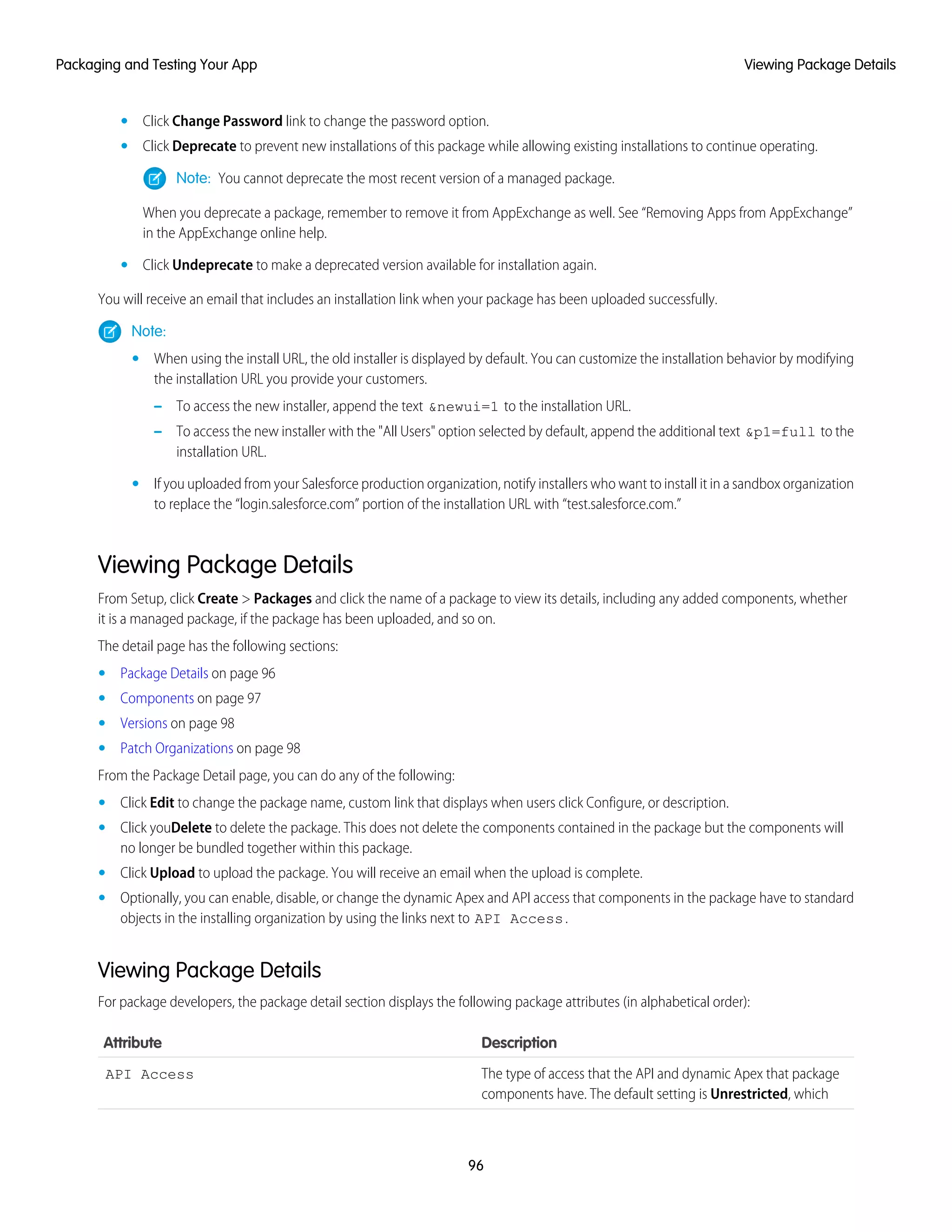 Click Change Password link to change the password option.•
• Click Deprecate to prevent new installations of this package while allowing existing installations to continue operating.
Note: You cannot deprecate the most recent version of a managed package.
When you deprecate a package, remember to remove it from AppExchange as well. See “Removing Apps from AppExchange”
in the AppExchange online help.
• Click Undeprecate to make a deprecated version available for installation again.
You will receive an email that includes an installation link when your package has been uploaded successfully.
Note:
• When using the install URL, the old installer is displayed by default. You can customize the installation behavior by modifying
the installation URL you provide your customers.
– To access the new installer, append the text &newui=1 to the installation URL.
– To access the new installer with the "All Users" option selected by default, append the additional text &p1=full to the
installation URL.
• If you uploaded from your Salesforce production organization, notify installers who want to install it in a sandbox organization
to replace the “login.salesforce.com” portion of the installation URL with “test.salesforce.com.”
Viewing Package Details
From Setup, click Create > Packages and click the name of a package to view its details, including any added components, whether
it is a managed package, if the package has been uploaded, and so on.
The detail page has the following sections:
• Package Details on page 96
• Components on page 97
• Versions on page 98
• Patch Organizations on page 98
From the Package Detail page, you can do any of the following:
• Click Edit to change the package name, custom link that displays when users click Configure, or description.
• Click youDelete to delete the package. This does not delete the components contained in the package but the components will
no longer be bundled together within this package.
• Click Upload to upload the package. You will receive an email when the upload is complete.
• Optionally, you can enable, disable, or change the dynamic Apex and API access that components in the package have to standard
objects in the installing organization by using the links next to API Access.
Viewing Package Details
For package developers, the package detail section displays the following package attributes (in alphabetical order):
DescriptionAttribute
The type of access that the API and dynamic Apex that package
components have. The default setting is Unrestricted, which
API Access
96
Viewing Package DetailsPackaging and Testing Your App
 