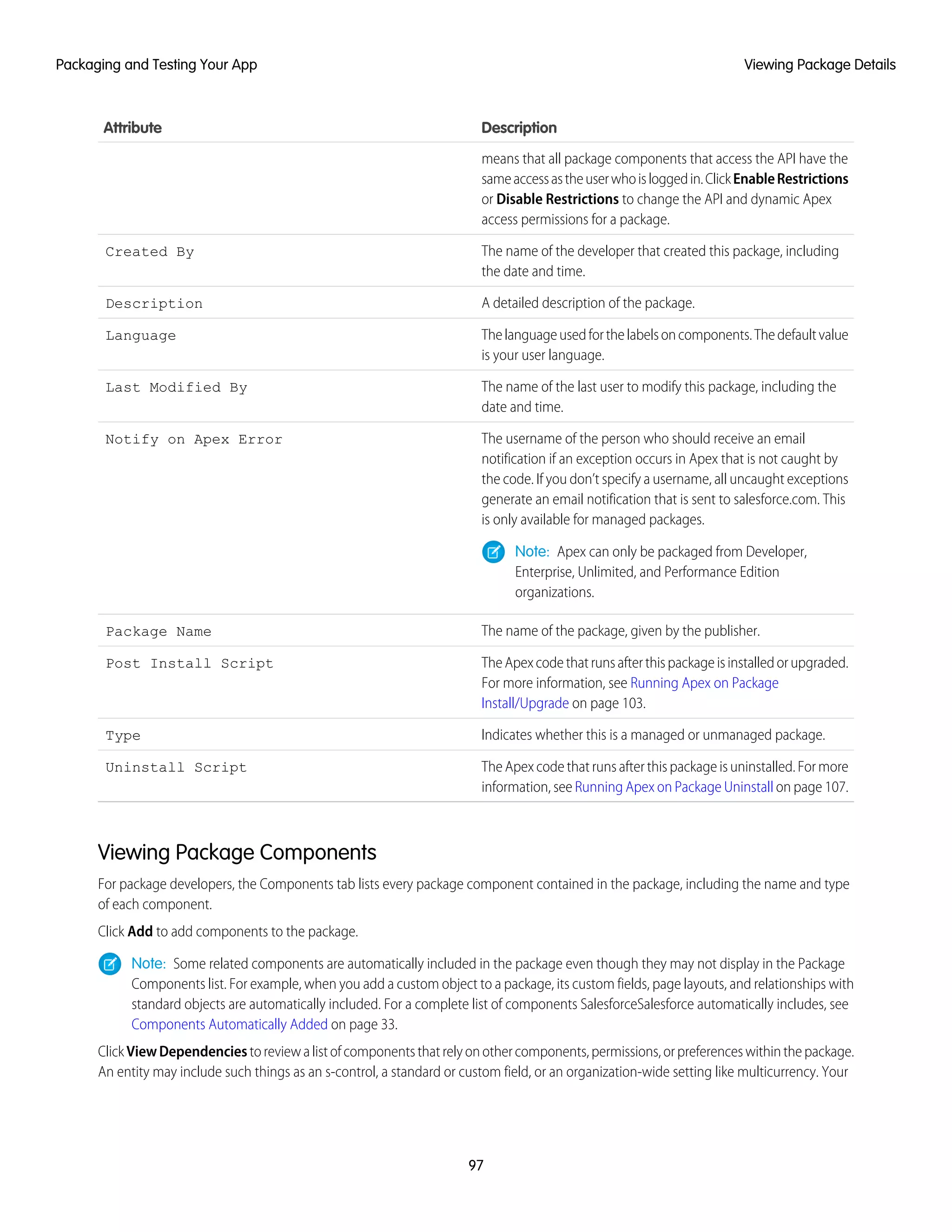 DescriptionAttribute
means that all package components that access the API have the
sameaccessastheuserwhoisloggedin.ClickEnableRestrictions
or Disable Restrictions to change the API and dynamic Apex
access permissions for a package.
The name of the developer that created this package, including
the date and time.
Created By
A detailed description of the package.Description
Thelanguageusedforthelabelsoncomponents.Thedefaultvalue
is your user language.
Language
The name of the last user to modify this package, including the
date and time.
Last Modified By
The username of the person who should receive an email
notification if an exception occurs in Apex that is not caught by
Notify on Apex Error
the code. If you don’t specify a username, all uncaught exceptions
generate an email notification that is sent to salesforce.com. This
is only available for managed packages.
Note: Apex can only be packaged from Developer,
Enterprise, Unlimited, and Performance Edition
organizations.
The name of the package, given by the publisher.Package Name
TheApexcodethatrunsafterthispackageisinstalledorupgraded.
For more information, see Running Apex on Package
Install/Upgrade on page 103.
Post Install Script
Indicates whether this is a managed or unmanaged package.Type
The Apex code that runs after this package is uninstalled. For more
information, see Running Apex on Package Uninstall on page 107.
Uninstall Script
Viewing Package Components
For package developers, the Components tab lists every package component contained in the package, including the name and type
of each component.
Click Add to add components to the package.
Note: Some related components are automatically included in the package even though they may not display in the Package
Components list. For example, when you add a custom object to a package, its custom fields, page layouts, and relationships with
standard objects are automatically included. For a complete list of components SalesforceSalesforce automatically includes, see
Components Automatically Added on page 33.
ClickViewDependenciestoreviewalistofcomponentsthatrelyonothercomponents,permissions,orpreferenceswithinthepackage.
An entity may include such things as an s-control, a standard or custom field, or an organization-wide setting like multicurrency. Your
97
Viewing Package DetailsPackaging and Testing Your App
 