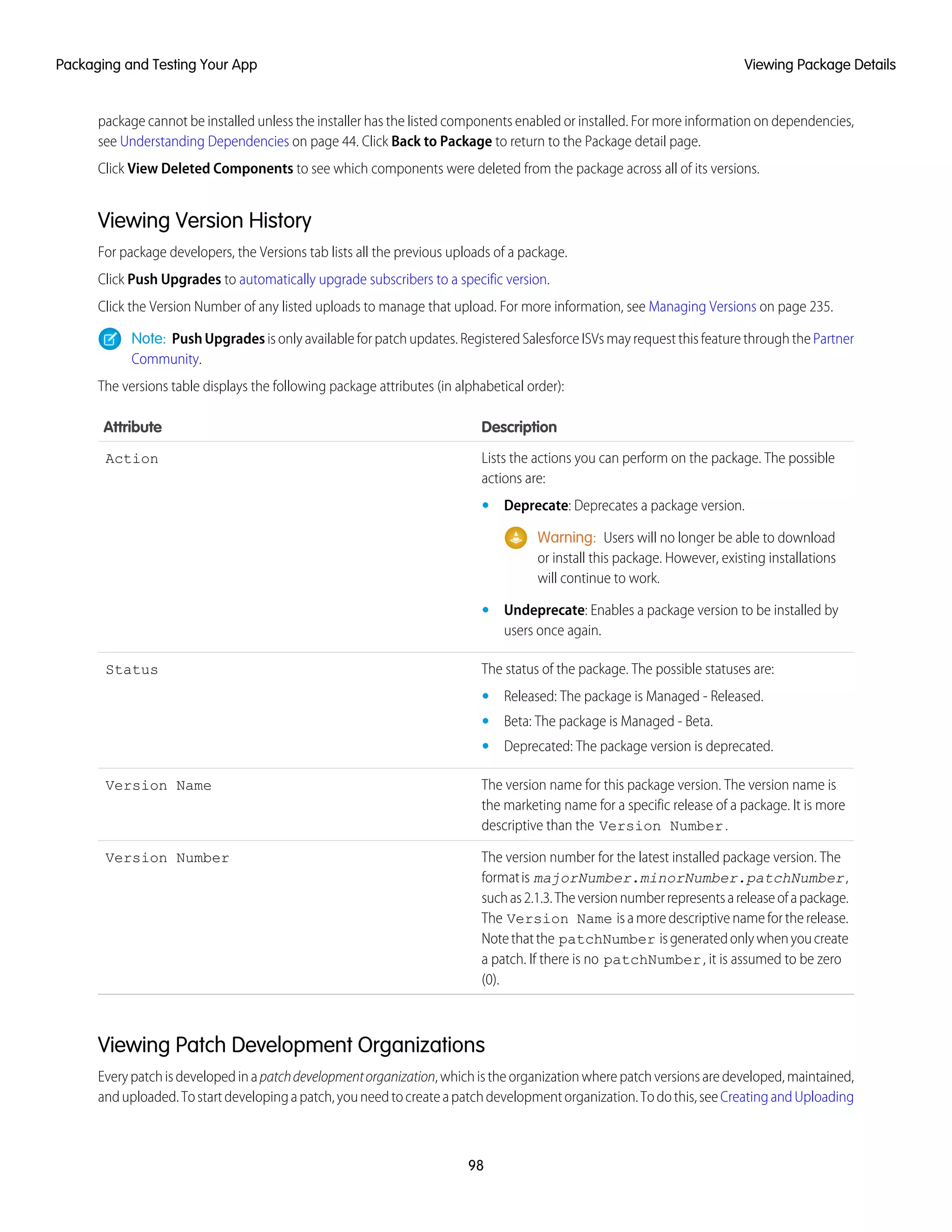 package cannot be installed unless the installer has the listed components enabled or installed. For more information on dependencies,
see Understanding Dependencies on page 44. Click Back to Package to return to the Package detail page.
Click View Deleted Components to see which components were deleted from the package across all of its versions.
Viewing Version History
For package developers, the Versions tab lists all the previous uploads of a package.
Click Push Upgrades to automatically upgrade subscribers to a specific version.
Click the Version Number of any listed uploads to manage that upload. For more information, see Managing Versions on page 235.
Note: PushUpgrades is only available for patch updates. Registered Salesforce ISVs may request this feature through the Partner
Community.
The versions table displays the following package attributes (in alphabetical order):
DescriptionAttribute
Lists the actions you can perform on the package. The possible
actions are:
Action
• Deprecate: Deprecates a package version.
Warning: Users will no longer be able to download
or install this package. However, existing installations
will continue to work.
• Undeprecate: Enables a package version to be installed by
users once again.
The status of the package. The possible statuses are:Status
• Released: The package is Managed - Released.
• Beta: The package is Managed - Beta.
• Deprecated: The package version is deprecated.
The version name for this package version. The version name is
the marketing name for a specific release of a package. It is more
descriptive than the Version Number.
Version Name
The version number for the latest installed package version. The
formatis majorNumber.minorNumber.patchNumber,
Version Number
suchas2.1.3.Theversionnumberrepresentsareleaseofapackage.
The Version Name is a more descriptive name for the release.
Notethatthe patchNumber isgeneratedonlywhenyoucreate
a patch. If there is no patchNumber, it is assumed to be zero
(0).
Viewing Patch Development Organizations
Everypatchisdevelopedinapatchdevelopmentorganization,whichistheorganizationwherepatchversionsaredeveloped,maintained,
anduploaded.Tostartdevelopingapatch,youneedtocreateapatchdevelopmentorganization.Todothis,seeCreatingandUploading
98
Viewing Package DetailsPackaging and Testing Your App
 