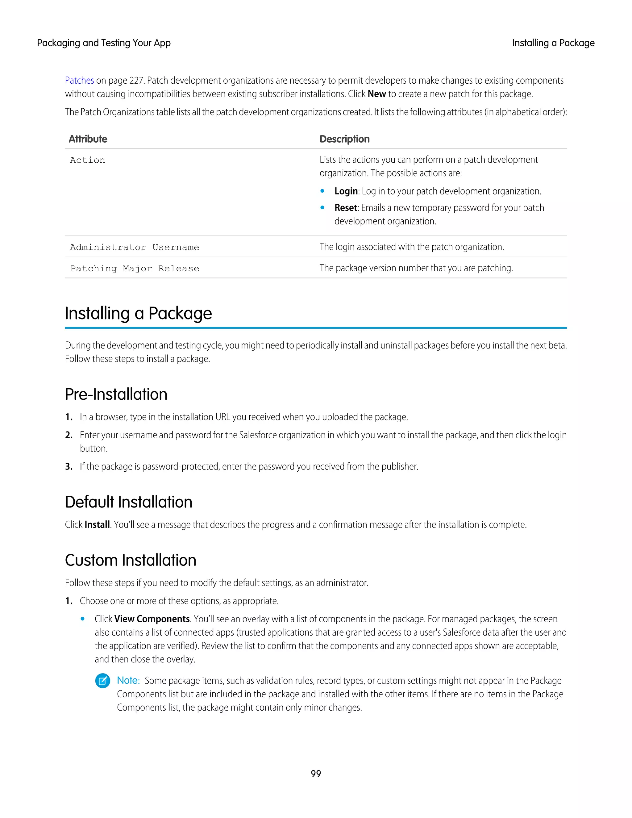 Patches on page 227. Patch development organizations are necessary to permit developers to make changes to existing components
without causing incompatibilities between existing subscriber installations. Click New to create a new patch for this package.
The Patch Organizations table lists all the patch development organizations created. It lists the following attributes (in alphabetical order):
DescriptionAttribute
Lists the actions you can perform on a patch development
organization. The possible actions are:
Action
• Login: Log in to your patch development organization.
• Reset: Emails a new temporary password for your patch
development organization.
The login associated with the patch organization.Administrator Username
The package version number that you are patching.Patching Major Release
Installing a Package
During the development and testing cycle, you might need to periodically install and uninstall packages before you install the next beta.
Follow these steps to install a package.
Pre-Installation
1. In a browser, type in the installation URL you received when you uploaded the package.
2. Enter your username and password for the Salesforce organization in which you want to install the package, and then click the login
button.
3. If the package is password-protected, enter the password you received from the publisher.
Default Installation
Click Install. You’ll see a message that describes the progress and a confirmation message after the installation is complete.
Custom Installation
Follow these steps if you need to modify the default settings, as an administrator.
1. Choose one or more of these options, as appropriate.
• Click View Components. You’ll see an overlay with a list of components in the package. For managed packages, the screen
also contains a list of connected apps (trusted applications that are granted access to a user's Salesforce data after the user and
the application are verified). Review the list to confirm that the components and any connected apps shown are acceptable,
and then close the overlay.
Note: Some package items, such as validation rules, record types, or custom settings might not appear in the Package
Components list but are included in the package and installed with the other items. If there are no items in the Package
Components list, the package might contain only minor changes.
99
Installing a PackagePackaging and Testing Your App
 