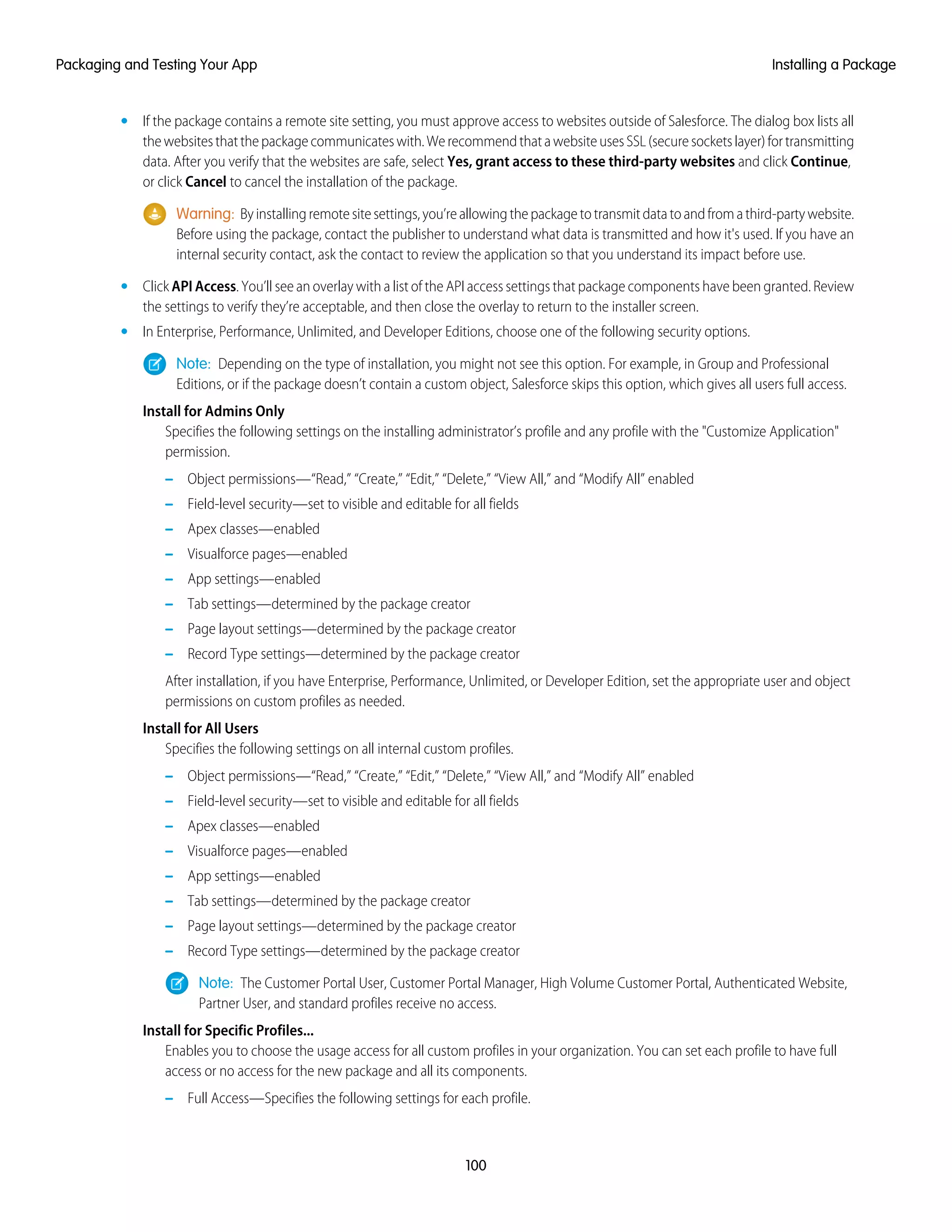 • If the package contains a remote site setting, you must approve access to websites outside of Salesforce. The dialog box lists all
thewebsitesthatthepackagecommunicateswith.WerecommendthatawebsiteusesSSL(securesocketslayer)fortransmitting
data. After you verify that the websites are safe, select Yes, grant access to these third-party websites and click Continue,
or click Cancel to cancel the installation of the package.
Warning: Byinstallingremotesitesettings,you’reallowingthepackagetotransmitdatatoandfromathird-partywebsite.
Before using the package, contact the publisher to understand what data is transmitted and how it's used. If you have an
internal security contact, ask the contact to review the application so that you understand its impact before use.
• Click API Access. You’ll see an overlay with a list of the API access settings that package components have been granted. Review
the settings to verify they’re acceptable, and then close the overlay to return to the installer screen.
• In Enterprise, Performance, Unlimited, and Developer Editions, choose one of the following security options.
Note: Depending on the type of installation, you might not see this option. For example, in Group and Professional
Editions, or if the package doesn’t contain a custom object, Salesforce skips this option, which gives all users full access.
Install for Admins Only
Specifies the following settings on the installing administrator’s profile and any profile with the "Customize Application"
permission.
– Object permissions—“Read,” “Create,” “Edit,” “Delete,” “View All,” and “Modify All” enabled
– Field-level security—set to visible and editable for all fields
– Apex classes—enabled
– Visualforce pages—enabled
– App settings—enabled
– Tab settings—determined by the package creator
– Page layout settings—determined by the package creator
– Record Type settings—determined by the package creator
After installation, if you have Enterprise, Performance, Unlimited, or Developer Edition, set the appropriate user and object
permissions on custom profiles as needed.
Install for All Users
Specifies the following settings on all internal custom profiles.
– Object permissions—“Read,” “Create,” “Edit,” “Delete,” “View All,” and “Modify All” enabled
– Field-level security—set to visible and editable for all fields
– Apex classes—enabled
– Visualforce pages—enabled
– App settings—enabled
– Tab settings—determined by the package creator
– Page layout settings—determined by the package creator
– Record Type settings—determined by the package creator
Note: The Customer Portal User, Customer Portal Manager, High Volume Customer Portal, Authenticated Website,
Partner User, and standard profiles receive no access.
Install for Specific Profiles...
Enables you to choose the usage access for all custom profiles in your organization. You can set each profile to have full
access or no access for the new package and all its components.
– Full Access—Specifies the following settings for each profile.
100
Installing a PackagePackaging and Testing Your App
 