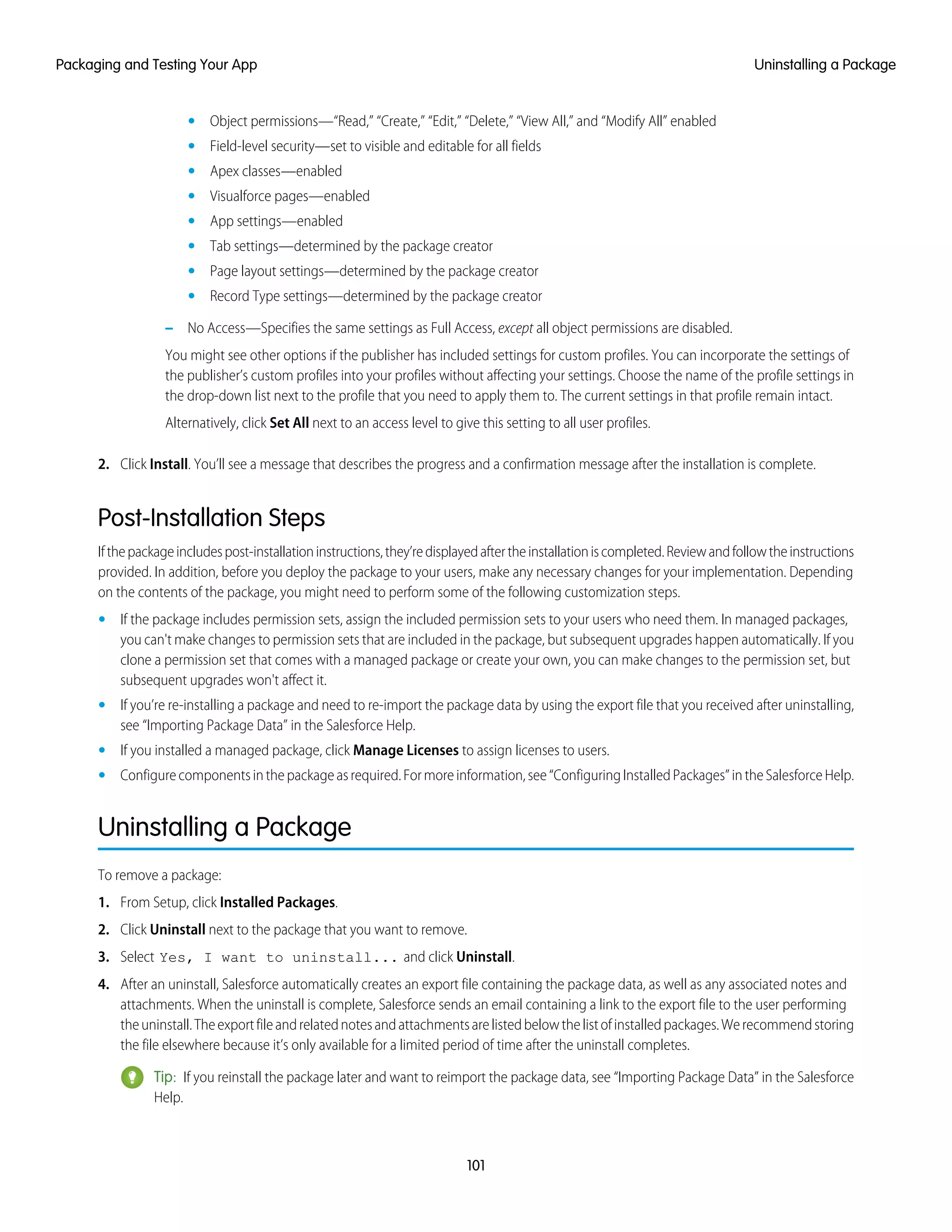 Object permissions—“Read,” “Create,” “Edit,” “Delete,” “View All,” and “Modify All” enabled•
• Field-level security—set to visible and editable for all fields
• Apex classes—enabled
• Visualforce pages—enabled
• App settings—enabled
• Tab settings—determined by the package creator
• Page layout settings—determined by the package creator
• Record Type settings—determined by the package creator
– No Access—Specifies the same settings as Full Access, except all object permissions are disabled.
You might see other options if the publisher has included settings for custom profiles. You can incorporate the settings of
the publisher’s custom profiles into your profiles without affecting your settings. Choose the name of the profile settings in
the drop-down list next to the profile that you need to apply them to. The current settings in that profile remain intact.
Alternatively, click Set All next to an access level to give this setting to all user profiles.
2. Click Install. You’ll see a message that describes the progress and a confirmation message after the installation is complete.
Post-Installation Steps
Ifthepackageincludespost-installationinstructions,they’redisplayedaftertheinstallationiscompleted.Reviewandfollowtheinstructions
provided. In addition, before you deploy the package to your users, make any necessary changes for your implementation. Depending
on the contents of the package, you might need to perform some of the following customization steps.
• If the package includes permission sets, assign the included permission sets to your users who need them. In managed packages,
you can't make changes to permission sets that are included in the package, but subsequent upgrades happen automatically. If you
clone a permission set that comes with a managed package or create your own, you can make changes to the permission set, but
subsequent upgrades won't affect it.
• If you’re re-installing a package and need to re-import the package data by using the export file that you received after uninstalling,
see “Importing Package Data” in the Salesforce Help.
• If you installed a managed package, click Manage Licenses to assign licenses to users.
• Configurecomponentsinthepackageasrequired.Formoreinformation,see“ConfiguringInstalledPackages”intheSalesforceHelp.
Uninstalling a Package
To remove a package:
1. From Setup, click Installed Packages.
2. Click Uninstall next to the package that you want to remove.
3. Select Yes, I want to uninstall... and click Uninstall.
4. After an uninstall, Salesforce automatically creates an export file containing the package data, as well as any associated notes and
attachments. When the uninstall is complete, Salesforce sends an email containing a link to the export file to the user performing
theuninstall.Theexportfileandrelatednotesandattachmentsarelistedbelowthelistofinstalledpackages.Werecommendstoring
the file elsewhere because it’s only available for a limited period of time after the uninstall completes.
Tip: If you reinstall the package later and want to reimport the package data, see “Importing Package Data” in the Salesforce
Help.
101
Uninstalling a PackagePackaging and Testing Your App
 