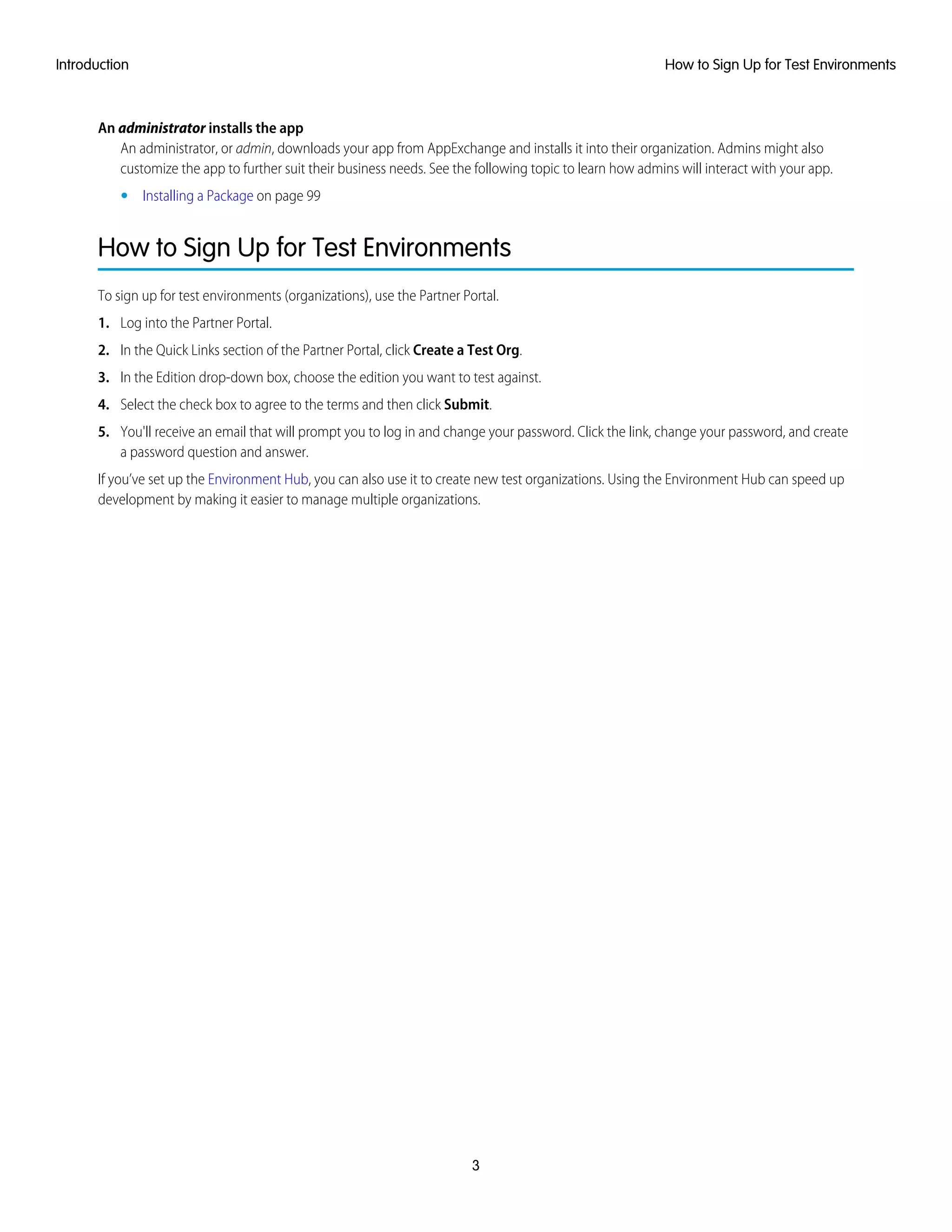 An administrator installs the app
An administrator, or admin, downloads your app from AppExchange and installs it into their organization. Admins might also
customize the app to further suit their business needs. See the following topic to learn how admins will interact with your app.
• Installing a Package on page 99
How to Sign Up for Test Environments
To sign up for test environments (organizations), use the Partner Portal.
1. Log into the Partner Portal.
2. In the Quick Links section of the Partner Portal, click Create a Test Org.
3. In the Edition drop-down box, choose the edition you want to test against.
4. Select the check box to agree to the terms and then click Submit.
5. You'll receive an email that will prompt you to log in and change your password. Click the link, change your password, and create
a password question and answer.
If you’ve set up the Environment Hub, you can also use it to create new test organizations. Using the Environment Hub can speed up
development by making it easier to manage multiple organizations.
3
How to Sign Up for Test EnvironmentsIntroduction
 