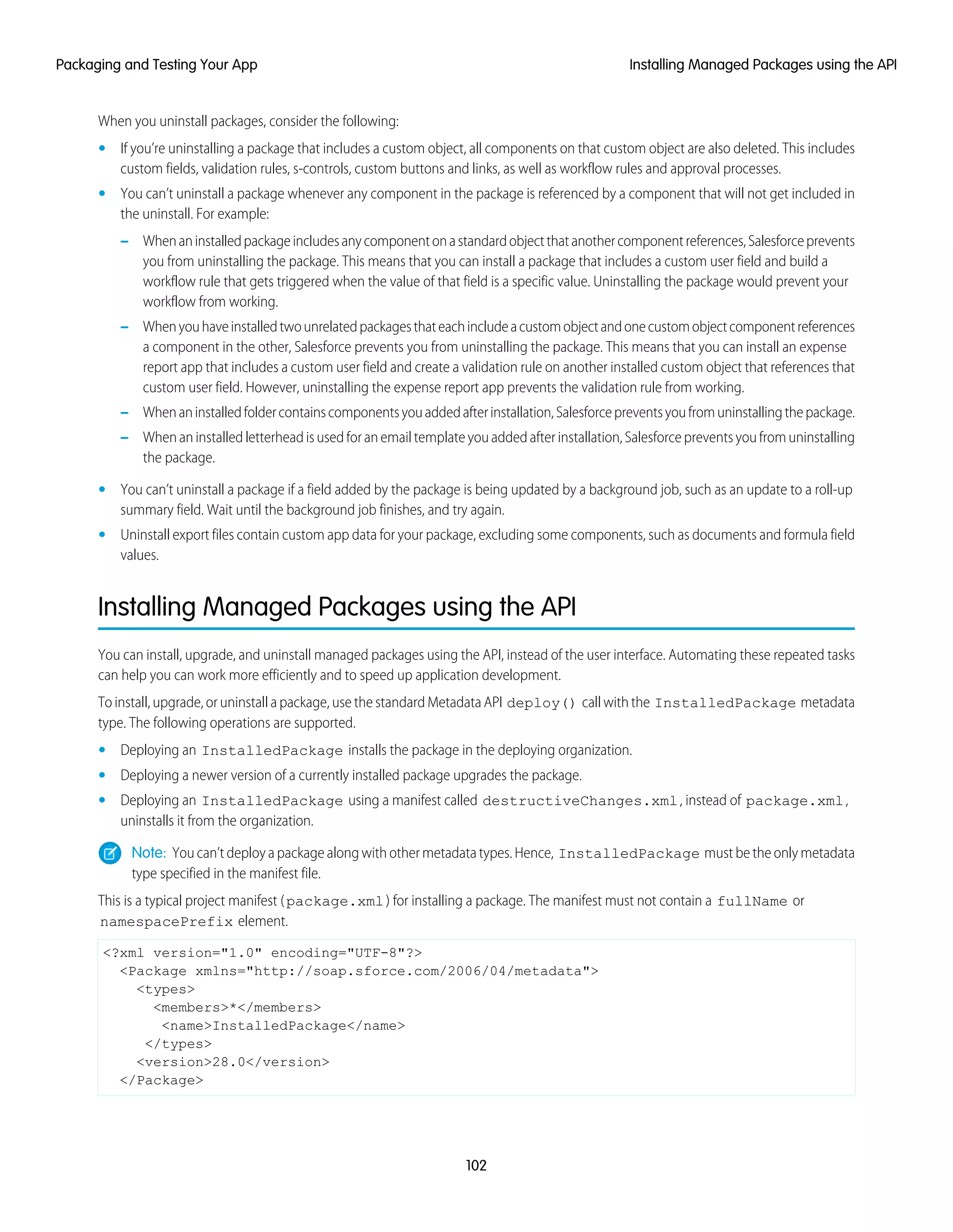 When you uninstall packages, consider the following:
• If you’re uninstalling a package that includes a custom object, all components on that custom object are also deleted. This includes
custom fields, validation rules, s-controls, custom buttons and links, as well as workflow rules and approval processes.
• You can’t uninstall a package whenever any component in the package is referenced by a component that will not get included in
the uninstall. For example:
– Whenaninstalledpackageincludesanycomponentonastandardobjectthatanothercomponentreferences,Salesforceprevents
you from uninstalling the package. This means that you can install a package that includes a custom user field and build a
workflow rule that gets triggered when the value of that field is a specific value. Uninstalling the package would prevent your
workflow from working.
– Whenyouhaveinstalledtwounrelatedpackagesthateachincludeacustomobjectandonecustomobjectcomponentreferences
a component in the other, Salesforce prevents you from uninstalling the package. This means that you can install an expense
report app that includes a custom user field and create a validation rule on another installed custom object that references that
custom user field. However, uninstalling the expense report app prevents the validation rule from working.
– Whenaninstalledfoldercontainscomponentsyouaddedafterinstallation,Salesforcepreventsyoufromuninstallingthepackage.
– When an installed letterhead is used for an email template you added after installation, Salesforce prevents you from uninstalling
the package.
• You can’t uninstall a package if a field added by the package is being updated by a background job, such as an update to a roll-up
summary field. Wait until the background job finishes, and try again.
• Uninstall export files contain custom app data for your package, excluding some components, such as documents and formula field
values.
Installing Managed Packages using the API
You can install, upgrade, and uninstall managed packages using the API, instead of the user interface. Automating these repeated tasks
can help you can work more efficiently and to speed up application development.
To install, upgrade, or uninstall a package, use the standard Metadata API deploy() call with the InstalledPackage metadata
type. The following operations are supported.
• Deploying an InstalledPackage installs the package in the deploying organization.
• Deploying a newer version of a currently installed package upgrades the package.
• Deploying an InstalledPackage using a manifest called destructiveChanges.xml, instead of package.xml,
uninstalls it from the organization.
Note: You can’t deploy a package along with other metadata types. Hence, InstalledPackage must be the only metadata
type specified in the manifest file.
This is a typical project manifest (package.xml) for installing a package. The manifest must not contain a fullName or
namespacePrefix element.
<?xml version="1.0" encoding="UTF-8"?>
<Package xmlns="http://soap.sforce.com/2006/04/metadata">
<types>
<members>*</members>
<name>InstalledPackage</name>
</types>
<version>28.0</version>
</Package>
102
Installing Managed Packages using the APIPackaging and Testing Your App
 