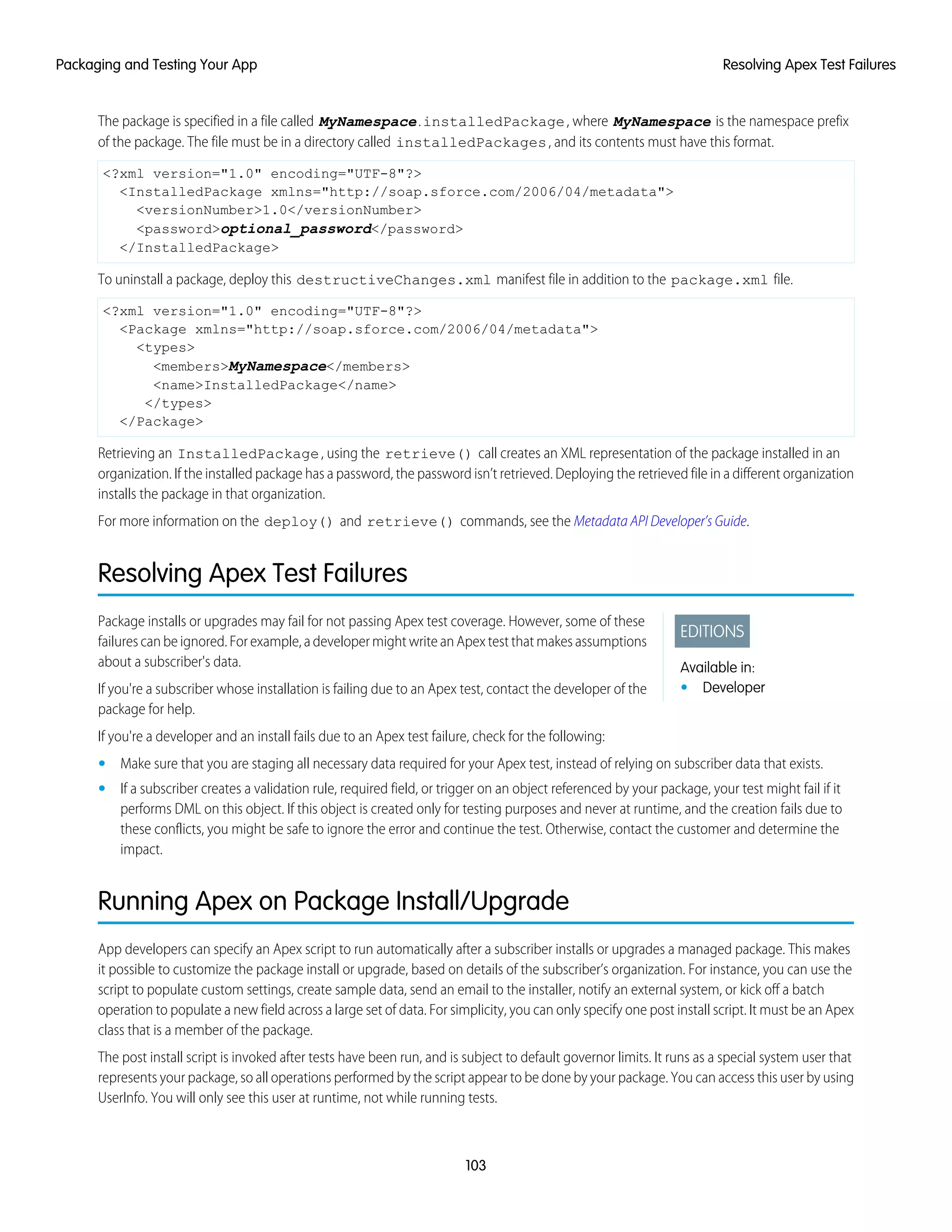 The package is specified in a file called MyNamespace.installedPackage, where MyNamespace is the namespace prefix
of the package. The file must be in a directory called installedPackages, and its contents must have this format.
<?xml version="1.0" encoding="UTF-8"?>
<InstalledPackage xmlns="http://soap.sforce.com/2006/04/metadata">
<versionNumber>1.0</versionNumber>
<password>optional_password</password>
</InstalledPackage>
To uninstall a package, deploy this destructiveChanges.xml manifest file in addition to the package.xml file.
<?xml version="1.0" encoding="UTF-8"?>
<Package xmlns="http://soap.sforce.com/2006/04/metadata">
<types>
<members>MyNamespace</members>
<name>InstalledPackage</name>
</types>
</Package>
Retrieving an InstalledPackage, using the retrieve() call creates an XML representation of the package installed in an
organization. If the installed package has a password, the password isn’t retrieved. Deploying the retrieved file in a different organization
installs the package in that organization.
For more information on the deploy() and retrieve() commands, see the Metadata API Developer’s Guide.
Resolving Apex Test Failures
EDITIONS
Available in:
• Developer
Package installs or upgrades may fail for not passing Apex test coverage. However, some of these
failures can be ignored. For example, a developer might write an Apex test that makes assumptions
about a subscriber's data.
If you're a subscriber whose installation is failing due to an Apex test, contact the developer of the
package for help.
If you're a developer and an install fails due to an Apex test failure, check for the following:
• Make sure that you are staging all necessary data required for your Apex test, instead of relying on subscriber data that exists.
• If a subscriber creates a validation rule, required field, or trigger on an object referenced by your package, your test might fail if it
performs DML on this object. If this object is created only for testing purposes and never at runtime, and the creation fails due to
these conflicts, you might be safe to ignore the error and continue the test. Otherwise, contact the customer and determine the
impact.
Running Apex on Package Install/Upgrade
App developers can specify an Apex script to run automatically after a subscriber installs or upgrades a managed package. This makes
it possible to customize the package install or upgrade, based on details of the subscriber’s organization. For instance, you can use the
script to populate custom settings, create sample data, send an email to the installer, notify an external system, or kick off a batch
operation to populate a new field across a large set of data. For simplicity, you can only specify one post install script. It must be an Apex
class that is a member of the package.
The post install script is invoked after tests have been run, and is subject to default governor limits. It runs as a special system user that
represents your package, so all operations performed by the script appear to be done by your package. You can access this user by using
UserInfo. You will only see this user at runtime, not while running tests.
103
Resolving Apex Test FailuresPackaging and Testing Your App
 
