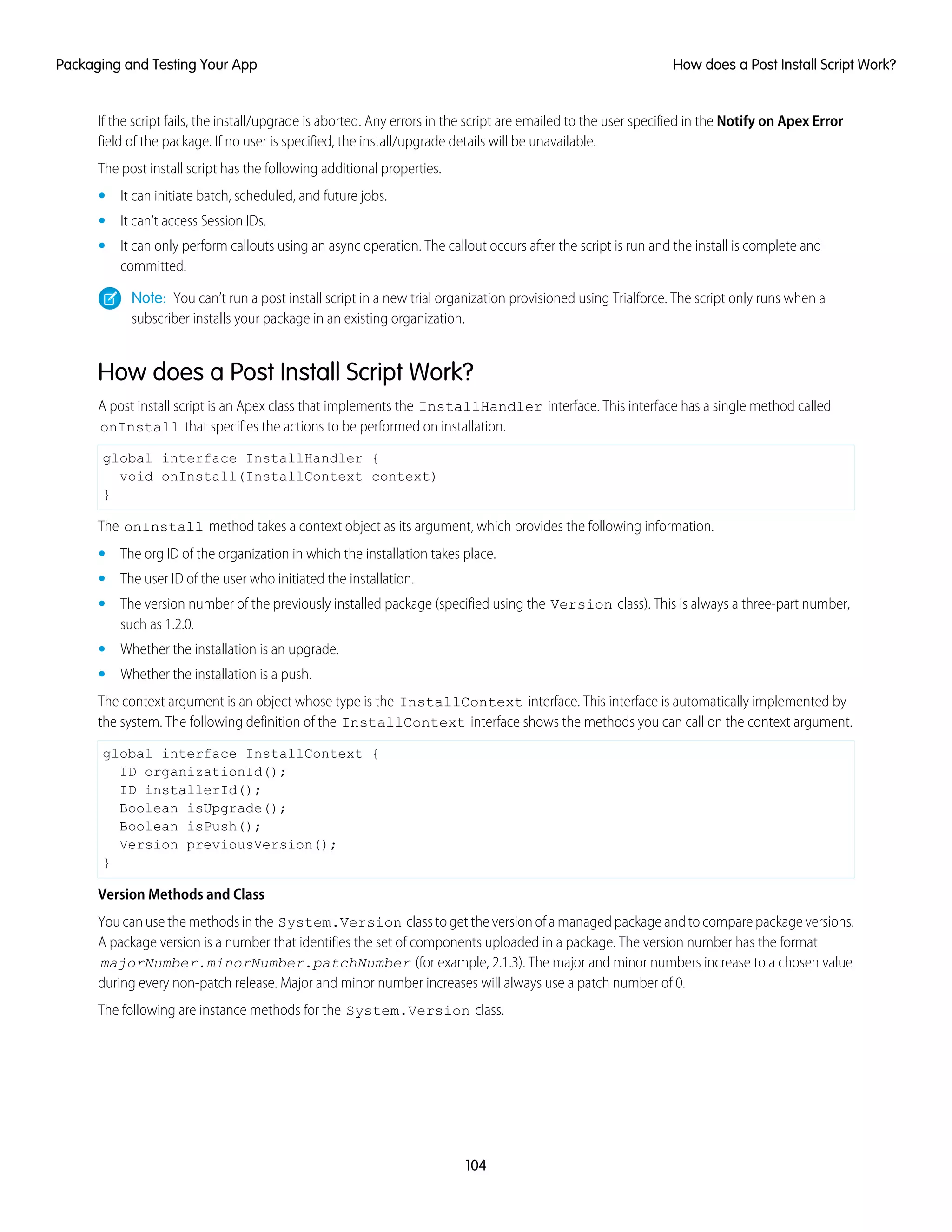 If the script fails, the install/upgrade is aborted. Any errors in the script are emailed to the user specified in the Notify on Apex Error
field of the package. If no user is specified, the install/upgrade details will be unavailable.
The post install script has the following additional properties.
• It can initiate batch, scheduled, and future jobs.
• It can’t access Session IDs.
• It can only perform callouts using an async operation. The callout occurs after the script is run and the install is complete and
committed.
Note: You can’t run a post install script in a new trial organization provisioned using Trialforce. The script only runs when a
subscriber installs your package in an existing organization.
How does a Post Install Script Work?
A post install script is an Apex class that implements the InstallHandler interface. This interface has a single method called
onInstall that specifies the actions to be performed on installation.
global interface InstallHandler {
void onInstall(InstallContext context)
}
The onInstall method takes a context object as its argument, which provides the following information.
• The org ID of the organization in which the installation takes place.
• The user ID of the user who initiated the installation.
• The version number of the previously installed package (specified using the Version class). This is always a three-part number,
such as 1.2.0.
• Whether the installation is an upgrade.
• Whether the installation is a push.
The context argument is an object whose type is the InstallContext interface. This interface is automatically implemented by
the system. The following definition of the InstallContext interface shows the methods you can call on the context argument.
global interface InstallContext {
ID organizationId();
ID installerId();
Boolean isUpgrade();
Boolean isPush();
Version previousVersion();
}
Version Methods and Class
You can use the methods in the System.Version class to get the version of a managed package and to compare package versions.
A package version is a number that identifies the set of components uploaded in a package. The version number has the format
majorNumber.minorNumber.patchNumber (for example, 2.1.3). The major and minor numbers increase to a chosen value
during every non-patch release. Major and minor number increases will always use a patch number of 0.
The following are instance methods for the System.Version class.
104
How does a Post Install Script Work?Packaging and Testing Your App
 