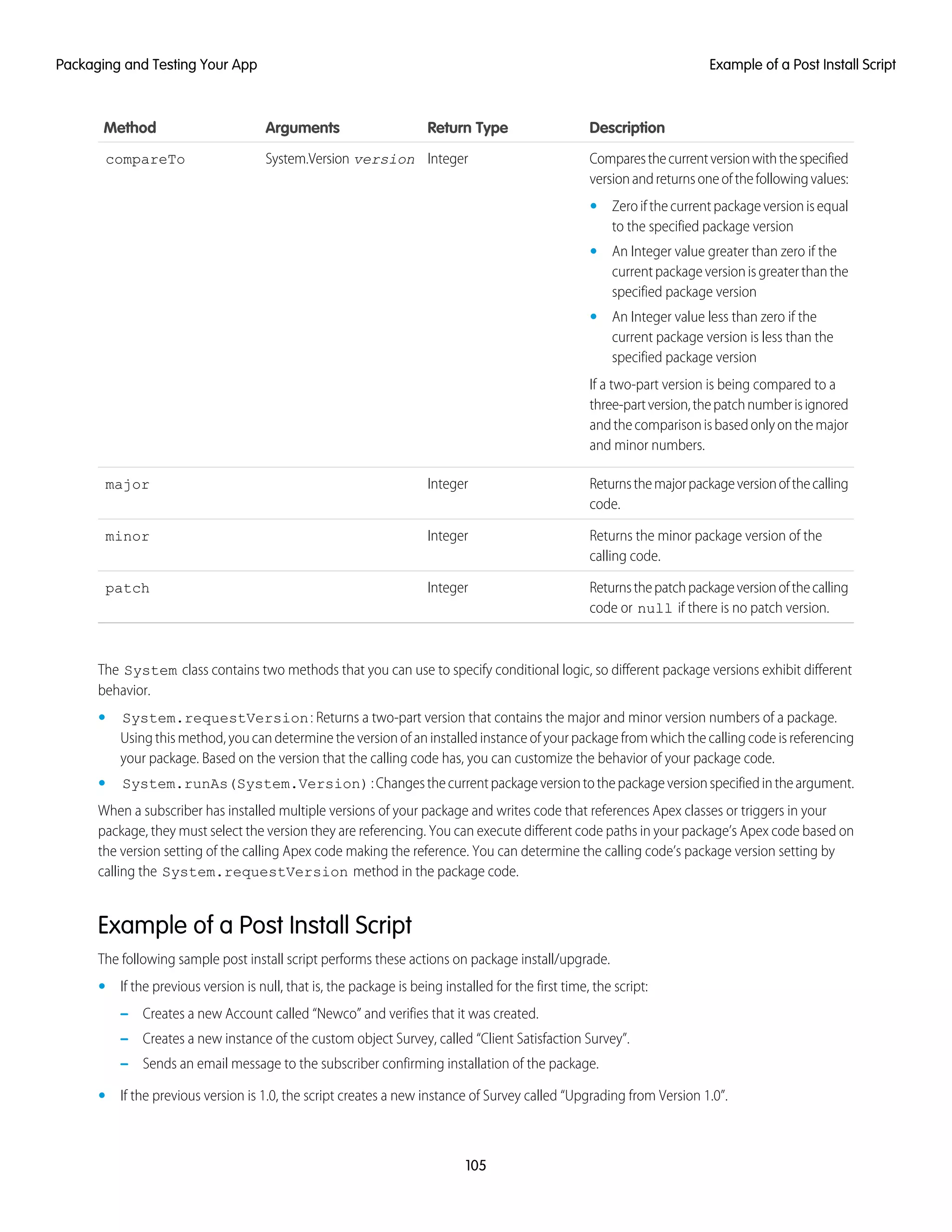 DescriptionReturn TypeArgumentsMethod
Comparesthecurrentversionwiththespecified
versionandreturnsoneofthefollowingvalues:
IntegerSystem.Version versioncompareTo
• Zeroifthecurrentpackageversionisequal
to the specified package version
• An Integer value greater than zero if the
currentpackageversionisgreaterthanthe
specified package version
• An Integer value less than zero if the
current package version is less than the
specified package version
If a two-part version is being compared to a
three-partversion,thepatchnumberisignored
andthecomparisonisbasedonlyonthemajor
and minor numbers.
Returnsthemajorpackageversionofthecalling
code.
Integermajor
Returns the minor package version of the
calling code.
Integerminor
Returnsthepatchpackageversionofthecalling
code or null if there is no patch version.
Integerpatch
The System class contains two methods that you can use to specify conditional logic, so different package versions exhibit different
behavior.
• System.requestVersion: Returns a two-part version that contains the major and minor version numbers of a package.
Using this method, you can determine the version of an installed instance of your package from which the calling code is referencing
your package. Based on the version that the calling code has, you can customize the behavior of your package code.
• System.runAs(System.Version):Changesthecurrentpackageversiontothepackageversionspecifiedintheargument.
When a subscriber has installed multiple versions of your package and writes code that references Apex classes or triggers in your
package, they must select the version they are referencing. You can execute different code paths in your package’s Apex code based on
the version setting of the calling Apex code making the reference. You can determine the calling code’s package version setting by
calling the System.requestVersion method in the package code.
Example of a Post Install Script
The following sample post install script performs these actions on package install/upgrade.
• If the previous version is null, that is, the package is being installed for the first time, the script:
– Creates a new Account called “Newco” and verifies that it was created.
– Creates a new instance of the custom object Survey, called “Client Satisfaction Survey”.
– Sends an email message to the subscriber confirming installation of the package.
• If the previous version is 1.0, the script creates a new instance of Survey called “Upgrading from Version 1.0”.
105
Example of a Post Install ScriptPackaging and Testing Your App
 