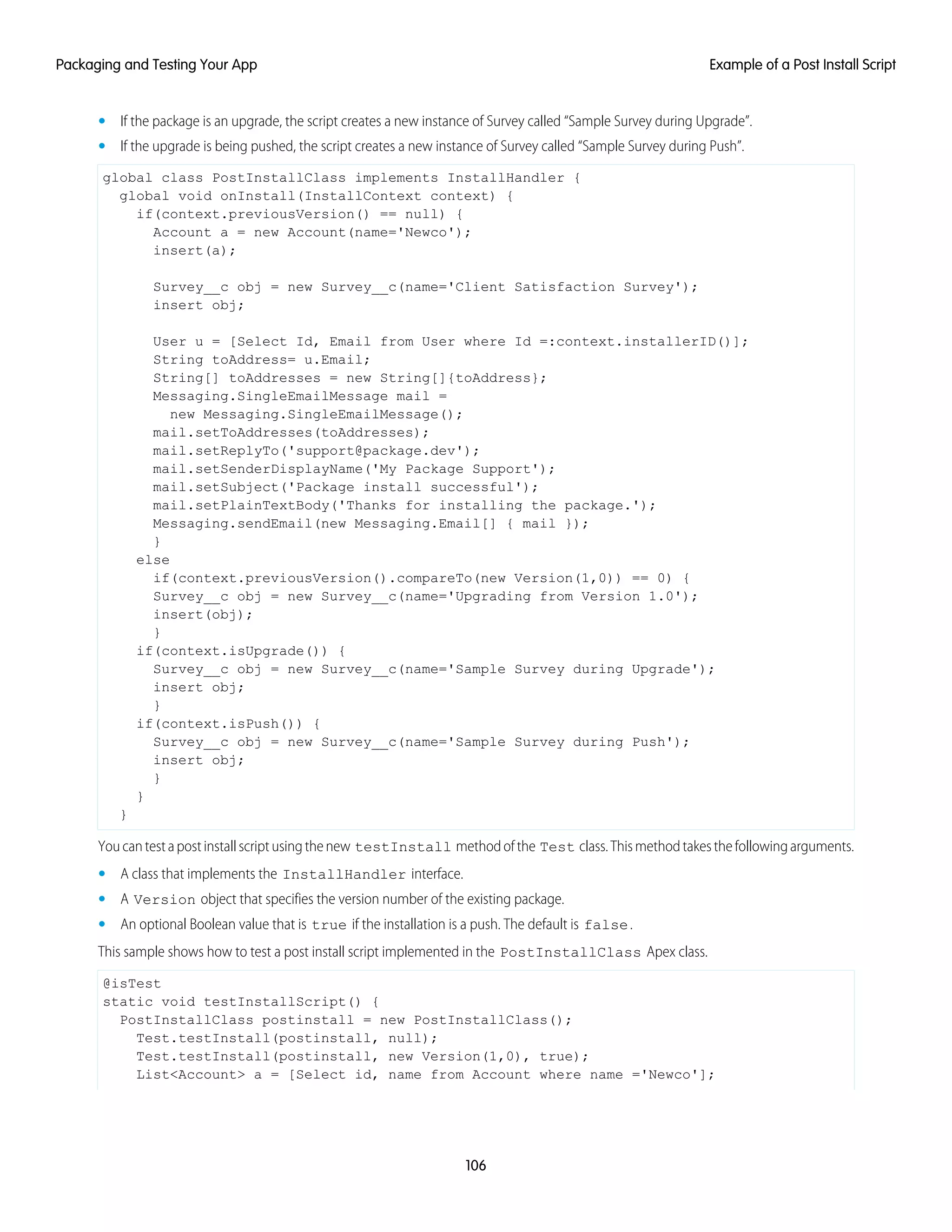 • If the package is an upgrade, the script creates a new instance of Survey called “Sample Survey during Upgrade”.
• If the upgrade is being pushed, the script creates a new instance of Survey called “Sample Survey during Push”.
global class PostInstallClass implements InstallHandler {
global void onInstall(InstallContext context) {
if(context.previousVersion() == null) {
Account a = new Account(name='Newco');
insert(a);
Survey__c obj = new Survey__c(name='Client Satisfaction Survey');
insert obj;
User u = [Select Id, Email from User where Id =:context.installerID()];
String toAddress= u.Email;
String[] toAddresses = new String[]{toAddress};
Messaging.SingleEmailMessage mail =
new Messaging.SingleEmailMessage();
mail.setToAddresses(toAddresses);
mail.setReplyTo('support@package.dev');
mail.setSenderDisplayName('My Package Support');
mail.setSubject('Package install successful');
mail.setPlainTextBody('Thanks for installing the package.');
Messaging.sendEmail(new Messaging.Email[] { mail });
}
else
if(context.previousVersion().compareTo(new Version(1,0)) == 0) {
Survey__c obj = new Survey__c(name='Upgrading from Version 1.0');
insert(obj);
}
if(context.isUpgrade()) {
Survey__c obj = new Survey__c(name='Sample Survey during Upgrade');
insert obj;
}
if(context.isPush()) {
Survey__c obj = new Survey__c(name='Sample Survey during Push');
insert obj;
}
}
}
Youcantestapostinstallscriptusingthenew testInstall methodofthe Test class.Thismethodtakesthefollowingarguments.
• A class that implements the InstallHandler interface.
• A Version object that specifies the version number of the existing package.
• An optional Boolean value that is true if the installation is a push. The default is false.
This sample shows how to test a post install script implemented in the PostInstallClass Apex class.
@isTest
static void testInstallScript() {
PostInstallClass postinstall = new PostInstallClass();
Test.testInstall(postinstall, null);
Test.testInstall(postinstall, new Version(1,0), true);
List<Account> a = [Select id, name from Account where name ='Newco'];
106
Example of a Post Install ScriptPackaging and Testing Your App
 
