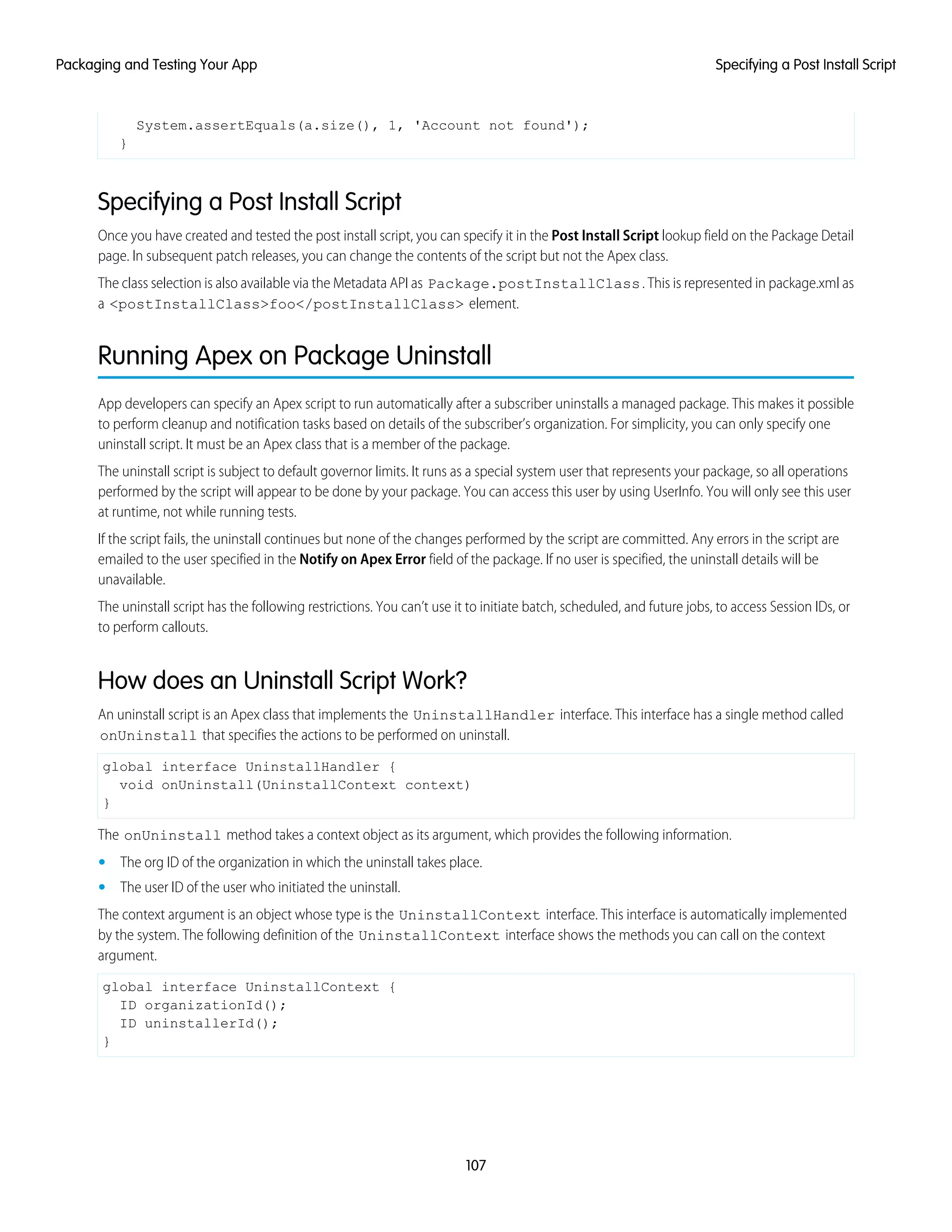 System.assertEquals(a.size(), 1, 'Account not found');
}
Specifying a Post Install Script
Once you have created and tested the post install script, you can specify it in the Post Install Script lookup field on the Package Detail
page. In subsequent patch releases, you can change the contents of the script but not the Apex class.
The class selection is also available via the Metadata API as Package.postInstallClass. This is represented in package.xml as
a <postInstallClass>foo</postInstallClass> element.
Running Apex on Package Uninstall
App developers can specify an Apex script to run automatically after a subscriber uninstalls a managed package. This makes it possible
to perform cleanup and notification tasks based on details of the subscriber’s organization. For simplicity, you can only specify one
uninstall script. It must be an Apex class that is a member of the package.
The uninstall script is subject to default governor limits. It runs as a special system user that represents your package, so all operations
performed by the script will appear to be done by your package. You can access this user by using UserInfo. You will only see this user
at runtime, not while running tests.
If the script fails, the uninstall continues but none of the changes performed by the script are committed. Any errors in the script are
emailed to the user specified in the Notify on Apex Error field of the package. If no user is specified, the uninstall details will be
unavailable.
The uninstall script has the following restrictions. You can’t use it to initiate batch, scheduled, and future jobs, to access Session IDs, or
to perform callouts.
How does an Uninstall Script Work?
An uninstall script is an Apex class that implements the UninstallHandler interface. This interface has a single method called
onUninstall that specifies the actions to be performed on uninstall.
global interface UninstallHandler {
void onUninstall(UninstallContext context)
}
The onUninstall method takes a context object as its argument, which provides the following information.
• The org ID of the organization in which the uninstall takes place.
• The user ID of the user who initiated the uninstall.
The context argument is an object whose type is the UninstallContext interface. This interface is automatically implemented
by the system. The following definition of the UninstallContext interface shows the methods you can call on the context
argument.
global interface UninstallContext {
ID organizationId();
ID uninstallerId();
}
107
Specifying a Post Install ScriptPackaging and Testing Your App
 