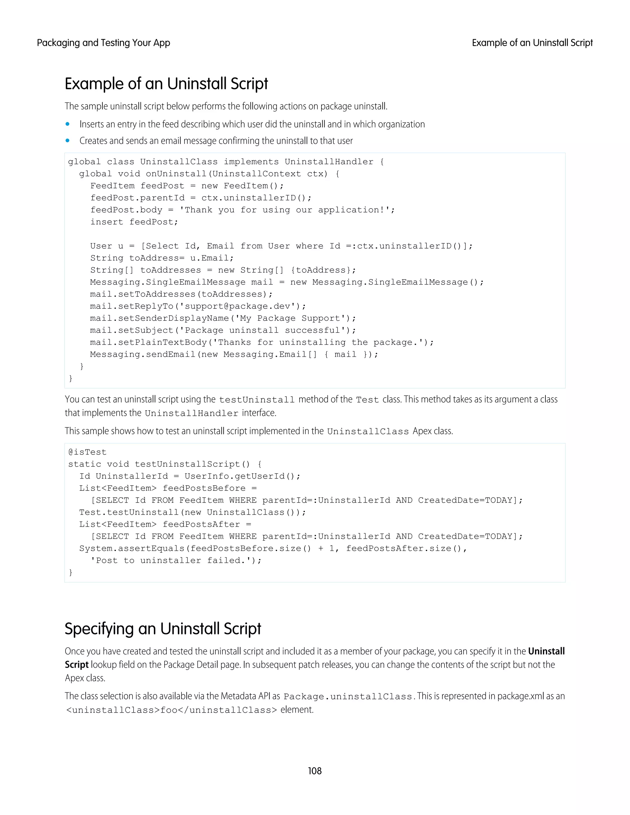 Example of an Uninstall Script
The sample uninstall script below performs the following actions on package uninstall.
• Inserts an entry in the feed describing which user did the uninstall and in which organization
• Creates and sends an email message confirming the uninstall to that user
global class UninstallClass implements UninstallHandler {
global void onUninstall(UninstallContext ctx) {
FeedItem feedPost = new FeedItem();
feedPost.parentId = ctx.uninstallerID();
feedPost.body = 'Thank you for using our application!';
insert feedPost;
User u = [Select Id, Email from User where Id =:ctx.uninstallerID()];
String toAddress= u.Email;
String[] toAddresses = new String[] {toAddress};
Messaging.SingleEmailMessage mail = new Messaging.SingleEmailMessage();
mail.setToAddresses(toAddresses);
mail.setReplyTo('support@package.dev');
mail.setSenderDisplayName('My Package Support');
mail.setSubject('Package uninstall successful');
mail.setPlainTextBody('Thanks for uninstalling the package.');
Messaging.sendEmail(new Messaging.Email[] { mail });
}
}
You can test an uninstall script using the testUninstall method of the Test class. This method takes as its argument a class
that implements the UninstallHandler interface.
This sample shows how to test an uninstall script implemented in the UninstallClass Apex class.
@isTest
static void testUninstallScript() {
Id UninstallerId = UserInfo.getUserId();
List<FeedItem> feedPostsBefore =
[SELECT Id FROM FeedItem WHERE parentId=:UninstallerId AND CreatedDate=TODAY];
Test.testUninstall(new UninstallClass());
List<FeedItem> feedPostsAfter =
[SELECT Id FROM FeedItem WHERE parentId=:UninstallerId AND CreatedDate=TODAY];
System.assertEquals(feedPostsBefore.size() + 1, feedPostsAfter.size(),
'Post to uninstaller failed.');
}
Specifying an Uninstall Script
Once you have created and tested the uninstall script and included it as a member of your package, you can specify it in the Uninstall
Script lookup field on the Package Detail page. In subsequent patch releases, you can change the contents of the script but not the
Apex class.
The class selection is also available via the Metadata API as Package.uninstallClass. This is represented in package.xml as an
<uninstallClass>foo</uninstallClass> element.
108
Example of an Uninstall ScriptPackaging and Testing Your App
 