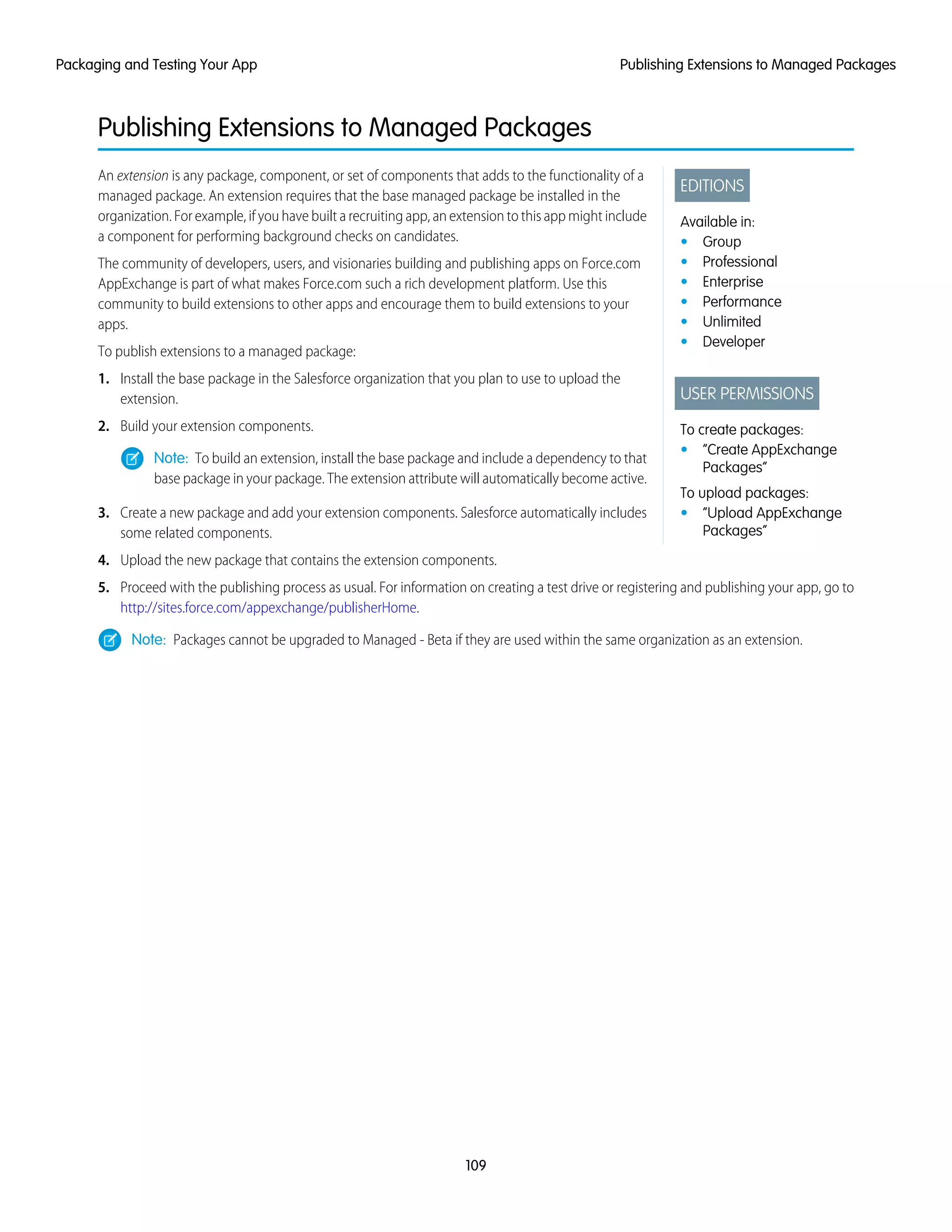 Publishing Extensions to Managed Packages
EDITIONS
Available in:
• Group
• Professional
• Enterprise
• Performance
• Unlimited
• Developer
USER PERMISSIONS
To create packages:
• “Create AppExchange
Packages”
To upload packages:
• “Upload AppExchange
Packages”
An extension is any package, component, or set of components that adds to the functionality of a
managed package. An extension requires that the base managed package be installed in the
organization. For example, if you have built a recruiting app, an extension to this app might include
a component for performing background checks on candidates.
The community of developers, users, and visionaries building and publishing apps on Force.com
AppExchange is part of what makes Force.com such a rich development platform. Use this
community to build extensions to other apps and encourage them to build extensions to your
apps.
To publish extensions to a managed package:
1. Install the base package in the Salesforce organization that you plan to use to upload the
extension.
2. Build your extension components.
Note: To build an extension, install the base package and include a dependency to that
base package in your package. The extension attribute will automatically become active.
3. Create a new package and add your extension components. Salesforce automatically includes
some related components.
4. Upload the new package that contains the extension components.
5. Proceed with the publishing process as usual. For information on creating a test drive or registering and publishing your app, go to
http://sites.force.com/appexchange/publisherHome.
Note: Packages cannot be upgraded to Managed - Beta if they are used within the same organization as an extension.
109
Publishing Extensions to Managed PackagesPackaging and Testing Your App
 