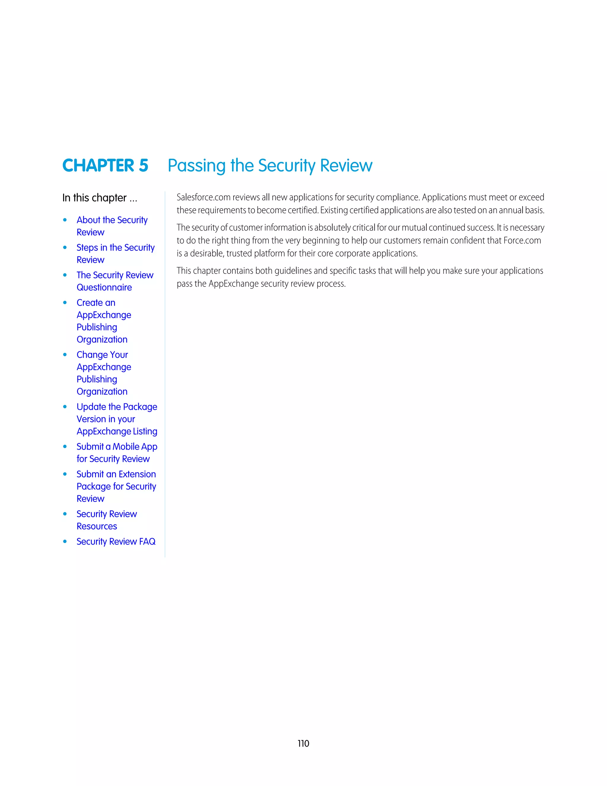 CHAPTER 5 Passing the Security Review
Salesforce.com reviews all new applications for security compliance. Applications must meet or exceed
theserequirementstobecomecertified.Existingcertifiedapplicationsarealsotestedonanannualbasis.
In this chapter ...
• About the Security
Review
Thesecurityofcustomerinformationisabsolutelycriticalforourmutualcontinuedsuccess.Itisnecessary
to do the right thing from the very beginning to help our customers remain confident that Force.com
is a desirable, trusted platform for their core corporate applications.
• Steps in the Security
Review
This chapter contains both guidelines and specific tasks that will help you make sure your applications
pass the AppExchange security review process.
• The Security Review
Questionnaire
• Create an
AppExchange
Publishing
Organization
• Change Your
AppExchange
Publishing
Organization
• Update the Package
Version in your
AppExchange Listing
• Submit a Mobile App
for Security Review
• Submit an Extension
Package for Security
Review
• Security Review
Resources
• Security Review FAQ
110
 