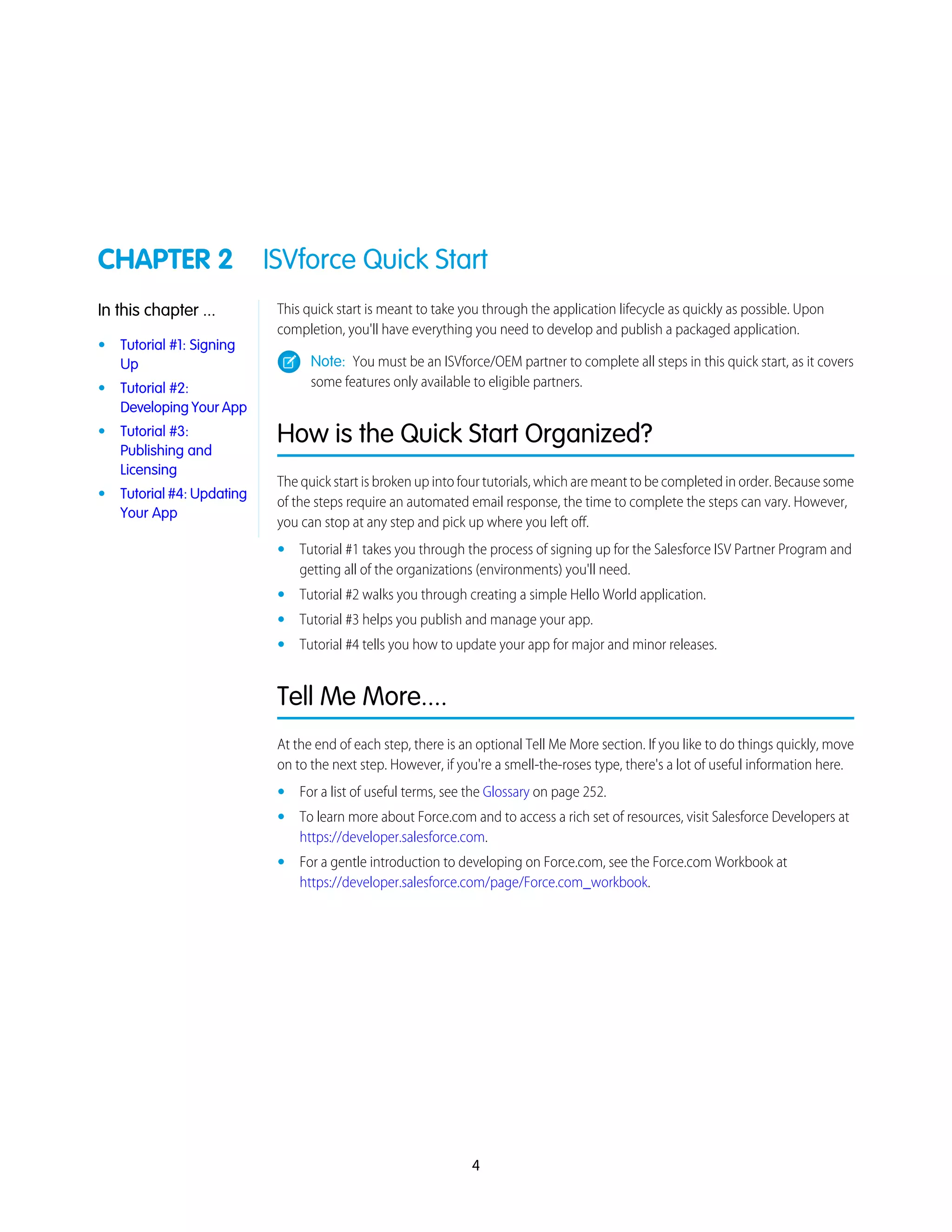 CHAPTER 2 ISVforce Quick Start
This quick start is meant to take you through the application lifecycle as quickly as possible. Upon
completion, you'll have everything you need to develop and publish a packaged application.
In this chapter ...
• Tutorial #1: Signing
Up Note: You must be an ISVforce/OEM partner to complete all steps in this quick start, as it covers
some features only available to eligible partners.• Tutorial #2:
Developing Your App
How is the Quick Start Organized?
The quick start is broken up into four tutorials, which are meant to be completed in order. Because some
of the steps require an automated email response, the time to complete the steps can vary. However,
you can stop at any step and pick up where you left off.
• Tutorial #3:
Publishing and
Licensing
• Tutorial #4: Updating
Your App
• Tutorial #1 takes you through the process of signing up for the Salesforce ISV Partner Program and
getting all of the organizations (environments) you'll need.
• Tutorial #2 walks you through creating a simple Hello World application.
• Tutorial #3 helps you publish and manage your app.
• Tutorial #4 tells you how to update your app for major and minor releases.
Tell Me More....
At the end of each step, there is an optional Tell Me More section. If you like to do things quickly, move
on to the next step. However, if you're a smell-the-roses type, there's a lot of useful information here.
• For a list of useful terms, see the Glossary on page 252.
• To learn more about Force.com and to access a rich set of resources, visit Salesforce Developers at
https://developer.salesforce.com.
• For a gentle introduction to developing on Force.com, see the Force.com Workbook at
https://developer.salesforce.com/page/Force.com_workbook.
4
 