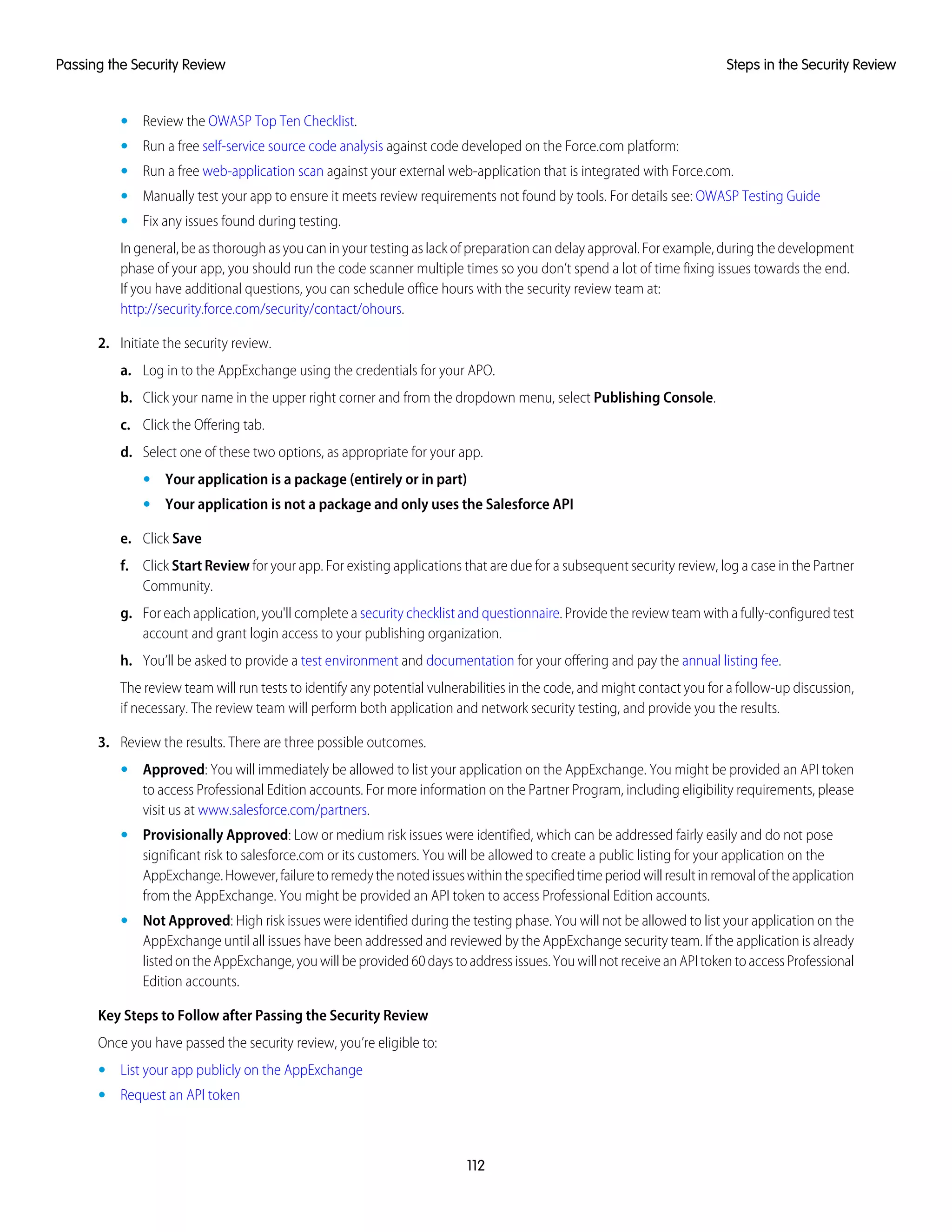 • Review the OWASP Top Ten Checklist.
• Run a free self-service source code analysis against code developed on the Force.com platform:
• Run a free web-application scan against your external web-application that is integrated with Force.com.
• Manually test your app to ensure it meets review requirements not found by tools. For details see: OWASP Testing Guide
• Fix any issues found during testing.
In general, be as thorough as you can in your testing as lack of preparation can delay approval. For example, during the development
phase of your app, you should run the code scanner multiple times so you don’t spend a lot of time fixing issues towards the end.
If you have additional questions, you can schedule office hours with the security review team at:
http://security.force.com/security/contact/ohours.
2. Initiate the security review.
a. Log in to the AppExchange using the credentials for your APO.
b. Click your name in the upper right corner and from the dropdown menu, select Publishing Console.
c. Click the Offering tab.
d. Select one of these two options, as appropriate for your app.
• Your application is a package (entirely or in part)
• Your application is not a package and only uses the Salesforce API
e. Click Save
f. Click Start Review for your app. For existing applications that are due for a subsequent security review, log a case in the Partner
Community.
g. For each application, you'll complete a security checklist and questionnaire. Provide the review team with a fully-configured test
account and grant login access to your publishing organization.
h. You’ll be asked to provide a test environment and documentation for your offering and pay the annual listing fee.
The review team will run tests to identify any potential vulnerabilities in the code, and might contact you for a follow-up discussion,
if necessary. The review team will perform both application and network security testing, and provide you the results.
3. Review the results. There are three possible outcomes.
• Approved: You will immediately be allowed to list your application on the AppExchange. You might be provided an API token
to access Professional Edition accounts. For more information on the Partner Program, including eligibility requirements, please
visit us at www.salesforce.com/partners.
• Provisionally Approved: Low or medium risk issues were identified, which can be addressed fairly easily and do not pose
significant risk to salesforce.com or its customers. You will be allowed to create a public listing for your application on the
AppExchange.However,failuretoremedythenotedissueswithinthespecifiedtimeperiodwillresultinremovaloftheapplication
from the AppExchange. You might be provided an API token to access Professional Edition accounts.
• Not Approved: High risk issues were identified during the testing phase. You will not be allowed to list your application on the
AppExchange until all issues have been addressed and reviewed by the AppExchange security team. If the application is already
listedontheAppExchange,youwillbeprovided60daystoaddressissues.YouwillnotreceiveanAPItokentoaccessProfessional
Edition accounts.
Key Steps to Follow after Passing the Security Review
Once you have passed the security review, you’re eligible to:
• List your app publicly on the AppExchange
• Request an API token
112
Steps in the Security ReviewPassing the Security Review
 