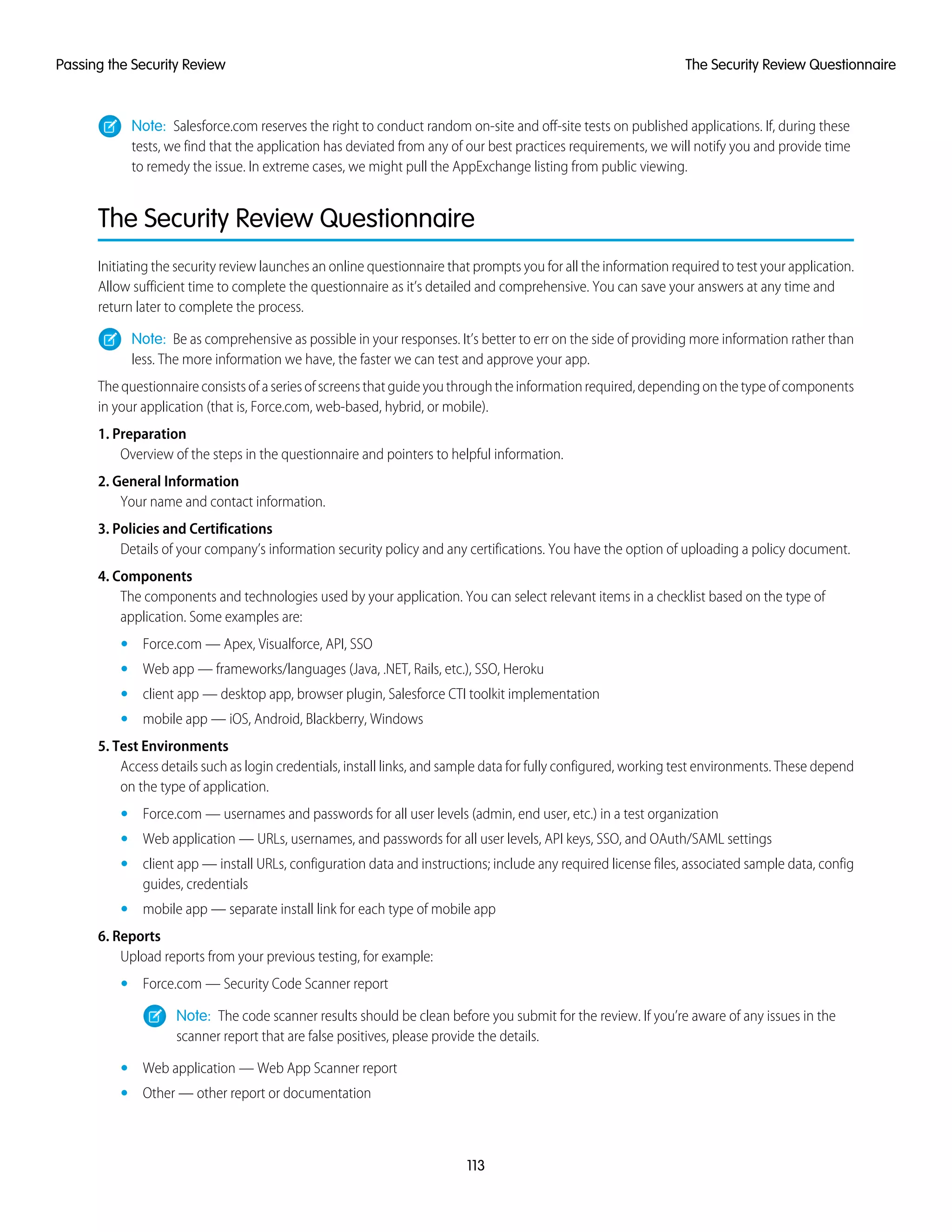 Note: Salesforce.com reserves the right to conduct random on-site and off-site tests on published applications. If, during these
tests, we find that the application has deviated from any of our best practices requirements, we will notify you and provide time
to remedy the issue. In extreme cases, we might pull the AppExchange listing from public viewing.
The Security Review Questionnaire
Initiating the security review launches an online questionnaire that prompts you for all the information required to test your application.
Allow sufficient time to complete the questionnaire as it’s detailed and comprehensive. You can save your answers at any time and
return later to complete the process.
Note: Be as comprehensive as possible in your responses. It’s better to err on the side of providing more information rather than
less. The more information we have, the faster we can test and approve your app.
Thequestionnaireconsistsofaseriesofscreensthatguideyouthroughtheinformationrequired,dependingonthetypeofcomponents
in your application (that is, Force.com, web-based, hybrid, or mobile).
1. Preparation
Overview of the steps in the questionnaire and pointers to helpful information.
2. General Information
Your name and contact information.
3. Policies and Certifications
Details of your company’s information security policy and any certifications. You have the option of uploading a policy document.
4. Components
The components and technologies used by your application. You can select relevant items in a checklist based on the type of
application. Some examples are:
• Force.com — Apex, Visualforce, API, SSO
• Web app — frameworks/languages (Java, .NET, Rails, etc.), SSO, Heroku
• client app — desktop app, browser plugin, Salesforce CTI toolkit implementation
• mobile app — iOS, Android, Blackberry, Windows
5. Test Environments
Access details such as login credentials, install links, and sample data for fully configured, working test environments. These depend
on the type of application.
• Force.com — usernames and passwords for all user levels (admin, end user, etc.) in a test organization
• Web application — URLs, usernames, and passwords for all user levels, API keys, SSO, and OAuth/SAML settings
• client app — install URLs, configuration data and instructions; include any required license files, associated sample data, config
guides, credentials
• mobile app — separate install link for each type of mobile app
6. Reports
Upload reports from your previous testing, for example:
• Force.com — Security Code Scanner report
Note: The code scanner results should be clean before you submit for the review. If you’re aware of any issues in the
scanner report that are false positives, please provide the details.
• Web application — Web App Scanner report
• Other — other report or documentation
113
The Security Review QuestionnairePassing the Security Review
 