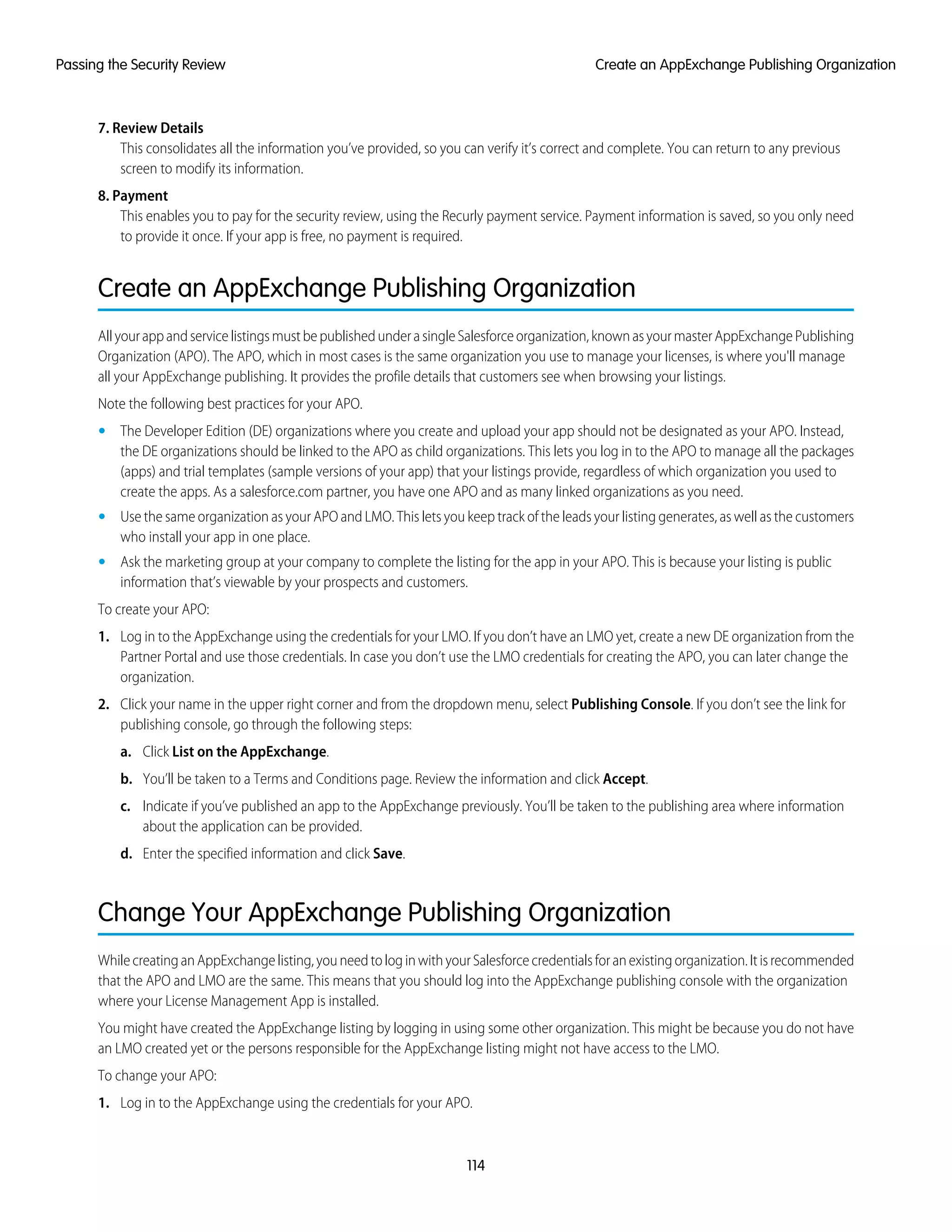 7. Review Details
This consolidates all the information you’ve provided, so you can verify it’s correct and complete. You can return to any previous
screen to modify its information.
8. Payment
This enables you to pay for the security review, using the Recurly payment service. Payment information is saved, so you only need
to provide it once. If your app is free, no payment is required.
Create an AppExchange Publishing Organization
AllyourappandservicelistingsmustbepublishedunderasingleSalesforceorganization,knownasyourmasterAppExchangePublishing
Organization (APO). The APO, which in most cases is the same organization you use to manage your licenses, is where you'll manage
all your AppExchange publishing. It provides the profile details that customers see when browsing your listings.
Note the following best practices for your APO.
• The Developer Edition (DE) organizations where you create and upload your app should not be designated as your APO. Instead,
the DE organizations should be linked to the APO as child organizations. This lets you log in to the APO to manage all the packages
(apps) and trial templates (sample versions of your app) that your listings provide, regardless of which organization you used to
create the apps. As a salesforce.com partner, you have one APO and as many linked organizations as you need.
• Use the same organization as your APO and LMO. This lets you keep track of the leads your listing generates, as well as the customers
who install your app in one place.
• Ask the marketing group at your company to complete the listing for the app in your APO. This is because your listing is public
information that’s viewable by your prospects and customers.
To create your APO:
1. Log in to the AppExchange using the credentials for your LMO. If you don’t have an LMO yet, create a new DE organization from the
Partner Portal and use those credentials. In case you don’t use the LMO credentials for creating the APO, you can later change the
organization.
2. Click your name in the upper right corner and from the dropdown menu, select Publishing Console. If you don’t see the link for
publishing console, go through the following steps:
a. Click List on the AppExchange.
b. You’ll be taken to a Terms and Conditions page. Review the information and click Accept.
c. Indicate if you’ve published an app to the AppExchange previously. You’ll be taken to the publishing area where information
about the application can be provided.
d. Enter the specified information and click Save.
Change Your AppExchange Publishing Organization
WhilecreatinganAppExchangelisting,youneedtologinwithyourSalesforcecredentialsforanexistingorganization.Itisrecommended
that the APO and LMO are the same. This means that you should log into the AppExchange publishing console with the organization
where your License Management App is installed.
You might have created the AppExchange listing by logging in using some other organization. This might be because you do not have
an LMO created yet or the persons responsible for the AppExchange listing might not have access to the LMO.
To change your APO:
1. Log in to the AppExchange using the credentials for your APO.
114
Create an AppExchange Publishing OrganizationPassing the Security Review
 