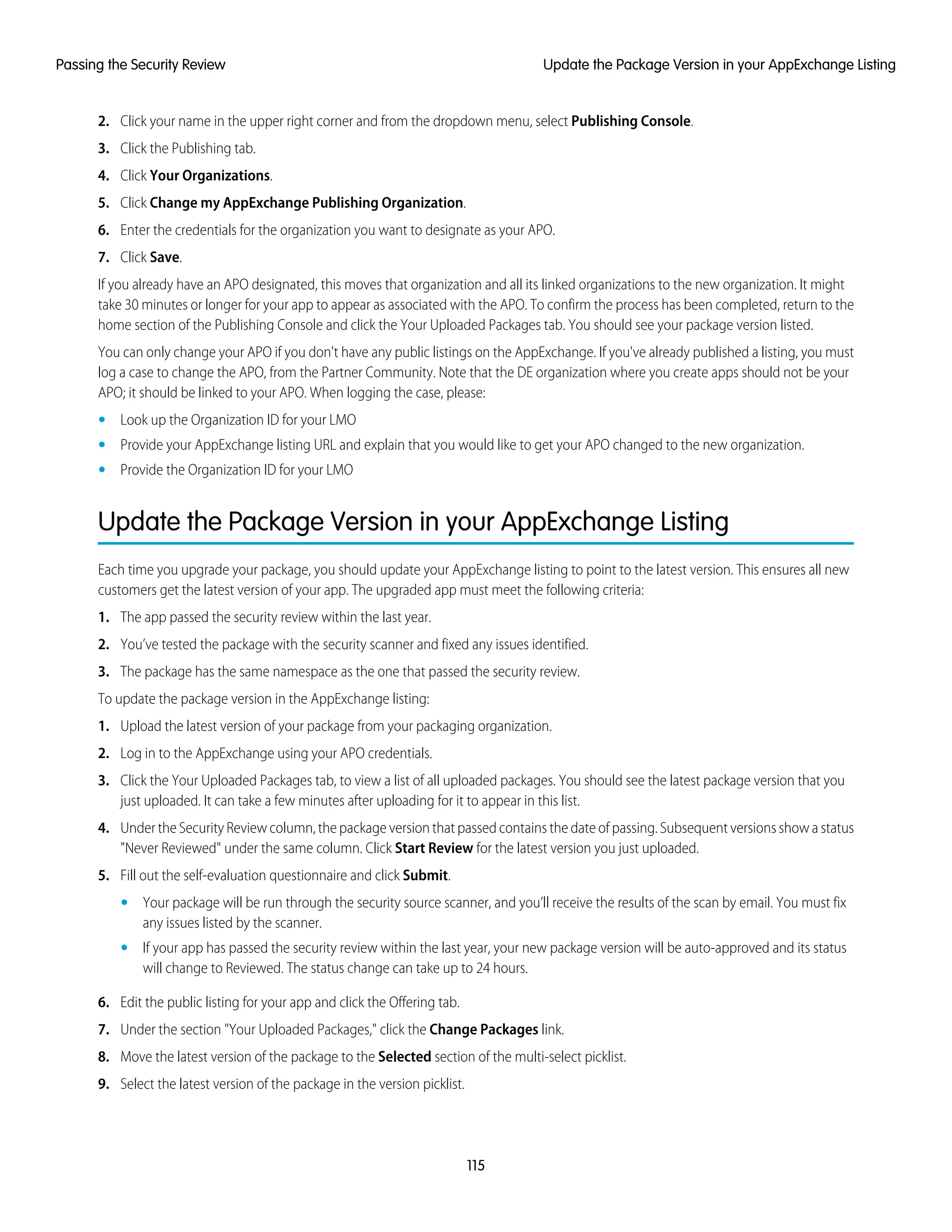 2. Click your name in the upper right corner and from the dropdown menu, select Publishing Console.
3. Click the Publishing tab.
4. Click Your Organizations.
5. Click Change my AppExchange Publishing Organization.
6. Enter the credentials for the organization you want to designate as your APO.
7. Click Save.
If you already have an APO designated, this moves that organization and all its linked organizations to the new organization. It might
take 30 minutes or longer for your app to appear as associated with the APO. To confirm the process has been completed, return to the
home section of the Publishing Console and click the Your Uploaded Packages tab. You should see your package version listed.
You can only change your APO if you don't have any public listings on the AppExchange. If you've already published a listing, you must
log a case to change the APO, from the Partner Community. Note that the DE organization where you create apps should not be your
APO; it should be linked to your APO. When logging the case, please:
• Look up the Organization ID for your LMO
• Provide your AppExchange listing URL and explain that you would like to get your APO changed to the new organization.
• Provide the Organization ID for your LMO
Update the Package Version in your AppExchange Listing
Each time you upgrade your package, you should update your AppExchange listing to point to the latest version. This ensures all new
customers get the latest version of your app. The upgraded app must meet the following criteria:
1. The app passed the security review within the last year.
2. You’ve tested the package with the security scanner and fixed any issues identified.
3. The package has the same namespace as the one that passed the security review.
To update the package version in the AppExchange listing:
1. Upload the latest version of your package from your packaging organization.
2. Log in to the AppExchange using your APO credentials.
3. Click the Your Uploaded Packages tab, to view a list of all uploaded packages. You should see the latest package version that you
just uploaded. It can take a few minutes after uploading for it to appear in this list.
4. Under the Security Review column, the package version that passed contains the date of passing. Subsequent versions show a status
"Never Reviewed" under the same column. Click Start Review for the latest version you just uploaded.
5. Fill out the self-evaluation questionnaire and click Submit.
• Your package will be run through the security source scanner, and you’ll receive the results of the scan by email. You must fix
any issues listed by the scanner.
• If your app has passed the security review within the last year, your new package version will be auto-approved and its status
will change to Reviewed. The status change can take up to 24 hours.
6. Edit the public listing for your app and click the Offering tab.
7. Under the section "Your Uploaded Packages," click the Change Packages link.
8. Move the latest version of the package to the Selected section of the multi-select picklist.
9. Select the latest version of the package in the version picklist.
115
Update the Package Version in your AppExchange ListingPassing the Security Review
 