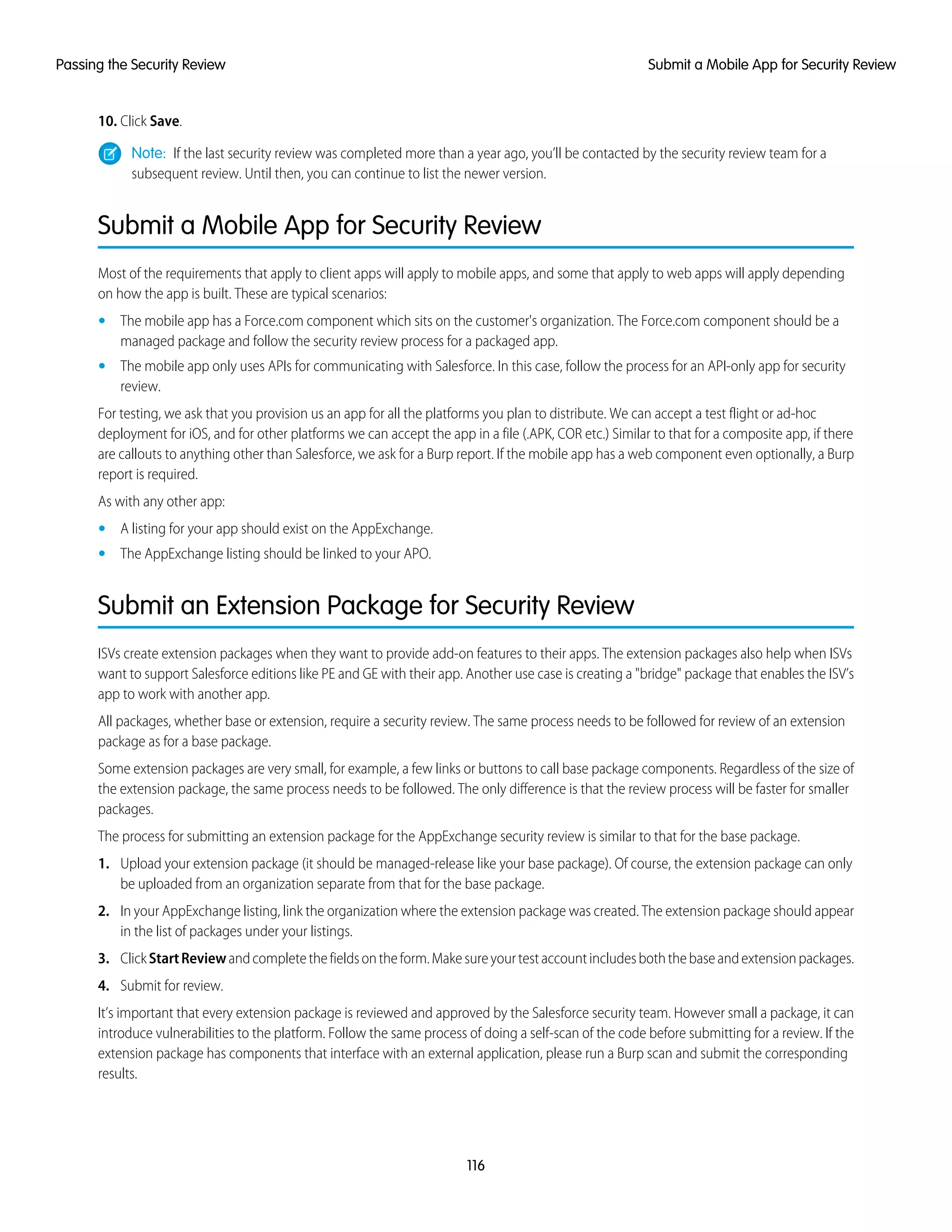 10. Click Save.
Note: If the last security review was completed more than a year ago, you’ll be contacted by the security review team for a
subsequent review. Until then, you can continue to list the newer version.
Submit a Mobile App for Security Review
Most of the requirements that apply to client apps will apply to mobile apps, and some that apply to web apps will apply depending
on how the app is built. These are typical scenarios:
• The mobile app has a Force.com component which sits on the customer's organization. The Force.com component should be a
managed package and follow the security review process for a packaged app.
• The mobile app only uses APIs for communicating with Salesforce. In this case, follow the process for an API-only app for security
review.
For testing, we ask that you provision us an app for all the platforms you plan to distribute. We can accept a test flight or ad-hoc
deployment for iOS, and for other platforms we can accept the app in a file (.APK, COR etc.) Similar to that for a composite app, if there
are callouts to anything other than Salesforce, we ask for a Burp report. If the mobile app has a web component even optionally, a Burp
report is required.
As with any other app:
• A listing for your app should exist on the AppExchange.
• The AppExchange listing should be linked to your APO.
Submit an Extension Package for Security Review
ISVs create extension packages when they want to provide add-on features to their apps. The extension packages also help when ISVs
want to support Salesforce editions like PE and GE with their app. Another use case is creating a "bridge" package that enables the ISV’s
app to work with another app.
All packages, whether base or extension, require a security review. The same process needs to be followed for review of an extension
package as for a base package.
Some extension packages are very small, for example, a few links or buttons to call base package components. Regardless of the size of
the extension package, the same process needs to be followed. The only difference is that the review process will be faster for smaller
packages.
The process for submitting an extension package for the AppExchange security review is similar to that for the base package.
1. Upload your extension package (it should be managed-release like your base package). Of course, the extension package can only
be uploaded from an organization separate from that for the base package.
2. In your AppExchange listing, link the organization where the extension package was created. The extension package should appear
in the list of packages under your listings.
3. ClickStartReviewandcompletethefieldsontheform.Makesureyourtestaccountincludesboththebaseandextensionpackages.
4. Submit for review.
It’s important that every extension package is reviewed and approved by the Salesforce security team. However small a package, it can
introduce vulnerabilities to the platform. Follow the same process of doing a self-scan of the code before submitting for a review. If the
extension package has components that interface with an external application, please run a Burp scan and submit the corresponding
results.
116
Submit a Mobile App for Security ReviewPassing the Security Review
 