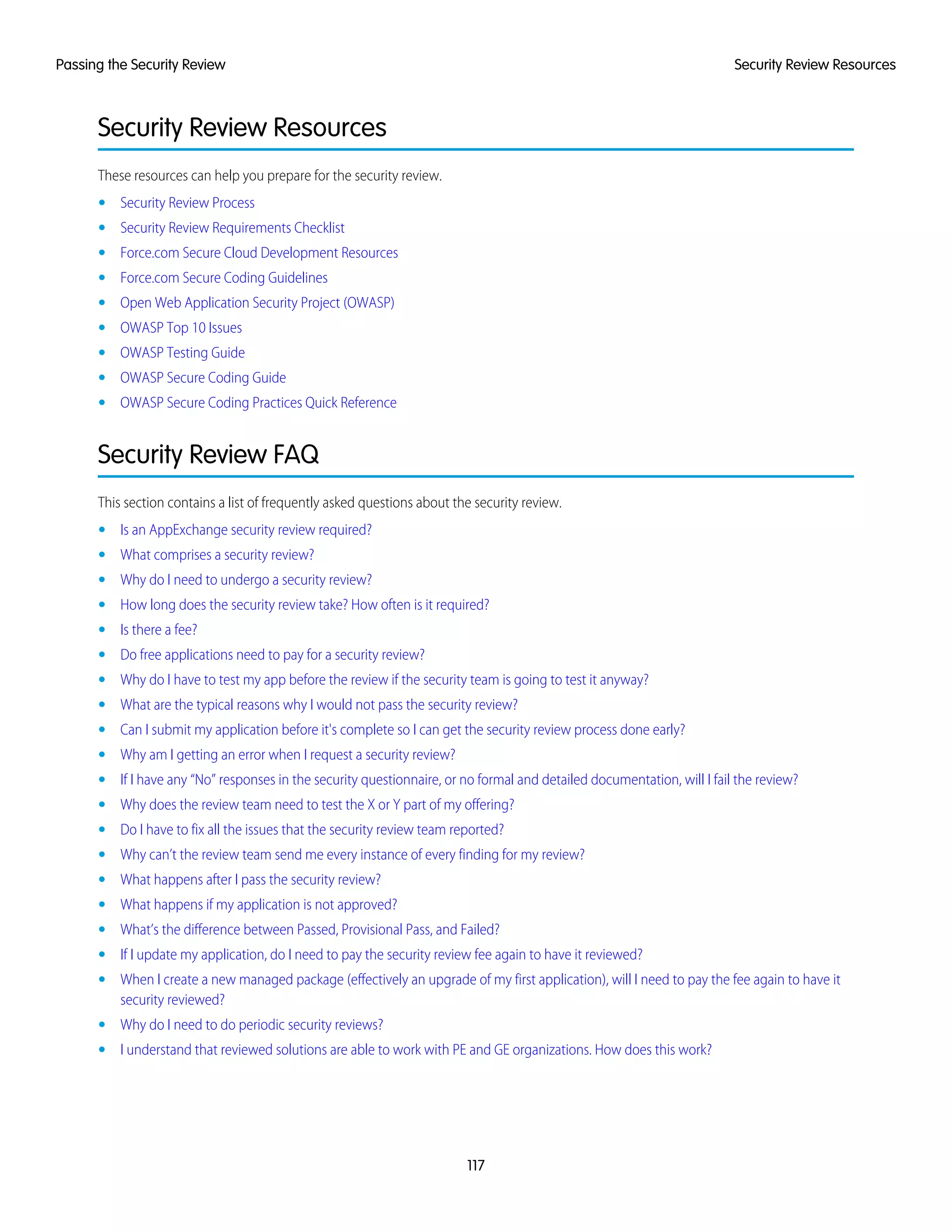 Security Review Resources
These resources can help you prepare for the security review.
• Security Review Process
• Security Review Requirements Checklist
• Force.com Secure Cloud Development Resources
• Force.com Secure Coding Guidelines
• Open Web Application Security Project (OWASP)
• OWASP Top 10 Issues
• OWASP Testing Guide
• OWASP Secure Coding Guide
• OWASP Secure Coding Practices Quick Reference
Security Review FAQ
This section contains a list of frequently asked questions about the security review.
• Is an AppExchange security review required?
• What comprises a security review?
• Why do I need to undergo a security review?
• How long does the security review take? How often is it required?
• Is there a fee?
• Do free applications need to pay for a security review?
• Why do I have to test my app before the review if the security team is going to test it anyway?
• What are the typical reasons why I would not pass the security review?
• Can I submit my application before it's complete so I can get the security review process done early?
• Why am I getting an error when I request a security review?
• If I have any “No” responses in the security questionnaire, or no formal and detailed documentation, will I fail the review?
• Why does the review team need to test the X or Y part of my offering?
• Do I have to fix all the issues that the security review team reported?
• Why can’t the review team send me every instance of every finding for my review?
• What happens after I pass the security review?
• What happens if my application is not approved?
• What’s the difference between Passed, Provisional Pass, and Failed?
• If I update my application, do I need to pay the security review fee again to have it reviewed?
• When I create a new managed package (effectively an upgrade of my first application), will I need to pay the fee again to have it
security reviewed?
• Why do I need to do periodic security reviews?
• I understand that reviewed solutions are able to work with PE and GE organizations. How does this work?
117
Security Review ResourcesPassing the Security Review
 