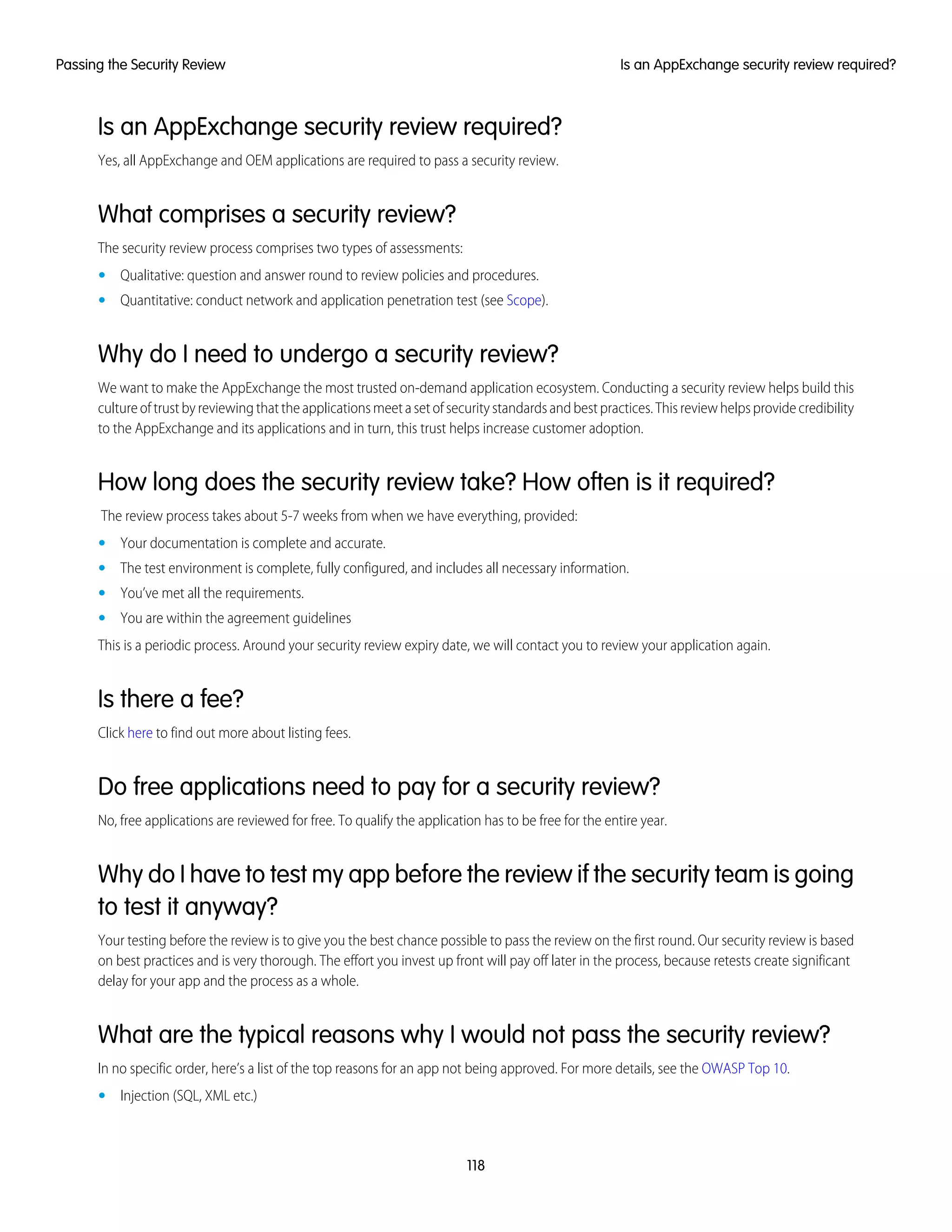 Is an AppExchange security review required?
Yes, all AppExchange and OEM applications are required to pass a security review.
What comprises a security review?
The security review process comprises two types of assessments:
• Qualitative: question and answer round to review policies and procedures.
• Quantitative: conduct network and application penetration test (see Scope).
Why do I need to undergo a security review?
We want to make the AppExchange the most trusted on-demand application ecosystem. Conducting a security review helps build this
cultureoftrustbyreviewingthattheapplicationsmeetasetofsecuritystandardsandbestpractices.Thisreviewhelpsprovidecredibility
to the AppExchange and its applications and in turn, this trust helps increase customer adoption.
How long does the security review take? How often is it required?
The review process takes about 5-7 weeks from when we have everything, provided:
• Your documentation is complete and accurate.
• The test environment is complete, fully configured, and includes all necessary information.
• You’ve met all the requirements.
• You are within the agreement guidelines
This is a periodic process. Around your security review expiry date, we will contact you to review your application again.
Is there a fee?
Click here to find out more about listing fees.
Do free applications need to pay for a security review?
No, free applications are reviewed for free. To qualify the application has to be free for the entire year.
Why do I have to test my app before the review if the security team is going
to test it anyway?
Your testing before the review is to give you the best chance possible to pass the review on the first round. Our security review is based
on best practices and is very thorough. The effort you invest up front will pay off later in the process, because retests create significant
delay for your app and the process as a whole.
What are the typical reasons why I would not pass the security review?
In no specific order, here’s a list of the top reasons for an app not being approved. For more details, see the OWASP Top 10.
• Injection (SQL, XML etc.)
118
Is an AppExchange security review required?Passing the Security Review
 