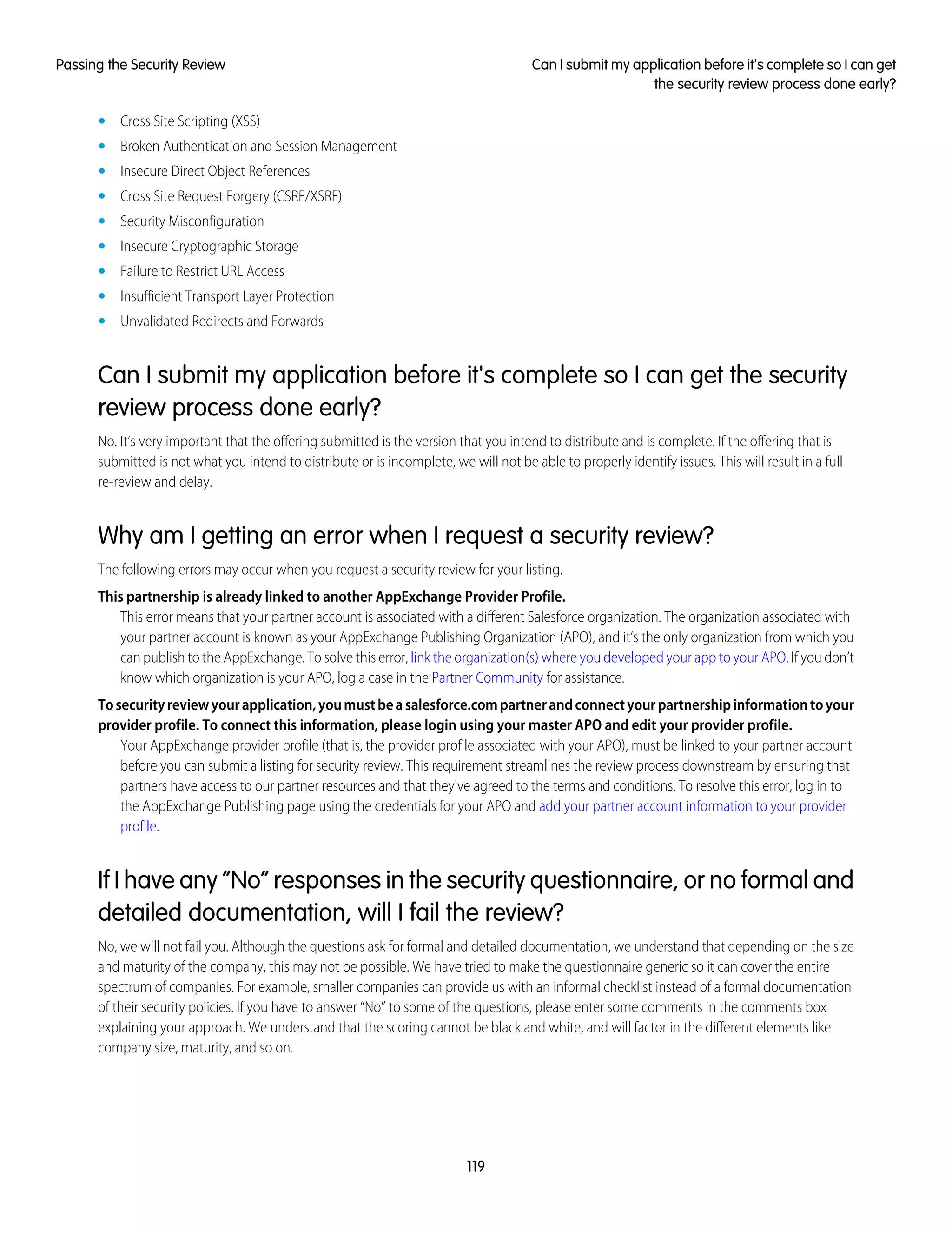 • Cross Site Scripting (XSS)
• Broken Authentication and Session Management
• Insecure Direct Object References
• Cross Site Request Forgery (CSRF/XSRF)
• Security Misconfiguration
• Insecure Cryptographic Storage
• Failure to Restrict URL Access
• Insufficient Transport Layer Protection
• Unvalidated Redirects and Forwards
Can I submit my application before it's complete so I can get the security
review process done early?
No. It’s very important that the offering submitted is the version that you intend to distribute and is complete. If the offering that is
submitted is not what you intend to distribute or is incomplete, we will not be able to properly identify issues. This will result in a full
re-review and delay.
Why am I getting an error when I request a security review?
The following errors may occur when you request a security review for your listing.
This partnership is already linked to another AppExchange Provider Profile.
This error means that your partner account is associated with a different Salesforce organization. The organization associated with
your partner account is known as your AppExchange Publishing Organization (APO), and it’s the only organization from which you
can publish to the AppExchange. To solve this error, link the organization(s) where you developed your app to your APO. If you don’t
know which organization is your APO, log a case in the Partner Community for assistance.
Tosecurityreviewyourapplication,youmustbeasalesforce.compartnerandconnectyourpartnershipinformationtoyour
provider profile. To connect this information, please login using your master APO and edit your provider profile.
Your AppExchange provider profile (that is, the provider profile associated with your APO), must be linked to your partner account
before you can submit a listing for security review. This requirement streamlines the review process downstream by ensuring that
partners have access to our partner resources and that they've agreed to the terms and conditions. To resolve this error, log in to
the AppExchange Publishing page using the credentials for your APO and add your partner account information to your provider
profile.
If I have any “No” responses in the security questionnaire, or no formal and
detailed documentation, will I fail the review?
No, we will not fail you. Although the questions ask for formal and detailed documentation, we understand that depending on the size
and maturity of the company, this may not be possible. We have tried to make the questionnaire generic so it can cover the entire
spectrum of companies. For example, smaller companies can provide us with an informal checklist instead of a formal documentation
of their security policies. If you have to answer “No” to some of the questions, please enter some comments in the comments box
explaining your approach. We understand that the scoring cannot be black and white, and will factor in the different elements like
company size, maturity, and so on.
119
Can I submit my application before it's complete so I can get
the security review process done early?
Passing the Security Review
 