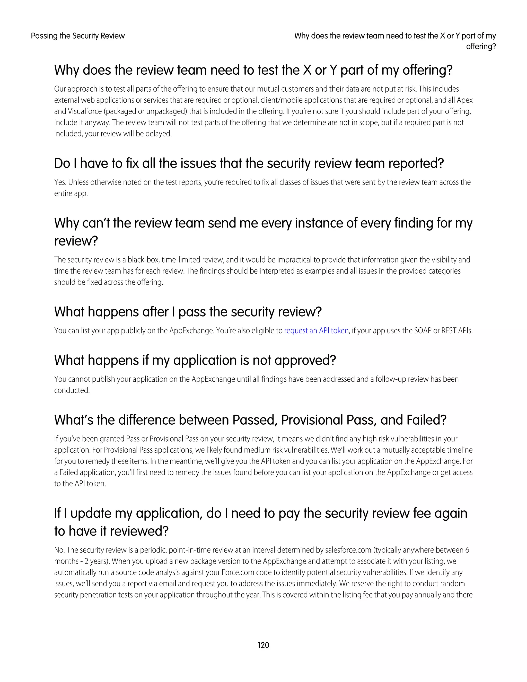 Why does the review team need to test the X or Y part of my offering?
Our approach is to test all parts of the offering to ensure that our mutual customers and their data are not put at risk. This includes
external web applications or services that are required or optional, client/mobile applications that are required or optional, and all Apex
and Visualforce (packaged or unpackaged) that is included in the offering. If you’re not sure if you should include part of your offering,
include it anyway. The review team will not test parts of the offering that we determine are not in scope, but if a required part is not
included, your review will be delayed.
Do I have to fix all the issues that the security review team reported?
Yes. Unless otherwise noted on the test reports, you’re required to fix all classes of issues that were sent by the review team across the
entire app.
Why can’t the review team send me every instance of every finding for my
review?
The security review is a black-box, time-limited review, and it would be impractical to provide that information given the visibility and
time the review team has for each review. The findings should be interpreted as examples and all issues in the provided categories
should be fixed across the offering.
What happens after I pass the security review?
You can list your app publicly on the AppExchange. You’re also eligible to request an API token, if your app uses the SOAP or REST APIs.
What happens if my application is not approved?
You cannot publish your application on the AppExchange until all findings have been addressed and a follow-up review has been
conducted.
What’s the difference between Passed, Provisional Pass, and Failed?
If you’ve been granted Pass or Provisional Pass on your security review, it means we didn’t find any high risk vulnerabilities in your
application. For Provisional Pass applications, we likely found medium risk vulnerabilities. We’ll work out a mutually acceptable timeline
for you to remedy these items. In the meantime, we’ll give you the API token and you can list your application on the AppExchange. For
a Failed application, you’ll first need to remedy the issues found before you can list your application on the AppExchange or get access
to the API token.
If I update my application, do I need to pay the security review fee again
to have it reviewed?
No. The security review is a periodic, point-in-time review at an interval determined by salesforce.com (typically anywhere between 6
months - 2 years). When you upload a new package version to the AppExchange and attempt to associate it with your listing, we
automatically run a source code analysis against your Force.com code to identify potential security vulnerabilities. If we identify any
issues, we’ll send you a report via email and request you to address the issues immediately. We reserve the right to conduct random
security penetration tests on your application throughout the year. This is covered within the listing fee that you pay annually and there
120
Why does the review team need to test the X or Y part of my
offering?
Passing the Security Review
 