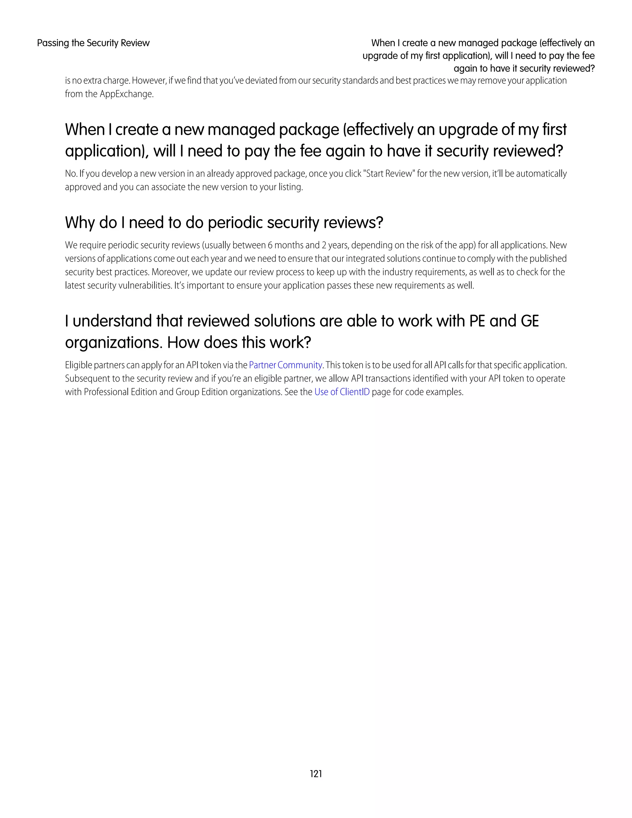 isnoextracharge.However,ifwefindthatyou’vedeviatedfromoursecuritystandardsandbestpracticeswemayremoveyourapplication
from the AppExchange.
When I create a new managed package (effectively an upgrade of my first
application), will I need to pay the fee again to have it security reviewed?
No. If you develop a new version in an already approved package, once you click "Start Review" for the new version, it’ll be automatically
approved and you can associate the new version to your listing.
Why do I need to do periodic security reviews?
We require periodic security reviews (usually between 6 months and 2 years, depending on the risk of the app) for all applications. New
versions of applications come out each year and we need to ensure that our integrated solutions continue to comply with the published
security best practices. Moreover, we update our review process to keep up with the industry requirements, as well as to check for the
latest security vulnerabilities. It’s important to ensure your application passes these new requirements as well.
I understand that reviewed solutions are able to work with PE and GE
organizations. How does this work?
EligiblepartnerscanapplyforanAPItokenviathePartnerCommunity.ThistokenistobeusedforallAPIcallsforthatspecificapplication.
Subsequent to the security review and if you’re an eligible partner, we allow API transactions identified with your API token to operate
with Professional Edition and Group Edition organizations. See the Use of ClientID page for code examples.
121
When I create a new managed package (effectively an
upgrade of my first application), will I need to pay the fee
again to have it security reviewed?
Passing the Security Review
 