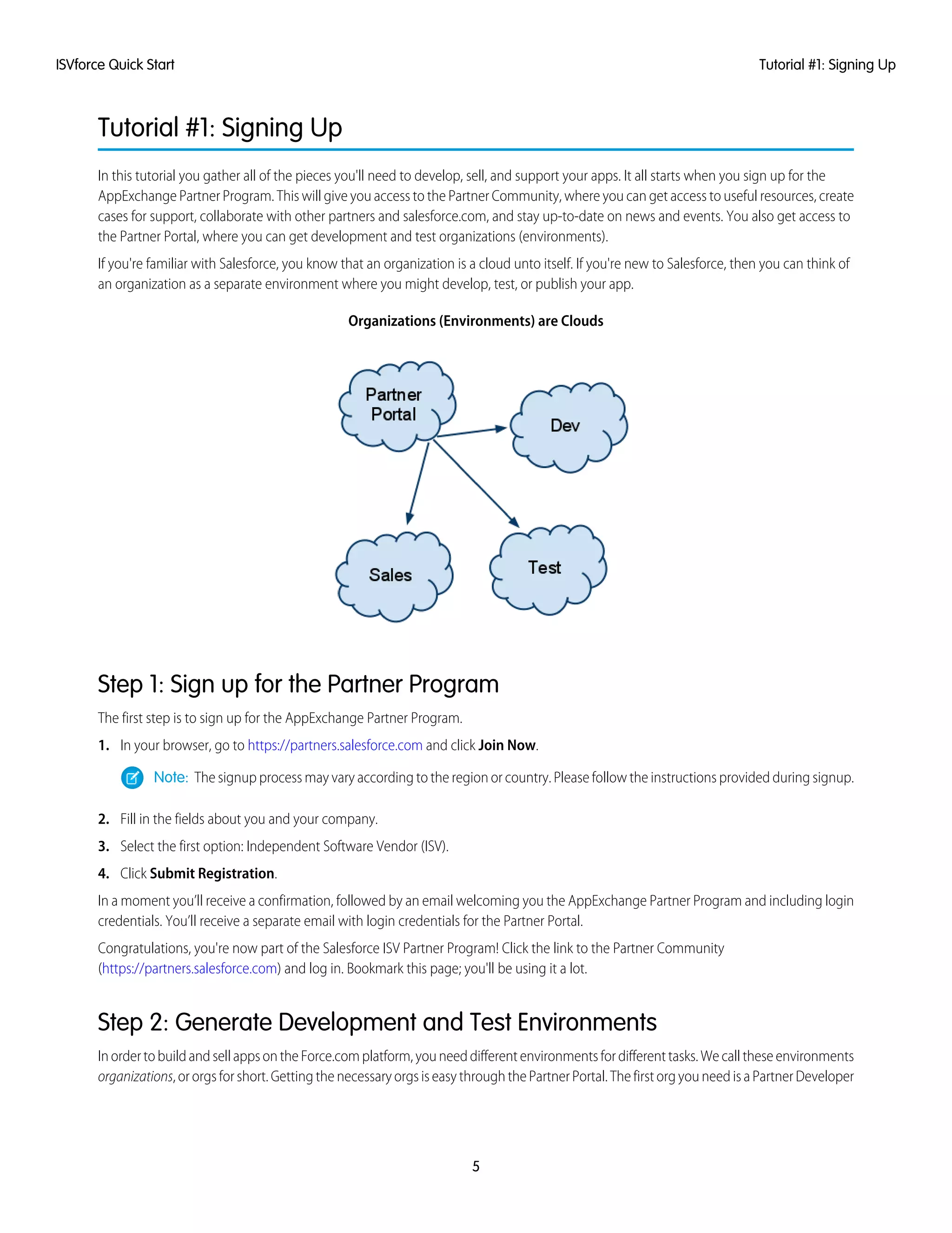 Tutorial #1: Signing Up
In this tutorial you gather all of the pieces you'll need to develop, sell, and support your apps. It all starts when you sign up for the
AppExchange Partner Program. This will give you access to the Partner Community, where you can get access to useful resources, create
cases for support, collaborate with other partners and salesforce.com, and stay up-to-date on news and events. You also get access to
the Partner Portal, where you can get development and test organizations (environments).
If you're familiar with Salesforce, you know that an organization is a cloud unto itself. If you're new to Salesforce, then you can think of
an organization as a separate environment where you might develop, test, or publish your app.
Organizations (Environments) are Clouds
Step 1: Sign up for the Partner Program
The first step is to sign up for the AppExchange Partner Program.
1. In your browser, go to https://partners.salesforce.com and click Join Now.
Note: The signup process may vary according to the region or country. Please follow the instructions provided during signup.
2. Fill in the fields about you and your company.
3. Select the first option: Independent Software Vendor (ISV).
4. Click Submit Registration.
In a moment you’ll receive a confirmation, followed by an email welcoming you the AppExchange Partner Program and including login
credentials. You’ll receive a separate email with login credentials for the Partner Portal.
Congratulations, you're now part of the Salesforce ISV Partner Program! Click the link to the Partner Community
(https://partners.salesforce.com) and log in. Bookmark this page; you'll be using it a lot.
Step 2: Generate Development and Test Environments
In order to build and sell apps on the Force.com platform, you need different environments for different tasks. We call these environments
organizations, or orgs for short. Getting the necessary orgs is easy through the Partner Portal. The first org you need is a Partner Developer
5
Tutorial #1: Signing UpISVforce Quick Start
 