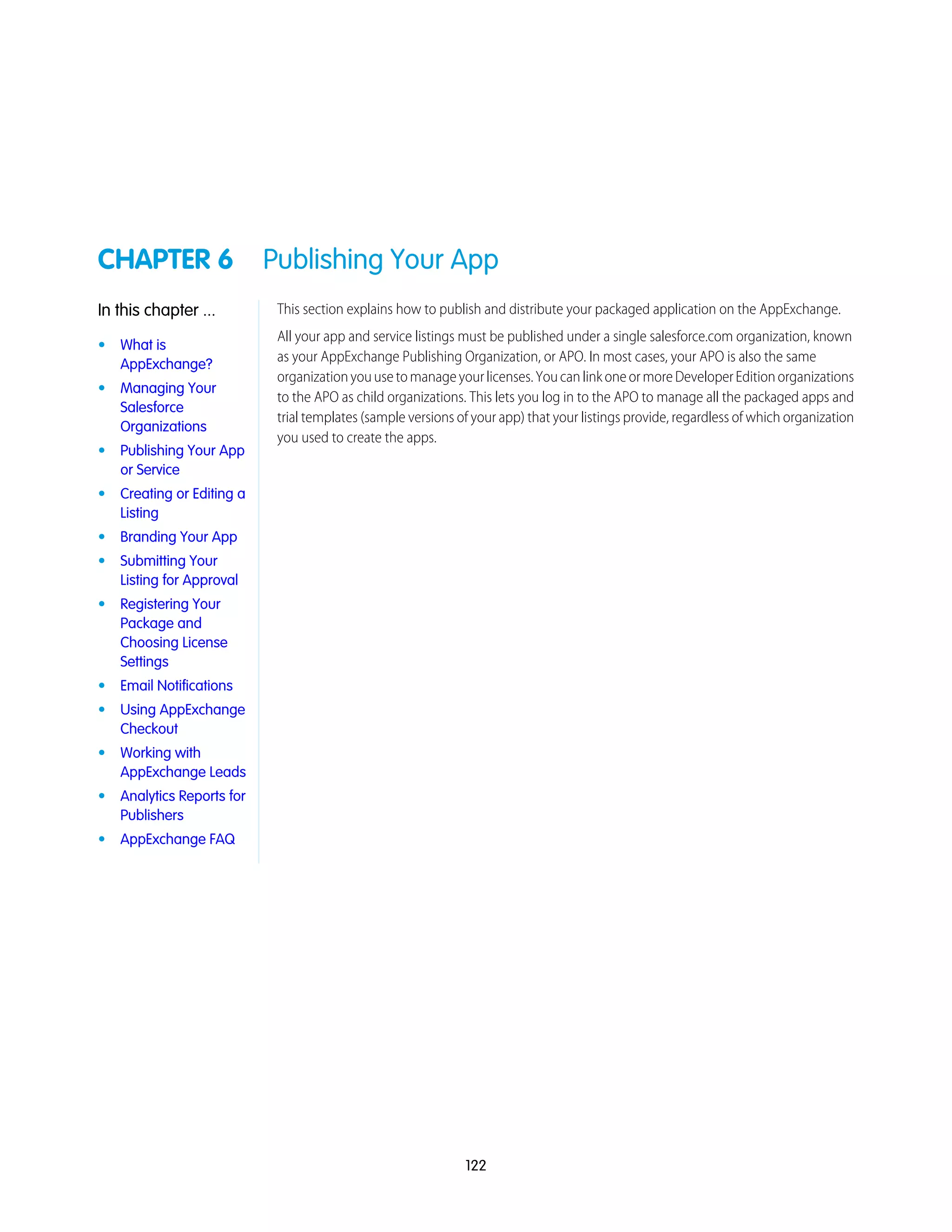 CHAPTER 6 Publishing Your App
This section explains how to publish and distribute your packaged application on the AppExchange.In this chapter ...
All your app and service listings must be published under a single salesforce.com organization, known
as your AppExchange Publishing Organization, or APO. In most cases, your APO is also the same
• What is
AppExchange?
organizationyouusetomanageyourlicenses.YoucanlinkoneormoreDeveloperEditionorganizations
• Managing Your
Salesforce
Organizations
to the APO as child organizations. This lets you log in to the APO to manage all the packaged apps and
trial templates (sample versions of your app) that your listings provide, regardless of which organization
you used to create the apps.
• Publishing Your App
or Service
• Creating or Editing a
Listing
• Branding Your App
• Submitting Your
Listing for Approval
• Registering Your
Package and
Choosing License
Settings
• Email Notifications
• Using AppExchange
Checkout
• Working with
AppExchange Leads
• Analytics Reports for
Publishers
• AppExchange FAQ
122
 