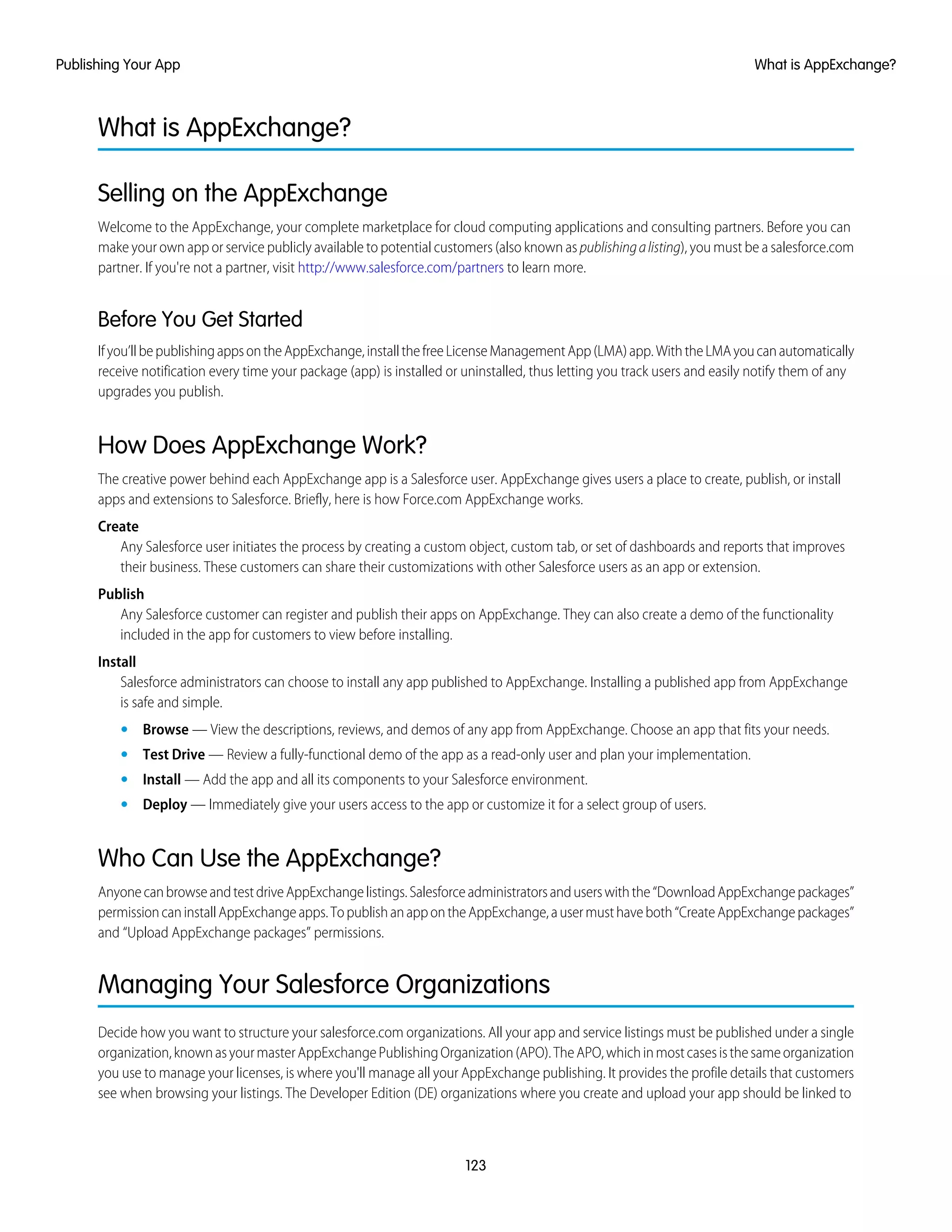 What is AppExchange?
Selling on the AppExchange
Welcome to the AppExchange, your complete marketplace for cloud computing applications and consulting partners. Before you can
make your own app or service publicly available to potential customers (also known as publishingalisting), you must be a salesforce.com
partner. If you're not a partner, visit http://www.salesforce.com/partners to learn more.
Before You Get Started
Ifyou’llbepublishingappsontheAppExchange,installthefreeLicenseManagementApp(LMA)app.WiththeLMAyoucanautomatically
receive notification every time your package (app) is installed or uninstalled, thus letting you track users and easily notify them of any
upgrades you publish.
How Does AppExchange Work?
The creative power behind each AppExchange app is a Salesforce user. AppExchange gives users a place to create, publish, or install
apps and extensions to Salesforce. Briefly, here is how Force.com AppExchange works.
Create
Any Salesforce user initiates the process by creating a custom object, custom tab, or set of dashboards and reports that improves
their business. These customers can share their customizations with other Salesforce users as an app or extension.
Publish
Any Salesforce customer can register and publish their apps on AppExchange. They can also create a demo of the functionality
included in the app for customers to view before installing.
Install
Salesforce administrators can choose to install any app published to AppExchange. Installing a published app from AppExchange
is safe and simple.
• Browse — View the descriptions, reviews, and demos of any app from AppExchange. Choose an app that fits your needs.
• Test Drive — Review a fully-functional demo of the app as a read-only user and plan your implementation.
• Install — Add the app and all its components to your Salesforce environment.
• Deploy — Immediately give your users access to the app or customize it for a select group of users.
Who Can Use the AppExchange?
AnyonecanbrowseandtestdriveAppExchangelistings.Salesforceadministratorsanduserswiththe“DownloadAppExchangepackages”
permissioncaninstallAppExchangeapps.TopublishanappontheAppExchange,ausermusthaveboth“CreateAppExchangepackages”
and “Upload AppExchange packages” permissions.
Managing Your Salesforce Organizations
Decide how you want to structure your salesforce.com organizations. All your app and service listings must be published under a single
organization,knownasyourmasterAppExchangePublishingOrganization(APO).TheAPO,whichinmostcasesisthesameorganization
you use to manage your licenses, is where you'll manage all your AppExchange publishing. It provides the profile details that customers
see when browsing your listings. The Developer Edition (DE) organizations where you create and upload your app should be linked to
123
What is AppExchange?Publishing Your App
 