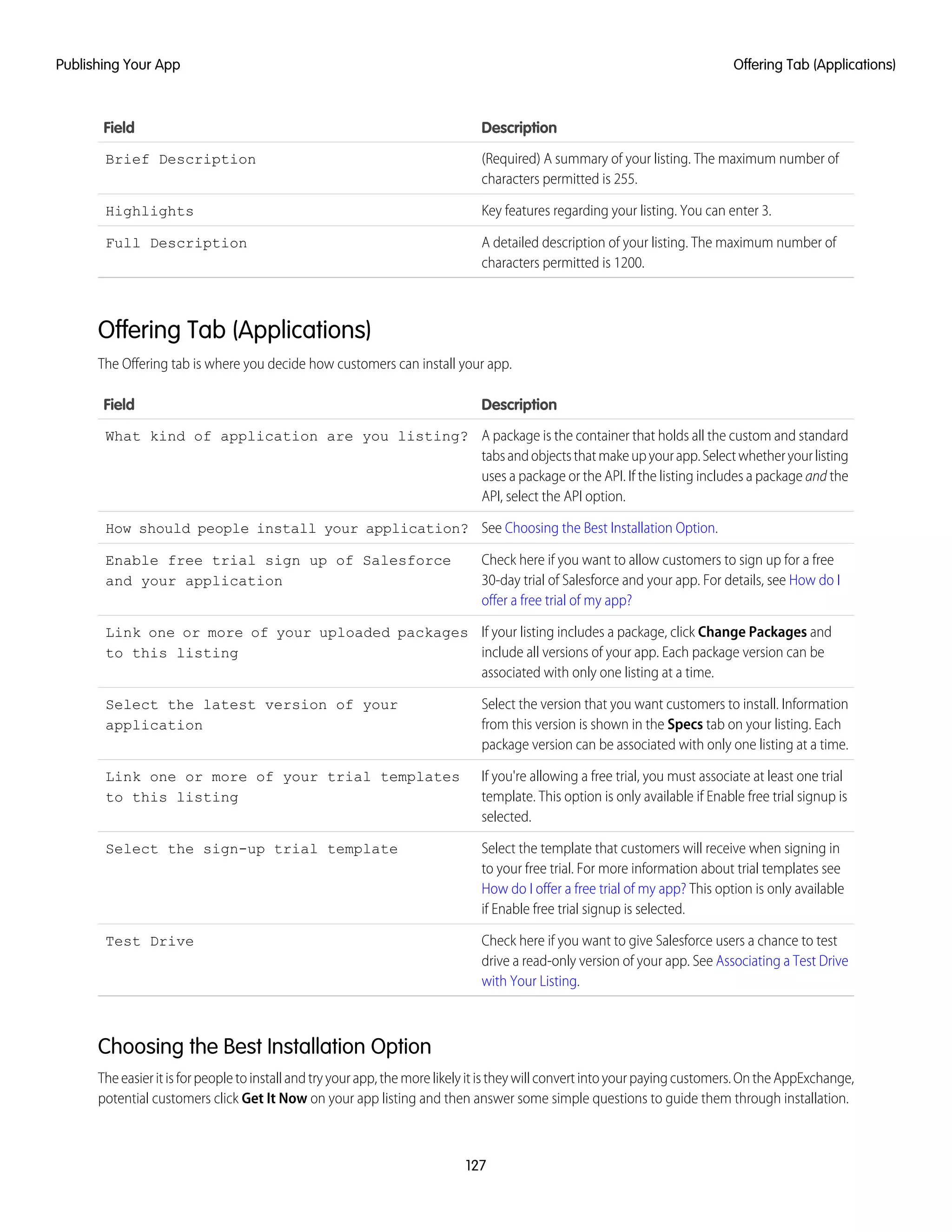 DescriptionField
(Required) A summary of your listing. The maximum number of
characters permitted is 255.
Brief Description
Key features regarding your listing. You can enter 3.Highlights
A detailed description of your listing. The maximum number of
characters permitted is 1200.
Full Description
Offering Tab (Applications)
The Offering tab is where you decide how customers can install your app.
DescriptionField
A package is the container that holds all the custom and standard
tabsandobjectsthatmakeupyourapp.Selectwhetheryourlisting
What kind of application are you listing?
uses a package or the API. If the listing includes a package and the
API, select the API option.
See Choosing the Best Installation Option.How should people install your application?
Check here if you want to allow customers to sign up for a free
30-day trial of Salesforce and your app. For details, see How do I
offer a free trial of my app?
Enable free trial sign up of Salesforce
and your application
If your listing includes a package, click Change Packages and
include all versions of your app. Each package version can be
associated with only one listing at a time.
Link one or more of your uploaded packages
to this listing
Select the version that you want customers to install. Information
from this version is shown in the Specs tab on your listing. Each
package version can be associated with only one listing at a time.
Select the latest version of your
application
If you're allowing a free trial, you must associate at least one trial
template. This option is only available if Enable free trial signup is
selected.
Link one or more of your trial templates
to this listing
Select the template that customers will receive when signing in
to your free trial. For more information about trial templates see
Select the sign-up trial template
How do I offer a free trial of my app? This option is only available
if Enable free trial signup is selected.
Check here if you want to give Salesforce users a chance to test
drive a read-only version of your app. See Associating a Test Drive
with Your Listing.
Test Drive
Choosing the Best Installation Option
Theeasieritisforpeopletoinstallandtryyourapp,themorelikelyitistheywillconvertintoyourpayingcustomers.OntheAppExchange,
potential customers click Get It Now on your app listing and then answer some simple questions to guide them through installation.
127
Offering Tab (Applications)Publishing Your App
 