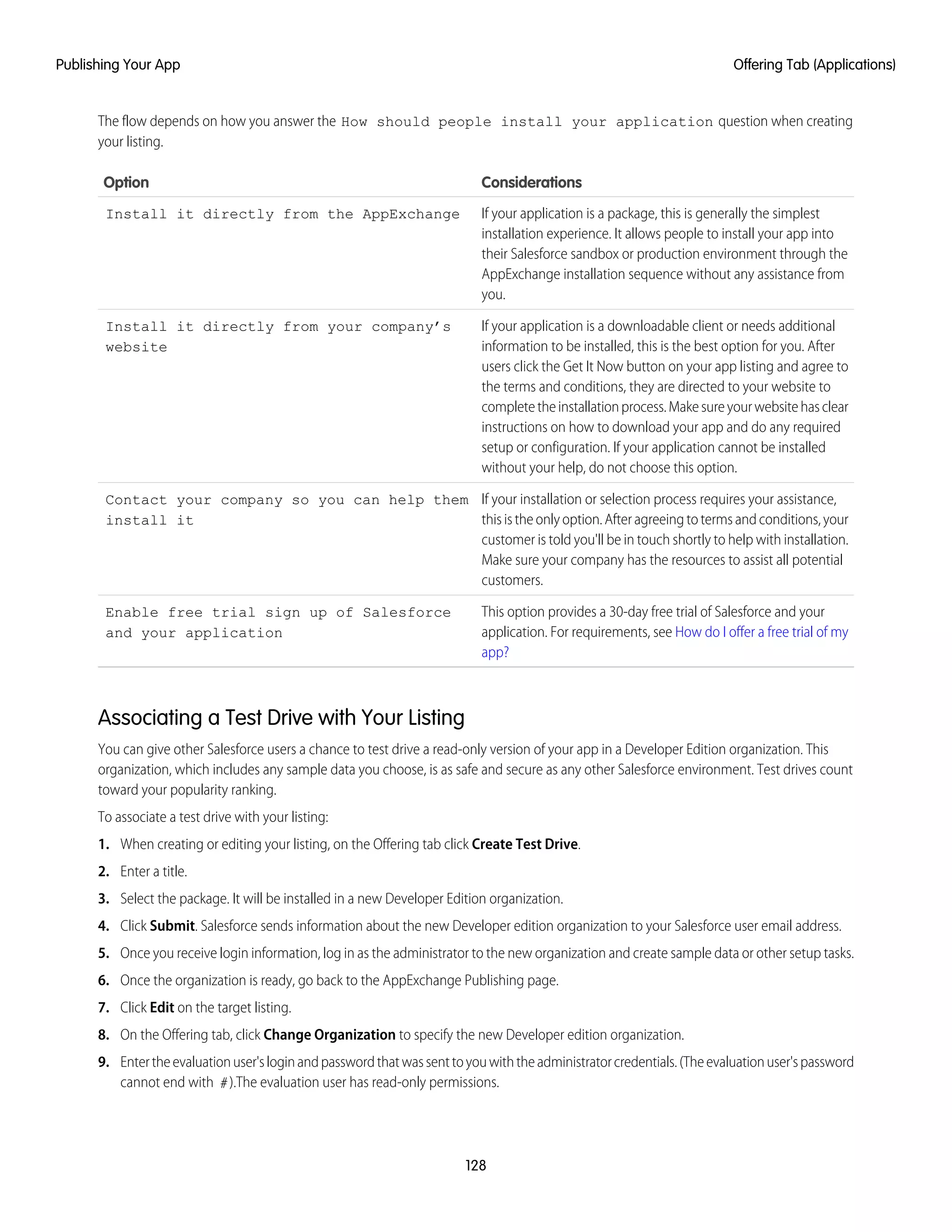 The flow depends on how you answer the How should people install your application question when creating
your listing.
ConsiderationsOption
If your application is a package, this is generally the simplest
installation experience. It allows people to install your app into
Install it directly from the AppExchange
their Salesforce sandbox or production environment through the
AppExchange installation sequence without any assistance from
you.
If your application is a downloadable client or needs additional
information to be installed, this is the best option for you. After
Install it directly from your company’s
website
users click the Get It Now button on your app listing and agree to
the terms and conditions, they are directed to your website to
completetheinstallationprocess.Makesureyourwebsitehasclear
instructions on how to download your app and do any required
setup or configuration. If your application cannot be installed
without your help, do not choose this option.
If your installation or selection process requires your assistance,
this is the only option. After agreeing to terms and conditions, your
Contact your company so you can help them
install it
customer is told you'll be in touch shortly to help with installation.
Make sure your company has the resources to assist all potential
customers.
This option provides a 30-day free trial of Salesforce and your
application. For requirements, see How do I offer a free trial of my
app?
Enable free trial sign up of Salesforce
and your application
Associating a Test Drive with Your Listing
You can give other Salesforce users a chance to test drive a read-only version of your app in a Developer Edition organization. This
organization, which includes any sample data you choose, is as safe and secure as any other Salesforce environment. Test drives count
toward your popularity ranking.
To associate a test drive with your listing:
1. When creating or editing your listing, on the Offering tab click Create Test Drive.
2. Enter a title.
3. Select the package. It will be installed in a new Developer Edition organization.
4. Click Submit. Salesforce sends information about the new Developer edition organization to your Salesforce user email address.
5. Once you receive login information, log in as the administrator to the new organization and create sample data or other setup tasks.
6. Once the organization is ready, go back to the AppExchange Publishing page.
7. Click Edit on the target listing.
8. On the Offering tab, click Change Organization to specify the new Developer edition organization.
9. Entertheevaluationuser'sloginandpasswordthatwassenttoyouwiththeadministratorcredentials.(Theevaluationuser'spassword
cannot end with #).The evaluation user has read-only permissions.
128
Offering Tab (Applications)Publishing Your App
 