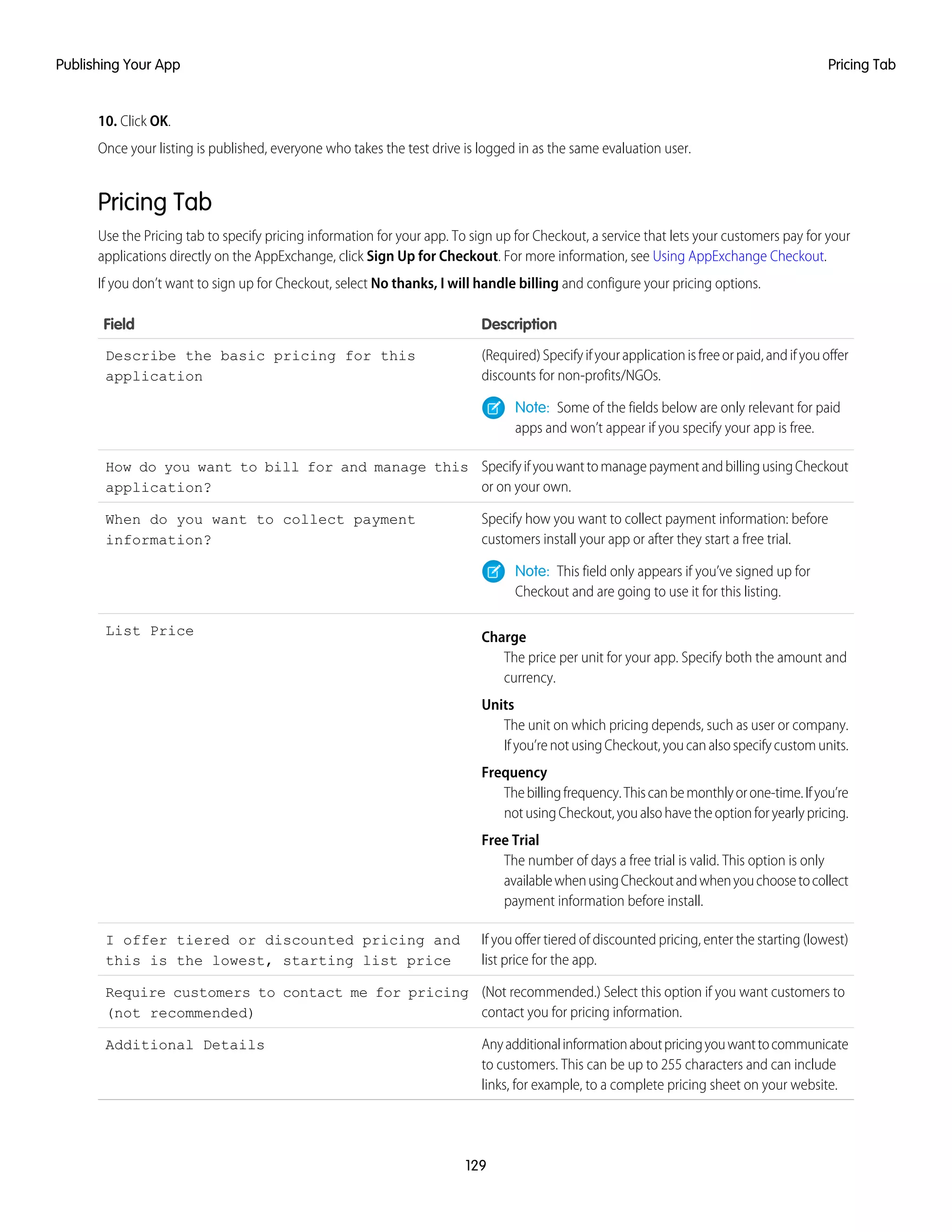 10. Click OK.
Once your listing is published, everyone who takes the test drive is logged in as the same evaluation user.
Pricing Tab
Use the Pricing tab to specify pricing information for your app. To sign up for Checkout, a service that lets your customers pay for your
applications directly on the AppExchange, click Sign Up for Checkout. For more information, see Using AppExchange Checkout.
If you don’t want to sign up for Checkout, select No thanks, I will handle billing and configure your pricing options.
DescriptionField
(Required)Specifyifyourapplicationisfreeorpaid,andifyouoffer
discounts for non-profits/NGOs.
Describe the basic pricing for this
application
Note: Some of the fields below are only relevant for paid
apps and won’t appear if you specify your app is free.
SpecifyifyouwanttomanagepaymentandbillingusingCheckout
or on your own.
How do you want to bill for and manage this
application?
Specify how you want to collect payment information: before
customers install your app or after they start a free trial.
When do you want to collect payment
information?
Note: This field only appears if you’ve signed up for
Checkout and are going to use it for this listing.
Charge
The price per unit for your app. Specify both the amount and
currency.
List Price
Units
The unit on which pricing depends, such as user or company.
Ifyou’renotusingCheckout,youcanalsospecifycustomunits.
Frequency
Thebillingfrequency.Thiscanbemonthlyorone-time.Ifyou’re
notusingCheckout,youalsohavetheoptionforyearlypricing.
Free Trial
The number of days a free trial is valid. This option is only
availablewhenusingCheckoutandwhenyouchoosetocollect
payment information before install.
If you offer tiered of discounted pricing, enter the starting (lowest)
list price for the app.
I offer tiered or discounted pricing and
this is the lowest, starting list price
(Not recommended.) Select this option if you want customers to
contact you for pricing information.
Require customers to contact me for pricing
(not recommended)
Anyadditionalinformationaboutpricingyouwanttocommunicate
to customers. This can be up to 255 characters and can include
links, for example, to a complete pricing sheet on your website.
Additional Details
129
Pricing TabPublishing Your App
 