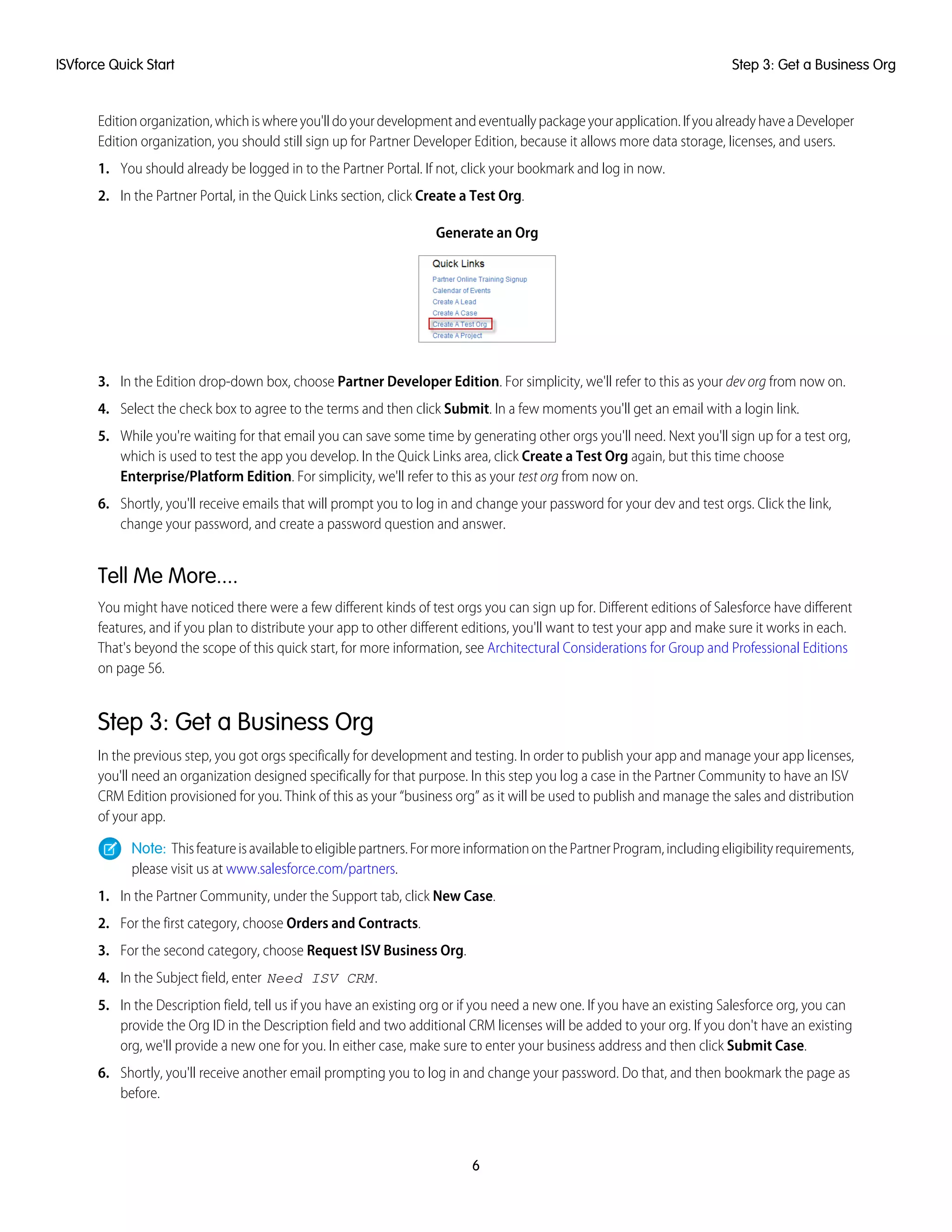 Editionorganization,whichiswhereyou'lldoyourdevelopmentandeventuallypackageyourapplication.IfyoualreadyhaveaDeveloper
Edition organization, you should still sign up for Partner Developer Edition, because it allows more data storage, licenses, and users.
1. You should already be logged in to the Partner Portal. If not, click your bookmark and log in now.
2. In the Partner Portal, in the Quick Links section, click Create a Test Org.
Generate an Org
3. In the Edition drop-down box, choose Partner Developer Edition. For simplicity, we'll refer to this as your dev org from now on.
4. Select the check box to agree to the terms and then click Submit. In a few moments you'll get an email with a login link.
5. While you're waiting for that email you can save some time by generating other orgs you'll need. Next you'll sign up for a test org,
which is used to test the app you develop. In the Quick Links area, click Create a Test Org again, but this time choose
Enterprise/Platform Edition. For simplicity, we'll refer to this as your test org from now on.
6. Shortly, you'll receive emails that will prompt you to log in and change your password for your dev and test orgs. Click the link,
change your password, and create a password question and answer.
Tell Me More....
You might have noticed there were a few different kinds of test orgs you can sign up for. Different editions of Salesforce have different
features, and if you plan to distribute your app to other different editions, you'll want to test your app and make sure it works in each.
That's beyond the scope of this quick start, for more information, see Architectural Considerations for Group and Professional Editions
on page 56.
Step 3: Get a Business Org
In the previous step, you got orgs specifically for development and testing. In order to publish your app and manage your app licenses,
you'll need an organization designed specifically for that purpose. In this step you log a case in the Partner Community to have an ISV
CRM Edition provisioned for you. Think of this as your “business org” as it will be used to publish and manage the sales and distribution
of your app.
Note: Thisfeatureisavailabletoeligiblepartners.FormoreinformationonthePartnerProgram,includingeligibilityrequirements,
please visit us at www.salesforce.com/partners.
1. In the Partner Community, under the Support tab, click New Case.
2. For the first category, choose Orders and Contracts.
3. For the second category, choose Request ISV Business Org.
4. In the Subject field, enter Need ISV CRM.
5. In the Description field, tell us if you have an existing org or if you need a new one. If you have an existing Salesforce org, you can
provide the Org ID in the Description field and two additional CRM licenses will be added to your org. If you don't have an existing
org, we'll provide a new one for you. In either case, make sure to enter your business address and then click Submit Case.
6. Shortly, you'll receive another email prompting you to log in and change your password. Do that, and then bookmark the page as
before.
6
Step 3: Get a Business OrgISVforce Quick Start
 