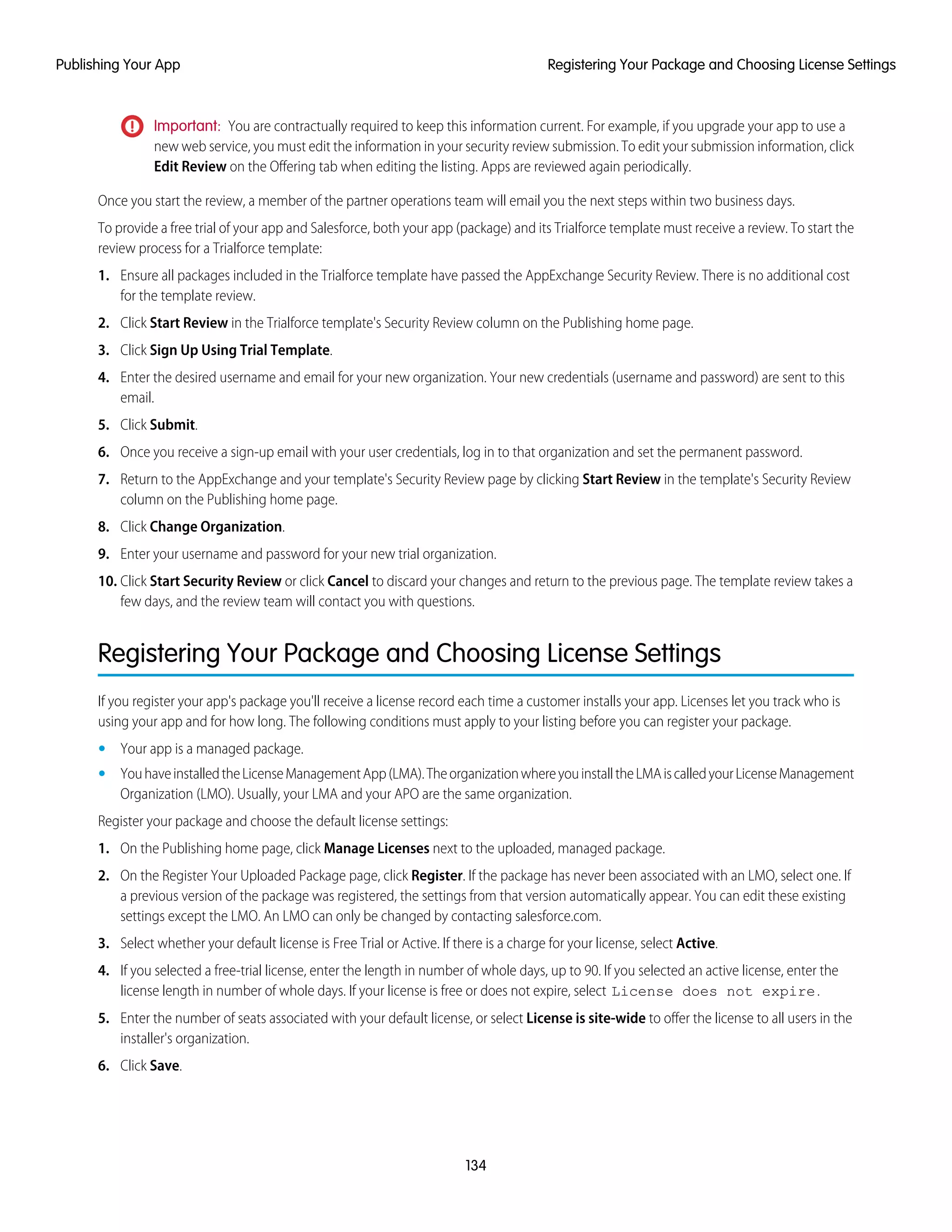 Important: You are contractually required to keep this information current. For example, if you upgrade your app to use a
new web service, you must edit the information in your security review submission. To edit your submission information, click
Edit Review on the Offering tab when editing the listing. Apps are reviewed again periodically.
Once you start the review, a member of the partner operations team will email you the next steps within two business days.
To provide a free trial of your app and Salesforce, both your app (package) and its Trialforce template must receive a review. To start the
review process for a Trialforce template:
1. Ensure all packages included in the Trialforce template have passed the AppExchange Security Review. There is no additional cost
for the template review.
2. Click Start Review in the Trialforce template's Security Review column on the Publishing home page.
3. Click Sign Up Using Trial Template.
4. Enter the desired username and email for your new organization. Your new credentials (username and password) are sent to this
email.
5. Click Submit.
6. Once you receive a sign-up email with your user credentials, log in to that organization and set the permanent password.
7. Return to the AppExchange and your template's Security Review page by clicking Start Review in the template's Security Review
column on the Publishing home page.
8. Click Change Organization.
9. Enter your username and password for your new trial organization.
10. Click Start Security Review or click Cancel to discard your changes and return to the previous page. The template review takes a
few days, and the review team will contact you with questions.
Registering Your Package and Choosing License Settings
If you register your app's package you'll receive a license record each time a customer installs your app. Licenses let you track who is
using your app and for how long. The following conditions must apply to your listing before you can register your package.
• Your app is a managed package.
• YouhaveinstalledtheLicenseManagementApp(LMA).TheorganizationwhereyouinstalltheLMAiscalledyourLicenseManagement
Organization (LMO). Usually, your LMA and your APO are the same organization.
Register your package and choose the default license settings:
1. On the Publishing home page, click Manage Licenses next to the uploaded, managed package.
2. On the Register Your Uploaded Package page, click Register. If the package has never been associated with an LMO, select one. If
a previous version of the package was registered, the settings from that version automatically appear. You can edit these existing
settings except the LMO. An LMO can only be changed by contacting salesforce.com.
3. Select whether your default license is Free Trial or Active. If there is a charge for your license, select Active.
4. If you selected a free-trial license, enter the length in number of whole days, up to 90. If you selected an active license, enter the
license length in number of whole days. If your license is free or does not expire, select License does not expire.
5. Enter the number of seats associated with your default license, or select License is site-wide to offer the license to all users in the
installer's organization.
6. Click Save.
134
Registering Your Package and Choosing License SettingsPublishing Your App
 