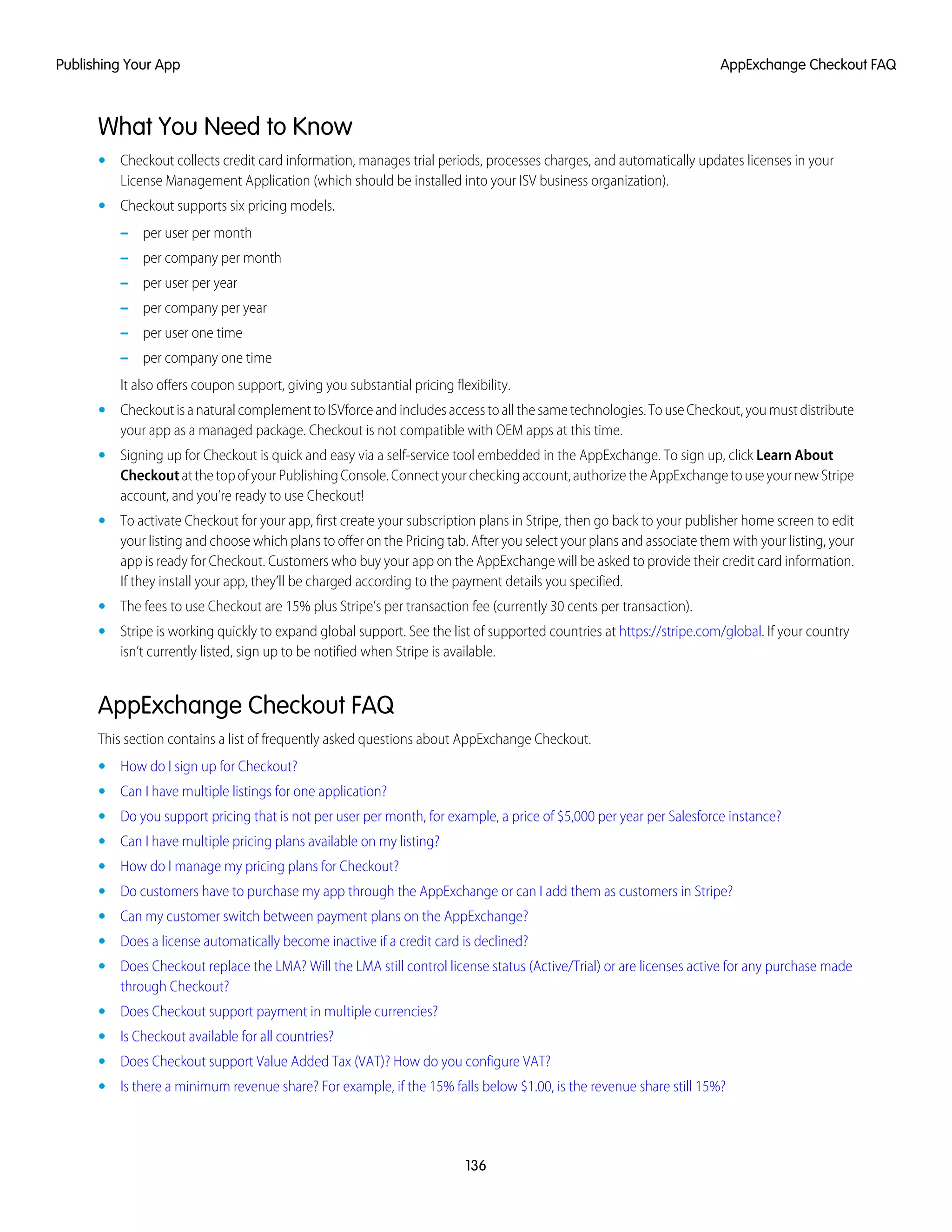 What You Need to Know
• Checkout collects credit card information, manages trial periods, processes charges, and automatically updates licenses in your
License Management Application (which should be installed into your ISV business organization).
• Checkout supports six pricing models.
– per user per month
– per company per month
– per user per year
– per company per year
– per user one time
– per company one time
It also offers coupon support, giving you substantial pricing flexibility.
• CheckoutisanaturalcomplementtoISVforceandincludesaccesstoallthesametechnologies.TouseCheckout,youmustdistribute
your app as a managed package. Checkout is not compatible with OEM apps at this time.
• Signing up for Checkout is quick and easy via a self-service tool embedded in the AppExchange. To sign up, click Learn About
CheckoutatthetopofyourPublishingConsole.Connectyourcheckingaccount,authorizetheAppExchangetouseyournewStripe
account, and you’re ready to use Checkout!
• To activate Checkout for your app, first create your subscription plans in Stripe, then go back to your publisher home screen to edit
your listing and choose which plans to offer on the Pricing tab. After you select your plans and associate them with your listing, your
app is ready for Checkout. Customers who buy your app on the AppExchange will be asked to provide their credit card information.
If they install your app, they’ll be charged according to the payment details you specified.
• The fees to use Checkout are 15% plus Stripe’s per transaction fee (currently 30 cents per transaction).
• Stripe is working quickly to expand global support. See the list of supported countries at https://stripe.com/global. If your country
isn’t currently listed, sign up to be notified when Stripe is available.
AppExchange Checkout FAQ
This section contains a list of frequently asked questions about AppExchange Checkout.
• How do I sign up for Checkout?
• Can I have multiple listings for one application?
• Do you support pricing that is not per user per month, for example, a price of $5,000 per year per Salesforce instance?
• Can I have multiple pricing plans available on my listing?
• How do I manage my pricing plans for Checkout?
• Do customers have to purchase my app through the AppExchange or can I add them as customers in Stripe?
• Can my customer switch between payment plans on the AppExchange?
• Does a license automatically become inactive if a credit card is declined?
• Does Checkout replace the LMA? Will the LMA still control license status (Active/Trial) or are licenses active for any purchase made
through Checkout?
• Does Checkout support payment in multiple currencies?
• Is Checkout available for all countries?
• Does Checkout support Value Added Tax (VAT)? How do you configure VAT?
• Is there a minimum revenue share? For example, if the 15% falls below $1.00, is the revenue share still 15%?
136
AppExchange Checkout FAQPublishing Your App
 