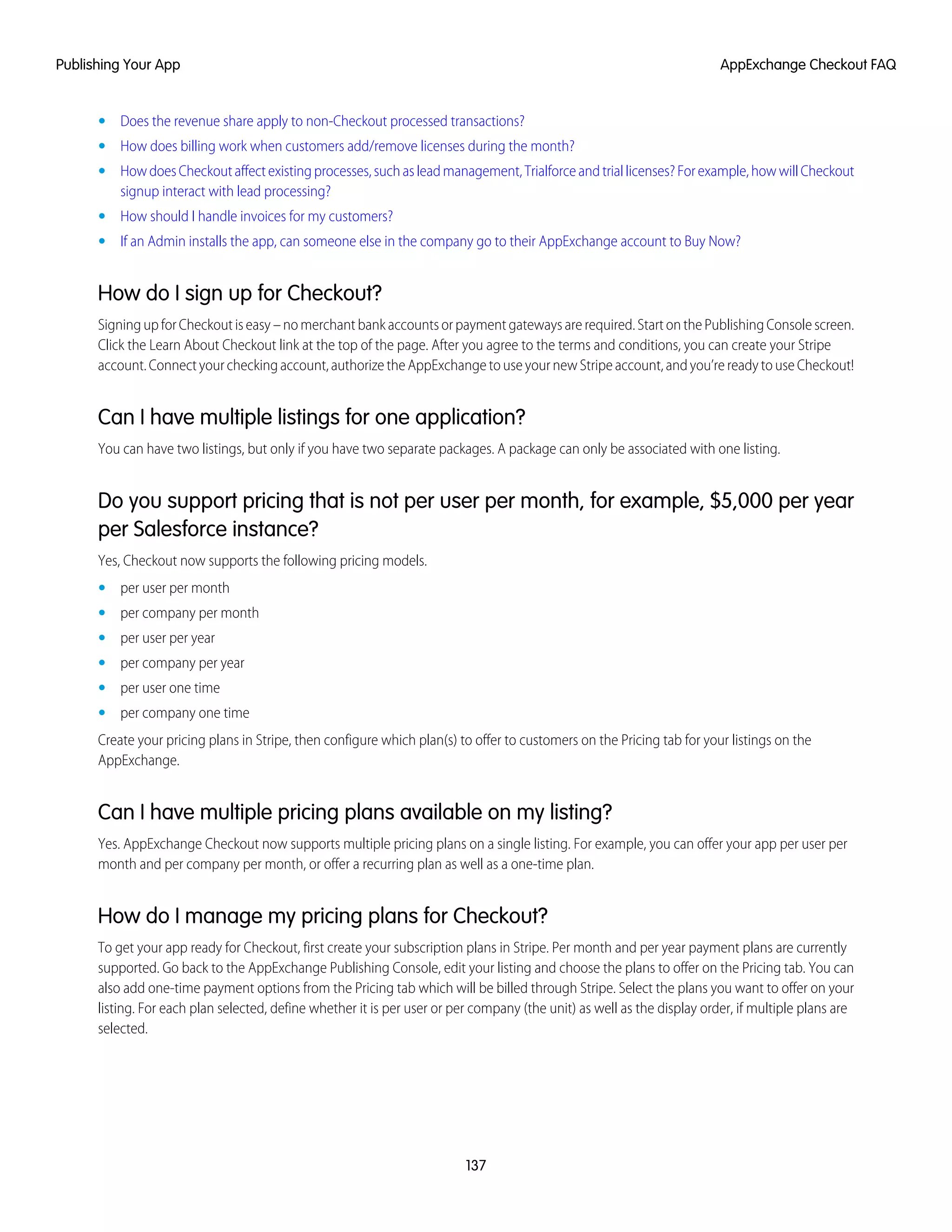 • Does the revenue share apply to non-Checkout processed transactions?
• How does billing work when customers add/remove licenses during the month?
• HowdoesCheckoutaffectexistingprocesses,suchasleadmanagement,Trialforceandtriallicenses?Forexample,howwillCheckout
signup interact with lead processing?
• How should I handle invoices for my customers?
• If an Admin installs the app, can someone else in the company go to their AppExchange account to Buy Now?
How do I sign up for Checkout?
Signing up for Checkout is easy – no merchant bank accounts or payment gateways are required. Start on the Publishing Console screen.
Click the Learn About Checkout link at the top of the page. After you agree to the terms and conditions, you can create your Stripe
account. Connect your checking account, authorize the AppExchange to use your new Stripe account, and you’re ready to use Checkout!
Can I have multiple listings for one application?
You can have two listings, but only if you have two separate packages. A package can only be associated with one listing.
Do you support pricing that is not per user per month, for example, $5,000 per year
per Salesforce instance?
Yes, Checkout now supports the following pricing models.
• per user per month
• per company per month
• per user per year
• per company per year
• per user one time
• per company one time
Create your pricing plans in Stripe, then configure which plan(s) to offer to customers on the Pricing tab for your listings on the
AppExchange.
Can I have multiple pricing plans available on my listing?
Yes. AppExchange Checkout now supports multiple pricing plans on a single listing. For example, you can offer your app per user per
month and per company per month, or offer a recurring plan as well as a one-time plan.
How do I manage my pricing plans for Checkout?
To get your app ready for Checkout, first create your subscription plans in Stripe. Per month and per year payment plans are currently
supported. Go back to the AppExchange Publishing Console, edit your listing and choose the plans to offer on the Pricing tab. You can
also add one-time payment options from the Pricing tab which will be billed through Stripe. Select the plans you want to offer on your
listing. For each plan selected, define whether it is per user or per company (the unit) as well as the display order, if multiple plans are
selected.
137
AppExchange Checkout FAQPublishing Your App
 