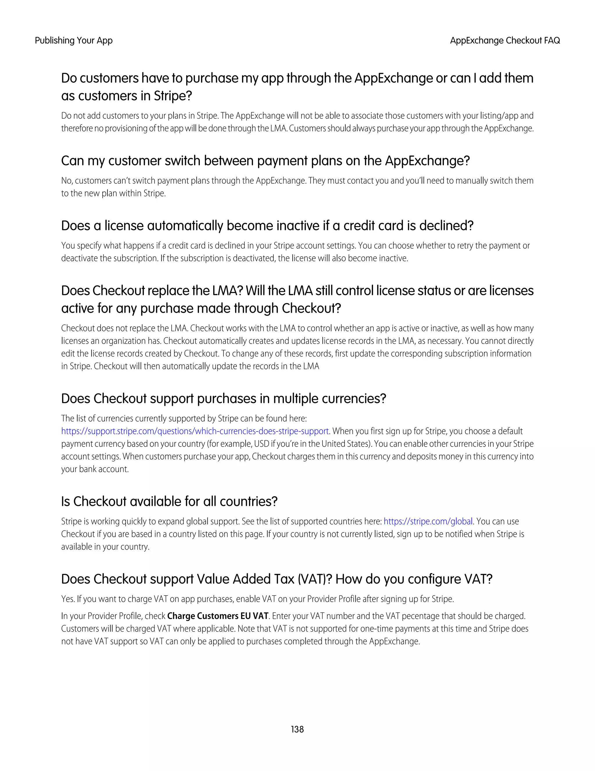 Do customers have to purchase my app through the AppExchange or can I add them
as customers in Stripe?
Do not add customers to your plans in Stripe. The AppExchange will not be able to associate those customers with your listing/app and
thereforenoprovisioningoftheappwillbedonethroughtheLMA.CustomersshouldalwayspurchaseyourappthroughtheAppExchange.
Can my customer switch between payment plans on the AppExchange?
No, customers can’t switch payment plans through the AppExchange. They must contact you and you’ll need to manually switch them
to the new plan within Stripe.
Does a license automatically become inactive if a credit card is declined?
You specify what happens if a credit card is declined in your Stripe account settings. You can choose whether to retry the payment or
deactivate the subscription. If the subscription is deactivated, the license will also become inactive.
Does Checkout replace the LMA? Will the LMA still control license status or are licenses
active for any purchase made through Checkout?
Checkout does not replace the LMA. Checkout works with the LMA to control whether an app is active or inactive, as well as how many
licenses an organization has. Checkout automatically creates and updates license records in the LMA, as necessary. You cannot directly
edit the license records created by Checkout. To change any of these records, first update the corresponding subscription information
in Stripe. Checkout will then automatically update the records in the LMA
Does Checkout support purchases in multiple currencies?
The list of currencies currently supported by Stripe can be found here:
https://support.stripe.com/questions/which-currencies-does-stripe-support. When you first sign up for Stripe, you choose a default
payment currency based on your country (for example, USD if you’re in the United States). You can enable other currencies in your Stripe
account settings. When customers purchase your app, Checkout charges them in this currency and deposits money in this currency into
your bank account.
Is Checkout available for all countries?
Stripe is working quickly to expand global support. See the list of supported countries here: https://stripe.com/global. You can use
Checkout if you are based in a country listed on this page. If your country is not currently listed, sign up to be notified when Stripe is
available in your country.
Does Checkout support Value Added Tax (VAT)? How do you configure VAT?
Yes. If you want to charge VAT on app purchases, enable VAT on your Provider Profile after signing up for Stripe.
In your Provider Profile, check Charge Customers EU VAT. Enter your VAT number and the VAT pecentage that should be charged.
Customers will be charged VAT where applicable. Note that VAT is not supported for one-time payments at this time and Stripe does
not have VAT support so VAT can only be applied to purchases completed through the AppExchange.
138
AppExchange Checkout FAQPublishing Your App
 