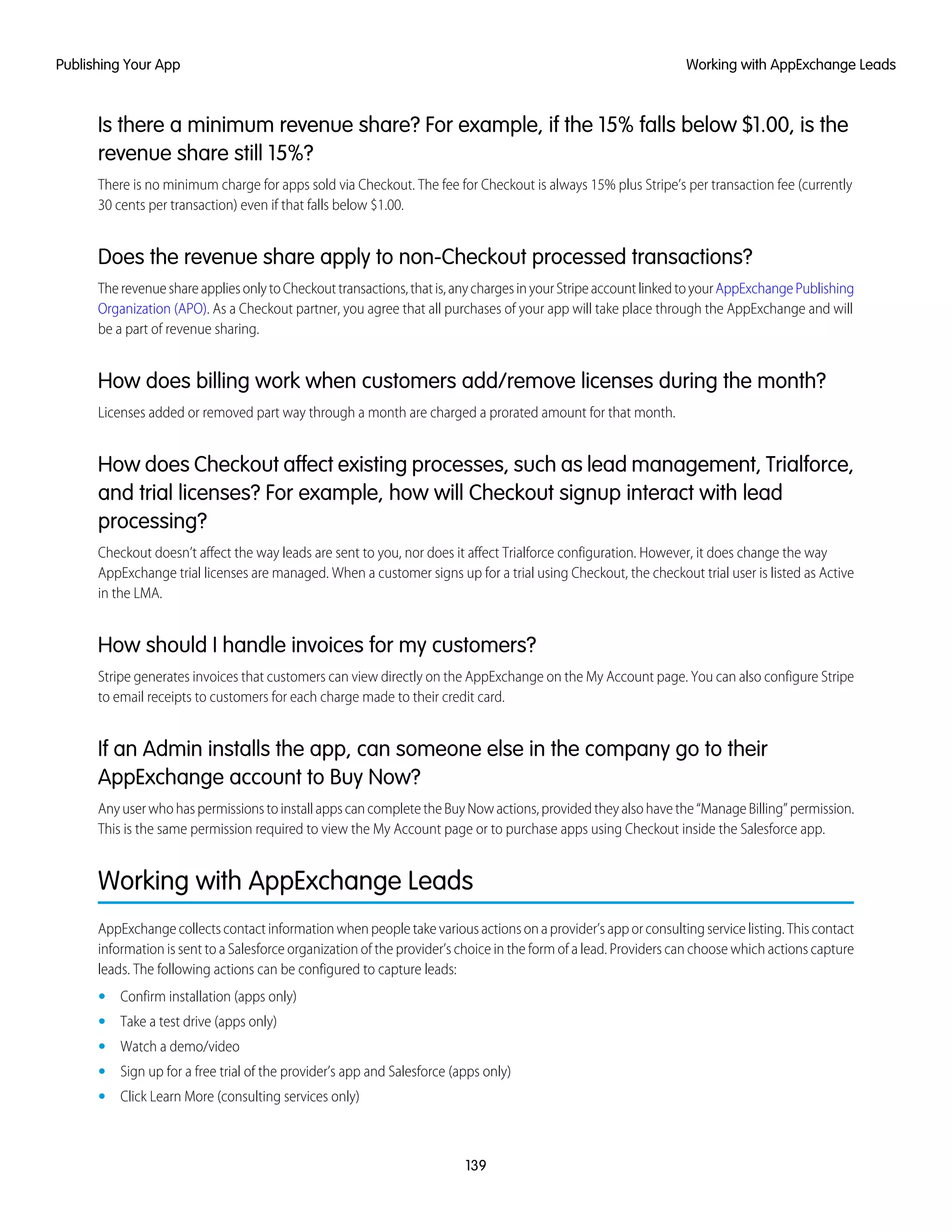 Is there a minimum revenue share? For example, if the 15% falls below $1.00, is the
revenue share still 15%?
There is no minimum charge for apps sold via Checkout. The fee for Checkout is always 15% plus Stripe’s per transaction fee (currently
30 cents per transaction) even if that falls below $1.00.
Does the revenue share apply to non-Checkout processed transactions?
TherevenueshareappliesonlytoCheckouttransactions,thatis,anychargesinyourStripeaccountlinkedtoyourAppExchangePublishing
Organization (APO). As a Checkout partner, you agree that all purchases of your app will take place through the AppExchange and will
be a part of revenue sharing.
How does billing work when customers add/remove licenses during the month?
Licenses added or removed part way through a month are charged a prorated amount for that month.
How does Checkout affect existing processes, such as lead management, Trialforce,
and trial licenses? For example, how will Checkout signup interact with lead
processing?
Checkout doesn’t affect the way leads are sent to you, nor does it affect Trialforce configuration. However, it does change the way
AppExchange trial licenses are managed. When a customer signs up for a trial using Checkout, the checkout trial user is listed as Active
in the LMA.
How should I handle invoices for my customers?
Stripe generates invoices that customers can view directly on the AppExchange on the My Account page. You can also configure Stripe
to email receipts to customers for each charge made to their credit card.
If an Admin installs the app, can someone else in the company go to their
AppExchange account to Buy Now?
AnyuserwhohaspermissionstoinstallappscancompletetheBuyNowactions,providedtheyalsohavethe“ManageBilling”permission.
This is the same permission required to view the My Account page or to purchase apps using Checkout inside the Salesforce app.
Working with AppExchange Leads
AppExchange collects contact information when people take various actions on a provider’s app or consulting service listing. This contact
information is sent to a Salesforce organization of the provider’s choice in the form of a lead. Providers can choose which actions capture
leads. The following actions can be configured to capture leads:
• Confirm installation (apps only)
• Take a test drive (apps only)
• Watch a demo/video
• Sign up for a free trial of the provider’s app and Salesforce (apps only)
• Click Learn More (consulting services only)
139
Working with AppExchange LeadsPublishing Your App
 