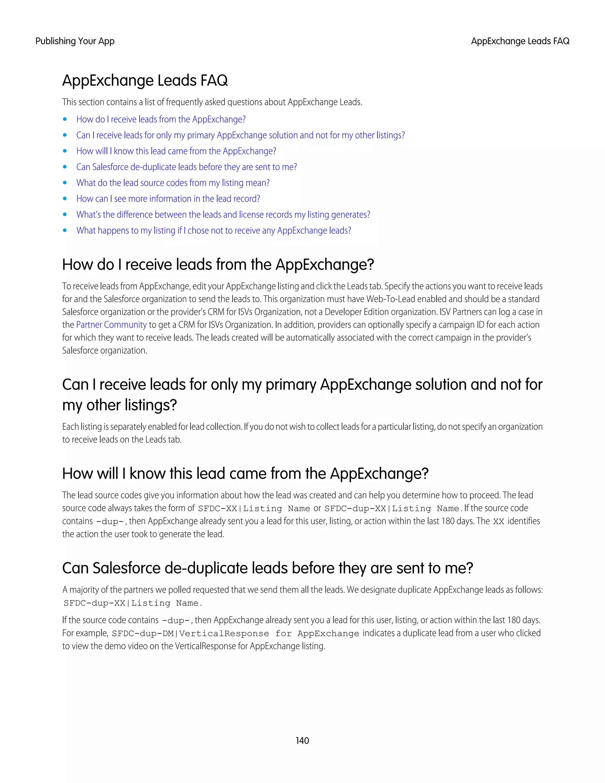 AppExchange Leads FAQ
This section contains a list of frequently asked questions about AppExchange Leads.
• How do I receive leads from the AppExchange?
• Can I receive leads for only my primary AppExchange solution and not for my other listings?
• How will I know this lead came from the AppExchange?
• Can Salesforce de-duplicate leads before they are sent to me?
• What do the lead source codes from my listing mean?
• How can I see more information in the lead record?
• What's the difference between the leads and license records my listing generates?
• What happens to my listing if I chose not to receive any AppExchange leads?
How do I receive leads from the AppExchange?
To receive leads from AppExchange, edit your AppExchange listing and click the Leads tab. Specify the actions you want to receive leads
for and the Salesforce organization to send the leads to. This organization must have Web-To-Lead enabled and should be a standard
Salesforce organization or the provider’s CRM for ISVs Organization, not a Developer Edition organization. ISV Partners can log a case in
the Partner Community to get a CRM for ISVs Organization. In addition, providers can optionally specify a campaign ID for each action
for which they want to receive leads. The leads created will be automatically associated with the correct campaign in the provider’s
Salesforce organization.
Can I receive leads for only my primary AppExchange solution and not for
my other listings?
Eachlistingisseparatelyenabledforleadcollection.Ifyoudonotwishtocollectleadsforaparticularlisting,donotspecifyanorganization
to receive leads on the Leads tab.
How will I know this lead came from the AppExchange?
The lead source codes give you information about how the lead was created and can help you determine how to proceed. The lead
source code always takes the form of SFDC-XX|Listing Name or SFDC-dup-XX|Listing Name. If the source code
contains -dup-, then AppExchange already sent you a lead for this user, listing, or action within the last 180 days. The XX identifies
the action the user took to generate the lead.
Can Salesforce de-duplicate leads before they are sent to me?
A majority of the partners we polled requested that we send them all the leads. We designate duplicate AppExchange leads as follows:
SFDC-dup-XX|Listing Name.
If the source code contains -dup-, then AppExchange already sent you a lead for this user, listing, or action within the last 180 days.
For example, SFDC-dup-DM|VerticalResponse for AppExchange indicates a duplicate lead from a user who clicked
to view the demo video on the VerticalResponse for AppExchange listing.
140
AppExchange Leads FAQPublishing Your App
 