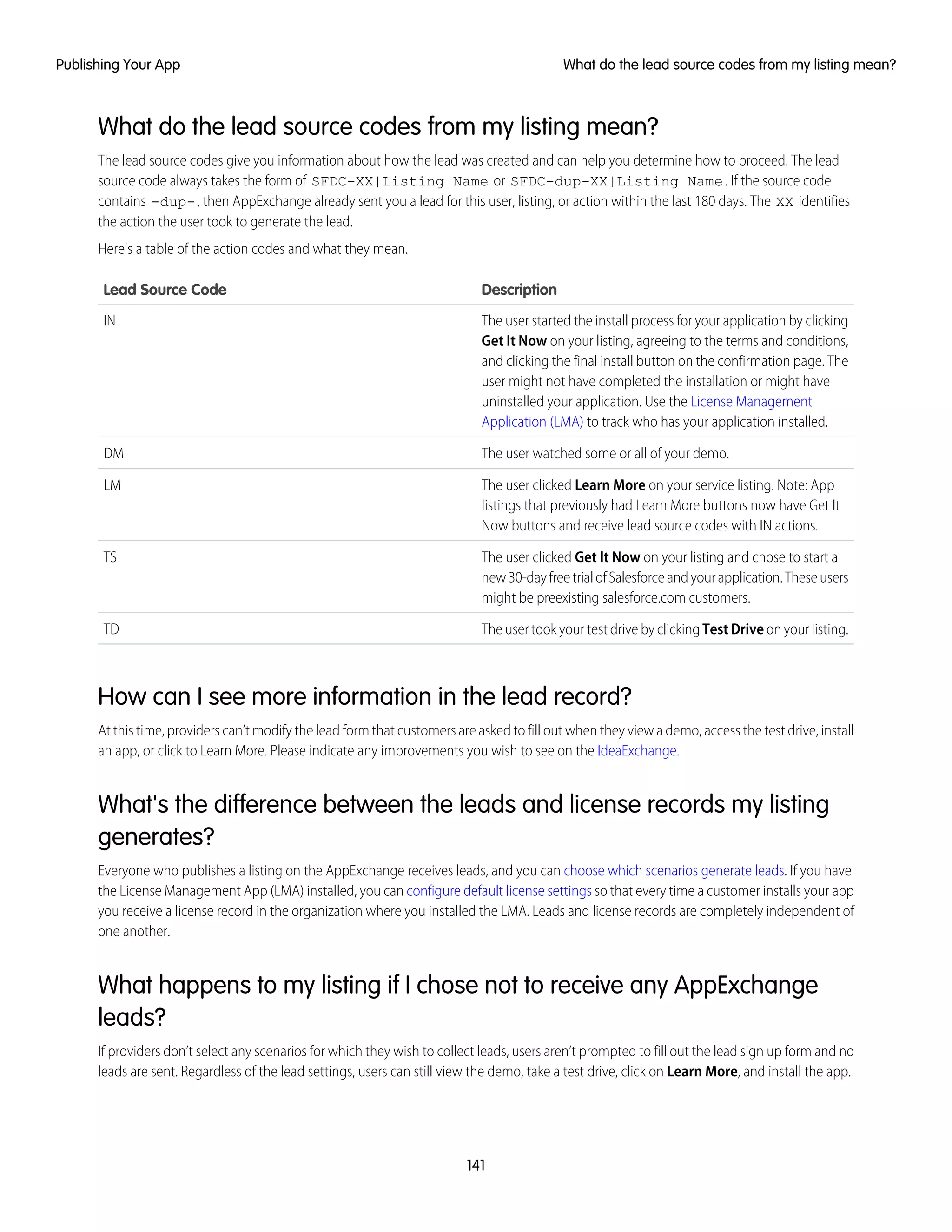 What do the lead source codes from my listing mean?
The lead source codes give you information about how the lead was created and can help you determine how to proceed. The lead
source code always takes the form of SFDC-XX|Listing Name or SFDC-dup-XX|Listing Name. If the source code
contains -dup-, then AppExchange already sent you a lead for this user, listing, or action within the last 180 days. The XX identifies
the action the user took to generate the lead.
Here's a table of the action codes and what they mean.
DescriptionLead Source Code
The user started the install process for your application by clicking
Get It Now on your listing, agreeing to the terms and conditions,
IN
and clicking the final install button on the confirmation page. The
user might not have completed the installation or might have
uninstalled your application. Use the License Management
Application (LMA) to track who has your application installed.
The user watched some or all of your demo.DM
The user clicked Learn More on your service listing. Note: App
listings that previously had Learn More buttons now have Get It
Now buttons and receive lead source codes with IN actions.
LM
The user clicked Get It Now on your listing and chose to start a
new30-dayfreetrialofSalesforceandyourapplication.Theseusers
might be preexisting salesforce.com customers.
TS
The user took your test drive by clicking TestDrive on your listing.TD
How can I see more information in the lead record?
At this time, providers can’t modify the lead form that customers are asked to fill out when they view a demo, access the test drive, install
an app, or click to Learn More. Please indicate any improvements you wish to see on the IdeaExchange.
What's the difference between the leads and license records my listing
generates?
Everyone who publishes a listing on the AppExchange receives leads, and you can choose which scenarios generate leads. If you have
the License Management App (LMA) installed, you can configure default license settings so that every time a customer installs your app
you receive a license record in the organization where you installed the LMA. Leads and license records are completely independent of
one another.
What happens to my listing if I chose not to receive any AppExchange
leads?
If providers don’t select any scenarios for which they wish to collect leads, users aren’t prompted to fill out the lead sign up form and no
leads are sent. Regardless of the lead settings, users can still view the demo, take a test drive, click on Learn More, and install the app.
141
What do the lead source codes from my listing mean?Publishing Your App
 