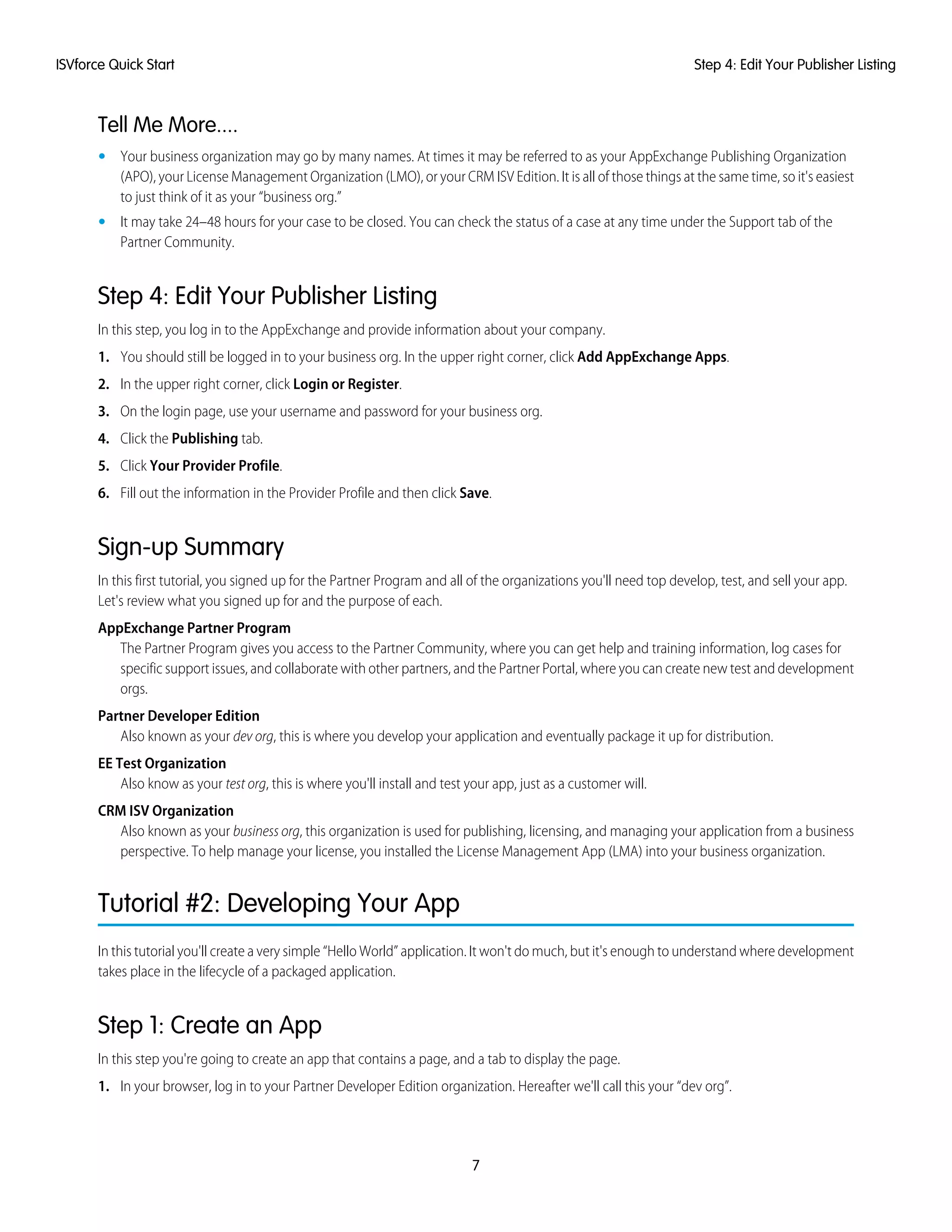 Tell Me More....
• Your business organization may go by many names. At times it may be referred to as your AppExchange Publishing Organization
(APO), your License Management Organization (LMO), or your CRM ISV Edition. It is all of those things at the same time, so it's easiest
to just think of it as your “business org.”
• It may take 24–48 hours for your case to be closed. You can check the status of a case at any time under the Support tab of the
Partner Community.
Step 4: Edit Your Publisher Listing
In this step, you log in to the AppExchange and provide information about your company.
1. You should still be logged in to your business org. In the upper right corner, click Add AppExchange Apps.
2. In the upper right corner, click Login or Register.
3. On the login page, use your username and password for your business org.
4. Click the Publishing tab.
5. Click Your Provider Profile.
6. Fill out the information in the Provider Profile and then click Save.
Sign-up Summary
In this first tutorial, you signed up for the Partner Program and all of the organizations you'll need top develop, test, and sell your app.
Let's review what you signed up for and the purpose of each.
AppExchange Partner Program
The Partner Program gives you access to the Partner Community, where you can get help and training information, log cases for
specific support issues, and collaborate with other partners, and the Partner Portal, where you can create new test and development
orgs.
Partner Developer Edition
Also known as your dev org, this is where you develop your application and eventually package it up for distribution.
EE Test Organization
Also know as your test org, this is where you'll install and test your app, just as a customer will.
CRM ISV Organization
Also known as your business org, this organization is used for publishing, licensing, and managing your application from a business
perspective. To help manage your license, you installed the License Management App (LMA) into your business organization.
Tutorial #2: Developing Your App
In this tutorial you'll create a very simple “Hello World” application. It won't do much, but it's enough to understand where development
takes place in the lifecycle of a packaged application.
Step 1: Create an App
In this step you're going to create an app that contains a page, and a tab to display the page.
1. In your browser, log in to your Partner Developer Edition organization. Hereafter we'll call this your “dev org”.
7
Step 4: Edit Your Publisher ListingISVforce Quick Start
 