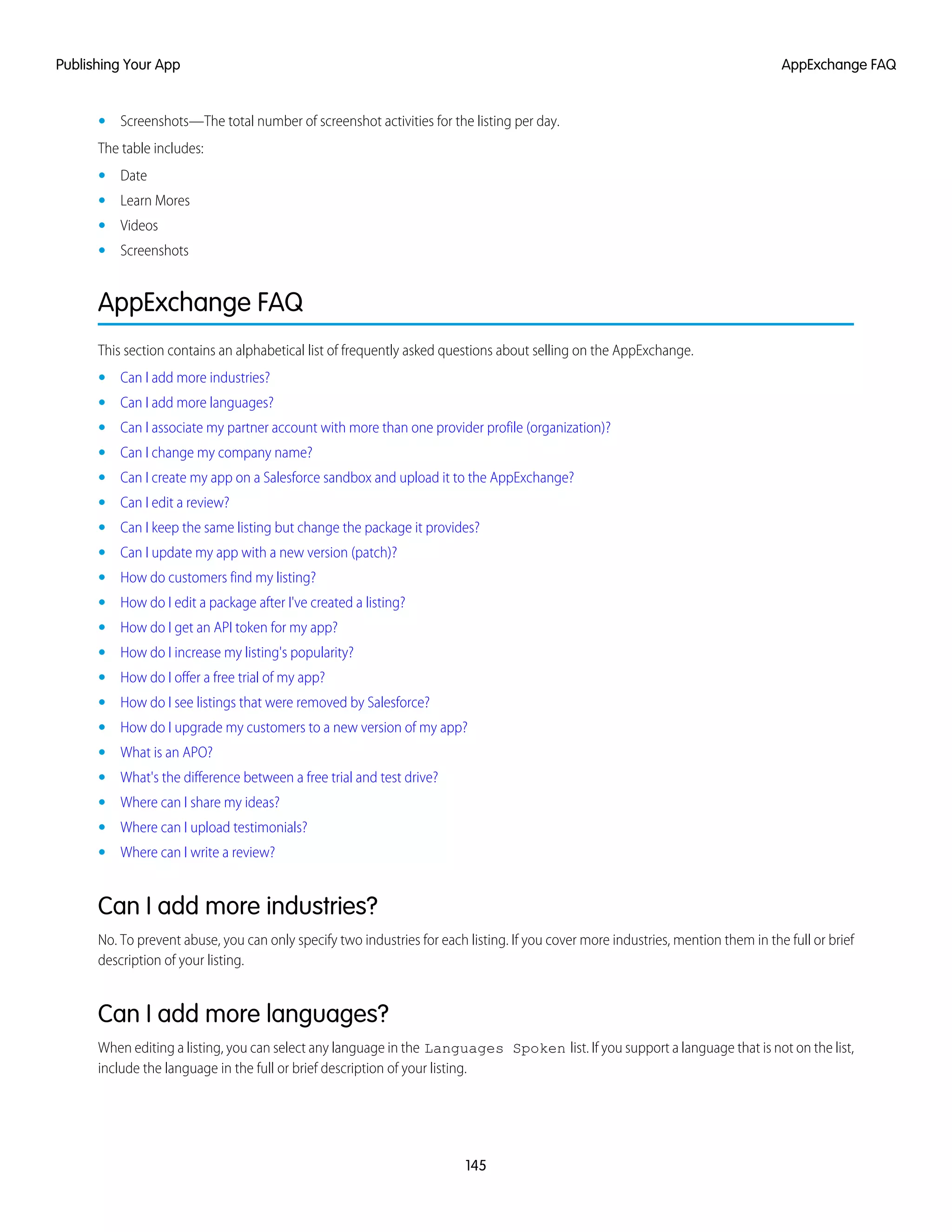 • Screenshots—The total number of screenshot activities for the listing per day.
The table includes:
• Date
• Learn Mores
• Videos
• Screenshots
AppExchange FAQ
This section contains an alphabetical list of frequently asked questions about selling on the AppExchange.
• Can I add more industries?
• Can I add more languages?
• Can I associate my partner account with more than one provider profile (organization)?
• Can I change my company name?
• Can I create my app on a Salesforce sandbox and upload it to the AppExchange?
• Can I edit a review?
• Can I keep the same listing but change the package it provides?
• Can I update my app with a new version (patch)?
• How do customers find my listing?
• How do I edit a package after I've created a listing?
• How do I get an API token for my app?
• How do I increase my listing's popularity?
• How do I offer a free trial of my app?
• How do I see listings that were removed by Salesforce?
• How do I upgrade my customers to a new version of my app?
• What is an APO?
• What's the difference between a free trial and test drive?
• Where can I share my ideas?
• Where can I upload testimonials?
• Where can I write a review?
Can I add more industries?
No. To prevent abuse, you can only specify two industries for each listing. If you cover more industries, mention them in the full or brief
description of your listing.
Can I add more languages?
When editing a listing, you can select any language in the Languages Spoken list. If you support a language that is not on the list,
include the language in the full or brief description of your listing.
145
AppExchange FAQPublishing Your App
 