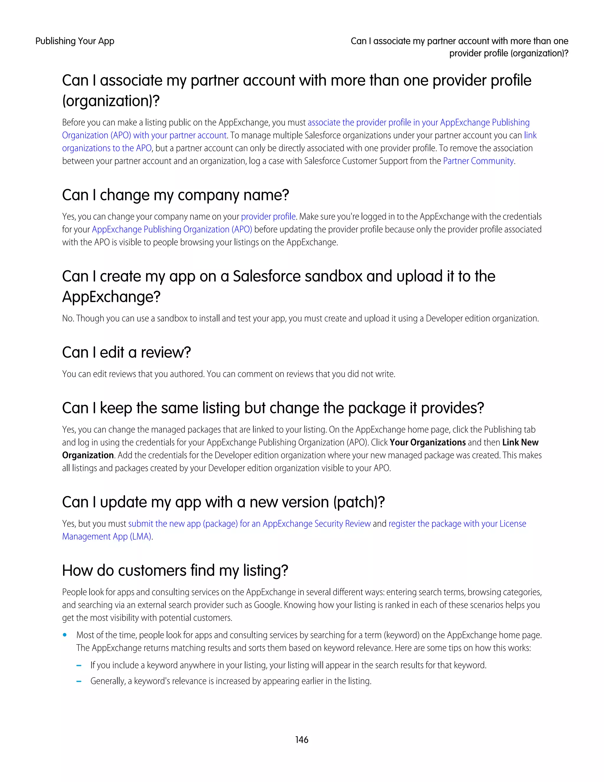 Can I associate my partner account with more than one provider profile
(organization)?
Before you can make a listing public on the AppExchange, you must associate the provider profile in your AppExchange Publishing
Organization (APO) with your partner account. To manage multiple Salesforce organizations under your partner account you can link
organizations to the APO, but a partner account can only be directly associated with one provider profile. To remove the association
between your partner account and an organization, log a case with Salesforce Customer Support from the Partner Community.
Can I change my company name?
Yes, you can change your company name on your provider profile. Make sure you're logged in to the AppExchange with the credentials
for your AppExchange Publishing Organization (APO) before updating the provider profile because only the provider profile associated
with the APO is visible to people browsing your listings on the AppExchange.
Can I create my app on a Salesforce sandbox and upload it to the
AppExchange?
No. Though you can use a sandbox to install and test your app, you must create and upload it using a Developer edition organization.
Can I edit a review?
You can edit reviews that you authored. You can comment on reviews that you did not write.
Can I keep the same listing but change the package it provides?
Yes, you can change the managed packages that are linked to your listing. On the AppExchange home page, click the Publishing tab
and log in using the credentials for your AppExchange Publishing Organization (APO). Click Your Organizations and then Link New
Organization. Add the credentials for the Developer edition organization where your new managed package was created. This makes
all listings and packages created by your Developer edition organization visible to your APO.
Can I update my app with a new version (patch)?
Yes, but you must submit the new app (package) for an AppExchange Security Review and register the package with your License
Management App (LMA).
How do customers find my listing?
People look for apps and consulting services on the AppExchange in several different ways: entering search terms, browsing categories,
and searching via an external search provider such as Google. Knowing how your listing is ranked in each of these scenarios helps you
get the most visibility with potential customers.
• Most of the time, people look for apps and consulting services by searching for a term (keyword) on the AppExchange home page.
The AppExchange returns matching results and sorts them based on keyword relevance. Here are some tips on how this works:
– If you include a keyword anywhere in your listing, your listing will appear in the search results for that keyword.
– Generally, a keyword's relevance is increased by appearing earlier in the listing.
146
Can I associate my partner account with more than one
provider profile (organization)?
Publishing Your App
 