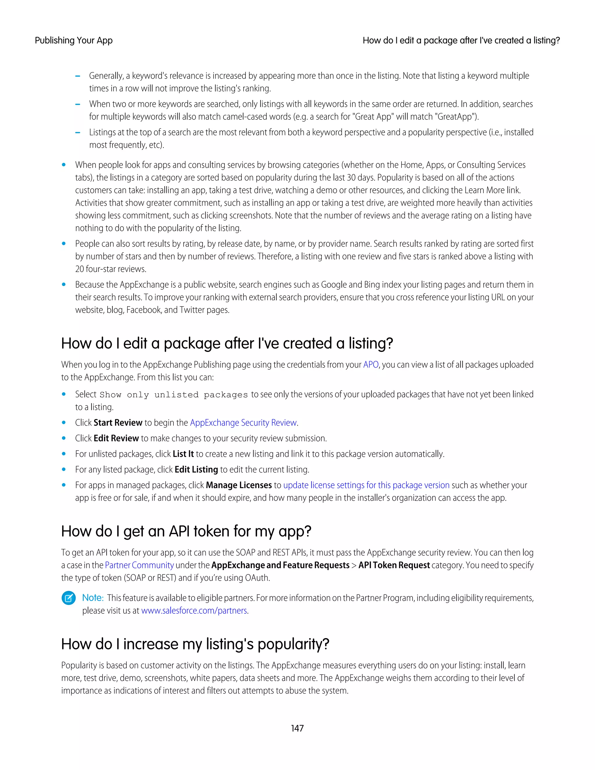 – Generally, a keyword's relevance is increased by appearing more than once in the listing. Note that listing a keyword multiple
times in a row will not improve the listing's ranking.
– When two or more keywords are searched, only listings with all keywords in the same order are returned. In addition, searches
for multiple keywords will also match camel-cased words (e.g. a search for "Great App" will match "GreatApp").
– Listings at the top of a search are the most relevant from both a keyword perspective and a popularity perspective (i.e., installed
most frequently, etc).
• When people look for apps and consulting services by browsing categories (whether on the Home, Apps, or Consulting Services
tabs), the listings in a category are sorted based on popularity during the last 30 days. Popularity is based on all of the actions
customers can take: installing an app, taking a test drive, watching a demo or other resources, and clicking the Learn More link.
Activities that show greater commitment, such as installing an app or taking a test drive, are weighted more heavily than activities
showing less commitment, such as clicking screenshots. Note that the number of reviews and the average rating on a listing have
nothing to do with the popularity of the listing.
• People can also sort results by rating, by release date, by name, or by provider name. Search results ranked by rating are sorted first
by number of stars and then by number of reviews. Therefore, a listing with one review and five stars is ranked above a listing with
20 four-star reviews.
• Because the AppExchange is a public website, search engines such as Google and Bing index your listing pages and return them in
their search results. To improve your ranking with external search providers, ensure that you cross reference your listing URL on your
website, blog, Facebook, and Twitter pages.
How do I edit a package after I've created a listing?
When you log in to the AppExchange Publishing page using the credentials from your APO, you can view a list of all packages uploaded
to the AppExchange. From this list you can:
• Select Show only unlisted packages to see only the versions of your uploaded packages that have not yet been linked
to a listing.
• Click Start Review to begin the AppExchange Security Review.
• Click Edit Review to make changes to your security review submission.
• For unlisted packages, click List It to create a new listing and link it to this package version automatically.
• For any listed package, click Edit Listing to edit the current listing.
• For apps in managed packages, click Manage Licenses to update license settings for this package version such as whether your
app is free or for sale, if and when it should expire, and how many people in the installer's organization can access the app.
How do I get an API token for my app?
To get an API token for your app, so it can use the SOAP and REST APIs, it must pass the AppExchange security review. You can then log
acaseinthePartnerCommunityundertheAppExchangeandFeatureRequests>APITokenRequestcategory.Youneedtospecify
the type of token (SOAP or REST) and if you’re using OAuth.
Note: Thisfeatureisavailabletoeligiblepartners.FormoreinformationonthePartnerProgram,includingeligibilityrequirements,
please visit us at www.salesforce.com/partners.
How do I increase my listing's popularity?
Popularity is based on customer activity on the listings. The AppExchange measures everything users do on your listing: install, learn
more, test drive, demo, screenshots, white papers, data sheets and more. The AppExchange weighs them according to their level of
importance as indications of interest and filters out attempts to abuse the system.
147
How do I edit a package after I've created a listing?Publishing Your App
 